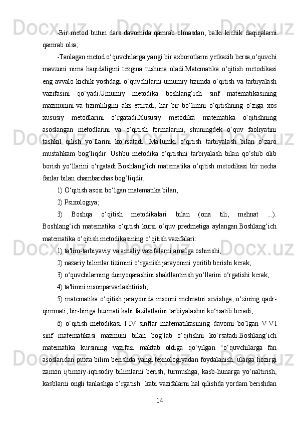 -Bir   metod   butun   dars   davomida   qamrab   olmasdan,   balki   kichik   daqiqalarni
qamrab olsa;
-Tanlagan metod o‘quvchilarga yangi bir axborotlarni yetkazib bersa,o‘quvchi
mavzuni   nima   haqidaligini   tezgina   tushuna   oladi.Matematika   o‘qitish   metodikasi
eng avvalo kichik yoshdagi o‘quvchilarni umumiy tizimda o‘qitish va tarbiyalash
vazifasini   qo‘yadi.Umumiy   metodika   boshlang‘ich   sinf   matematikasining
mazmunini   va   tizimliligini   aks   ettiradi,   har   bir   bo‘limni   o‘qitishning   o‘ziga   xos
xususiy   metodlarini   o‘rgatadi.Xususiy   metodika   matematika   o‘qitishning
asoslangan   metodlarini   va   o‘qitish   formalarini,   shuningdek   o‘quv   faoliyatini
tashkil   qilish   yo‘llarini   ko‘rsatadi.   Ma'lumki   o‘qitish   tarbiyalash   bilan   o‘zaro
mustahkam   bog‘liqdir.   Ushbu   metodika   o‘qitishni   tarbiyalash   bilan   qo‘shib   olib
borish yo‘llarini  o‘rgatadi.Boshlang‘ich matematika o‘qitish metodikasi  bir necha
fanlar bilan chambarchas bog‘liqdir.
1) O‘qitish asosi bo‘lgan matematika bilan;
2) Psixologiya;
3)   Boshqa   o‘qitish   metodikalari   bilan   (ona   tili,   mehnat   ...).
Boshlang‘ich   matematika   o‘qitish   kursi   o‘quv   predmetiga   aylangan.Boshlang‘ich
matematika o‘qitish metodikasining o‘qitish vazifalari:
1) ta'lim-tarbiyaviy va amaliy vazifalarni amalga oshirishi,
2) nazariy bilimlar tizimini o‘rganish jarayonini yoritib berishi kerak;
3) o‘quvchilarning dunyoqarashini shakllantirish yo‘llarini o‘rgatishi kerak;
4) ta'limni insonparvarlashtirish;
5)  matematika  o‘qitish jarayonida insonni  mehnatni  sevishga,  o‘zining qadr-
qimmati, bir-biriga hurmati kabi fazilatlarini tarbiyalashni ko‘rsatib beradi;
6)   o‘qitish   metodikasi   I-IV   sinflar   matematikasining   davomi   bo‘lgan   V-VI
sinf   matematikasi   mazmuni   bilan   bog‘lab   o‘qitishni   ko‘rsatadi.Boshlang‘ich
matematika   kursining   vazifasi   maktab   oldiga   qo‘yilgan   "o‘quvchilarga   fan
asoslaridan puxta bilim berishda yangi   texnologiyadan foydalanish, ularga hozirgi
zamon   ijtimoiy-iqtisodiy   bilimlarni   berish,   turmushga,   kasb-hunarga   yo‘naltirish,
kasblarni ongli tanlashga o‘rgatish" kabi vazifalarni hal qilishda yordam berishdan
14 