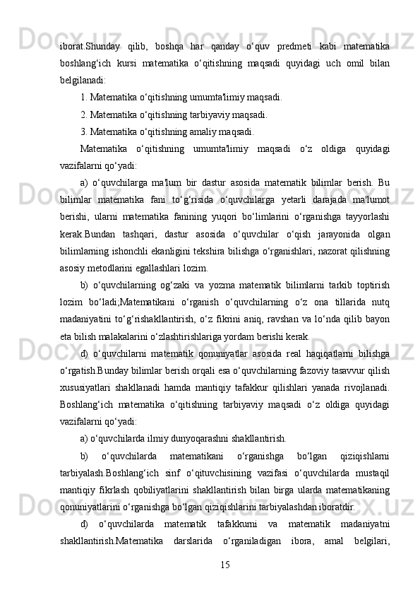 iborat.Shunday   qilib,   boshqa   har   qanday   o‘quv   predmeti   kabi   matematika
boshlang‘ich   kursi   matematika   o‘qitishning   maqsadi   quyidagi   uch   omil   bilan
belgilanadi:
1. Matematika o‘qitishning umumta'limiy maqsadi.
2. Matematika o‘qitishning tarbiyaviy maqsadi.
3. Matematika o‘qitishning amaliy maqsadi.
Matematika   o‘qitishning   umumta'limiy   maqsadi   o‘z   oldiga   quyidagi
vazifalarni qo‘yadi:
a)   o‘quvchilarga   ma'lum   bir   dastur   asosida   matematik   bilimlar   berish.   Bu
bilimlar   matematika   fani   to‘g‘risida   o‘quvchilarga   yetarli   darajada   ma'lumot
berishi,   ularni   matematika   fanining   yuqori   bo‘limlarini   o‘rganishga   tayyorlashi
kerak.Bundan   tashqari,   dastur   asosida   o‘quvchilar   o‘qish   jarayonida   olgan
bilimlarning ishonchli ekanligini tekshira bilishga o‘rganishlari, nazorat qilishning
asosiy metodlarini egallashlari lozim.
b)   o‘quvchilarning   og‘zaki   va   yozma   matematik   bilimlarni   tarkib   toptirish
lozim   bo‘ladi;Matematikani   o‘rganish   o‘quvchilarning   o‘z   ona   tillarida   nutq
madaniyatini   to‘g‘rishakllantirish,   o‘z   fikrini   aniq,   ravshan   va   lo‘nda   qilib   bayon
eta bilish malakalarini o‘zlashtirishlariga yordam berishi kerak.
d)   o‘quvchilarni   matematik   qonuniyatlar   asosida   real   haqiqatlarni   bilishga
o‘rgatish.Bunday bilimlar berish orqali esa o‘quvchilarning fazoviy tasavvur qilish
xususiyatlari   shakllanadi   hamda   mantiqiy   tafakkur   qilishlari   yanada   rivojlanadi.
Boshlang‘ich   matematika   o‘qitishning   tarbiyaviy   maqsadi   o‘z   oldiga   quyidagi
vazifalarni qo‘yadi:
a) o‘quvchilarda ilmiy dunyoqarashni shakllantirish.
b)   o‘quvchilarda   matematikani   o‘rganishga   bo‘lgan   qiziqishlarni
tarbiyalash.Boshlang‘ich   sinf   o‘qituvchisining   vazifasi   o‘quvchilarda   mustaqil
mantiqiy   fikrlash   qobiliyatlarini   shakllantirish   bilan   birga   ularda   matematikaning
qonuniyatlarini o‘rganishga bo‘lgan qiziqishlarini tarbiyalashdan iboratdir.
d)   o‘quvchilarda   matematik   tafakkurni   va   matematik   madaniyatni
shakllantirish.Matematika   darslarida   o‘rganiladigan   ibora,   amal   belgilari,
15 