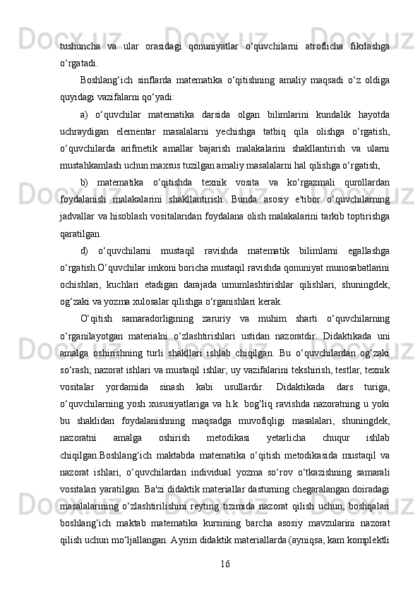 tushuncha   va   ular   orasidagi   qonuniyatlar   o‘quvchilarni   atroflicha   fikrlashga
o‘rgatadi.
Boshlang‘ich   sinflarda   matematika   o‘qitishning   amaliy   maqsadi   o‘z   oldiga
quyidagi vazifalarni qo‘yadi:
a)   o‘quvchilar   matematika   darsida   olgan   bilimlarini   kundalik   hayotda
uchraydigan   elementar   masalalarni   yechishga   tatbiq   qila   olishga   o‘rgatish,
o‘quvchilarda   arifmetik   amallar   bajarish   malakalarini   shakllantirish   va   ularni
mustahkamlash uchun maxsus tuzilgan amaliy masalalarni hal qilishga o‘rgatish,
b)   matematika   o‘qitishda   texnik   vosita   va   ko‘rgazmali   qurollardan
foydalanish   malakalarini   shakllantirish.   Bunda   asosiy   e'tibor   o‘quvchilarning
jadvallar va hisoblash vositalaridan foydalana olish malakalarini tarkib toptirishga
qaratilgan.
d)   o‘quvchilarni   mustaqil   ravishda   matematik   bilimlarni   egallashga
o‘rgatish.O‘quvchilar imkoni boricha mustaqil ravishda qonuniyat munosabatlarini
ochishlari,   kuchlari   etadigan   darajada   umumlashtirishlar   qilishlari,   shuningdek,
og‘zaki va yozma xulosalar qilishga o‘rganishlari kerak.
O‘qitish   samaradorligining   zaruriy   va   muhim   sharti   o‘quvchilarning
o‘rganilayotgan   materialni   o‘zlashtirishlari   ustidan   nazoratdir.   Didaktikada   uni
amalga   oshirishning   turli   shakllari   ishlab   chiqilgan.   Bu   o‘quvchilardan   og‘zaki
so‘rash; nazorat   ishlari va mustaqil ishlar; uy vazifalarini tekshirish, testlar, texnik
vositalar   yordamida   sinash   kabi   usullardir.   Didaktikada   dars   turiga,
o‘quvchilarning   yosh   xususiyatlariga   va   h.k.   bog‘liq   ravishda   nazoratning   u   yoki
bu   shaklidan   foydalanishning   maqsadga   muvofiqligi   masalalari,   shuningdek,
nazoratni   amalga   oshirish   metodikasi   yetarlicha   chuqur   ishlab
chiqilgan.Boshlang‘ich   maktabda   matematika   o‘qitish   metodikasida   mustaqil   va
nazorat   ishlari,   o‘quvchilardan   individual   yozma   so‘rov   o‘tkazishning   samarali
vositalari yaratilgan. Ba'zi didaktik materiallar dasturning chegaralangan doiradagi
masalalarining   o‘zlashtirilishini   reyting   tizimida   nazorat   qilish   uchun,   boshqalari
boshlang‘ich   maktab   matematika   kursining   barcha   asosiy   mavzularini   nazorat
qilish uchun mo‘ljallangan. Ayrim didaktik materiallarda (ayniqsa, kam komplektli
16
