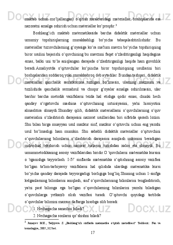 maktab   uchun   mo‘ljallangan)   o‘qitish   xarakteridagi   materiallar,   boshqalarida   esa
nazoratni amalga oshirish uchun materiallar ko‘proqdir. 2
Boshlang‘ich   maktab   matematikasida   barcha   didaktik   materiallar   uchun
umumiy   topshiriqlarning   murakkabligi   bo‘yicha   tabaqalashtirilishidir.   Bu
materiallar tuzuvchilarning g‘oyasiga ko‘ra ma'lum mavzu bo‘yicha topshiriqning
biror usulini bajarishi o‘quvchining bu mavzuni faqat o‘zlashtirganligi haqidagina
emas,   balki   uni   to‘la   aniqlangan   darajada   o‘zlashtirganligi   haqida   ham   guvohlik
beradi.Amaliyotda   o‘qituvchilar   ko‘pincha   biror   topshiriqning   usullarini   biri
boshqalaridan soddaroq yoki murakkabroq deb aytadilar. Bundan tashqari, didaktik
materiallar   qanchalik   san'atkorona   tuzilgan   bo‘lmasin,   ularning   mazmuni   va
tuzilishida   qanchalik   sermahsul   va   chuqur   g‘oyalar   amalga   oshirilmasin,   ular
baribir   barcha   metodik   vazifalarni   tezda   hal   etishga   qodir   emas,   chunki   hech
qanday   o‘rgatuvchi   mashina   o‘qituvchining   intuisiyasini,   ya'ni   hissiyotini
almashtira   olmaydi.Shunday   qilib,   didaktik   materiallarni   o‘quvchilarning   o‘quv
materialini   o‘zlashtirish   darajasini   nazorat   usullaridan   biri   sifatida   qarash   lozim.
Shu   bilan   birga   muayyan   usul   mazkur   sinf,   mazkur   o‘qituvchi   uchun   eng   yaxshi
usul   bo‘lmasligi   ham   mumkin.   Shu   sababli   didaktik   materiallar   o‘qituvchini
o‘quvchilarning   bilimlarni   o‘zlashtirish   darajasini   aniqlash   imkonini   beradigan
individual   tekshirish   uchun   nazorat   turlarini   tuzishdan   xalos   eta   olmaydi.   Bu
umummetodikaning asosiy vazifalaridan biridir.O 'quvchilarni matematika kursini
o   'rganishga   tayyorlash.   I-IV   sinflarda   matematika   o‘qitishning   asosiy   vazifasi
bo‘lgan   ta'lim-tarbiyaviy   vazifalarni   hal   qilishda   ulardagi   matematika   kursi
bo‘yicha   qanday   darajada   tayyorgarligi   borligiga   bog‘liq.Shuning   uchun   1-sinfga
kelganlarning bilimlarini  aniqlash, sinf o‘quvchilarining bilimlarini  tenglashtirish,
ya'ni   past   bilimga   ega   bo‘lgan   o‘quvchilarning   bilimlarini   yaxshi   biladigan
o‘quvchilarga   yetkazib   olish   vazifasi   turadi.   O‘qituvchi   quyidagi   tartibda
o‘quvchilar bilimini maxsus daftarga hisobga olib boradi:
1. Nechagacha sanashni biladi?
2. Nechagacha sonlarni qo‘shishni biladi?
2
  Jumayev   M.E.,   Tadjiyeva   Z   „Boshlang‘ich   sinflarda   matematika   o‘qitish   metodikasi“   Toshkent.:   Fan   va
texnologiya,   2005,   312   bet.
17 