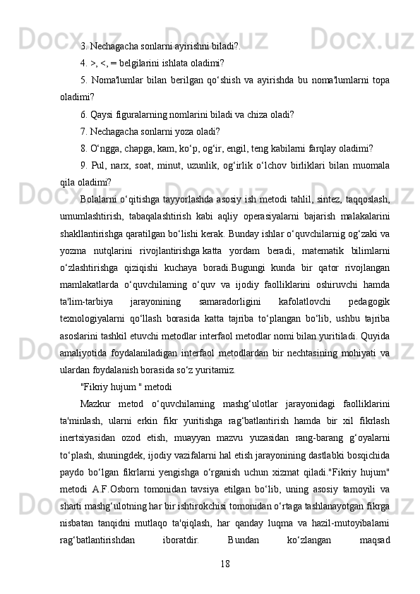 3. Nechagacha sonlarni ayirishni biladi?.
4. >, <, = belgilarini ishlata oladimi?
5.   Noma'lumlar   bilan   berilgan   qo‘shish   va   ayirishda   bu   noma'lumlarni   topa
oladimi?
6. Qaysi figuralarning nomlarini biladi va chiza oladi?
7. Nechagacha sonlarni yoza oladi?
8. O‘ngga, chapga, kam, ko‘p, og‘ir, engil, teng kabilarni farqlay oladimi?
9.   Pul,   narx,   soat,   minut,   uzunlik,   og‘irlik   o‘lchov   birliklari   bilan   muomala
qila oladimi?
Bolalarni o‘qitishga tayyorlashda  asosiy  ish metodi tahlil, sintez, taqqoslash,
umumlashtirish,   tabaqalashtirish   kabi   aqliy   operasiyalarni   bajarish   malakalarini
shakllantirishga qaratilgan bo‘lishi kerak. Bunday ishlar o‘quvchilarnig og‘zaki va
yozma   nutqlarini   rivojlantirishga   katta   yordam   beradi,   matematik   bilimlarni
o‘zlashtirishga   qiziqishi   kuchaya   boradi.Bugungi   kunda   bir   qator   rivojlangan
mamlakatlarda   o‘quvchilaming   o‘quv   va   ijodiy   faolliklarini   oshiruvchi   hamda
ta'lim-tarbiya   jarayonining   samaradorligini   kafolatlovchi   pedagogik
texnologiyalarni   qo‘llash   borasida   katta   tajriba   to‘plangan   bo‘lib,   ushbu   tajriba
asoslarini tashkil etuvchi metodlar interfaol metodlar nomi bilan yuritiladi. Quyida
amaliyotida   foydalaniladigan   interfaol   metodlardan   bir   nechtasining   mohiyati   va
ulardan foydalanish borasida so‘z yuritamiz.
"Fikriy hujum " metodi
Mazkur   metod   o‘quvchilarning   mashg‘ulotlar   jarayonidagi   faolliklarini
ta'minlash,   ularni   erkin   fikr   yuritishga   rag‘batlantirish   hamda   bir   xil   fikrlash
inertsiyasidan   ozod   etish,   muayyan   mazvu   yuzasidan   rang-barang   g‘oyalarni
to‘plash, shuningdek, ijodiy vazifalarni hal etish jarayonining dastlabki bosqichida
paydo   bo‘lgan   fikrlarni   yengishga   o‘rganish   uchun   xizmat   qiladi."Fikriy   hujum"
metodi   A.F.Osborn   tomonidan   tavsiya   etilgan   bo‘lib,   uning   asosiy   tamoyili   va
sharti mashg‘ulotning har bir ishtirokchisi tomonidan o‘rtaga tashlanayotgan fikrga
nisbatan   tanqidni   mutlaqo   ta'qiqlash,   har   qanday   luqma   va   hazil-mutoyibalarni
rag‘batlantirishdan   iboratdir.   Bundan   ko‘zlangan   maqsad
18 