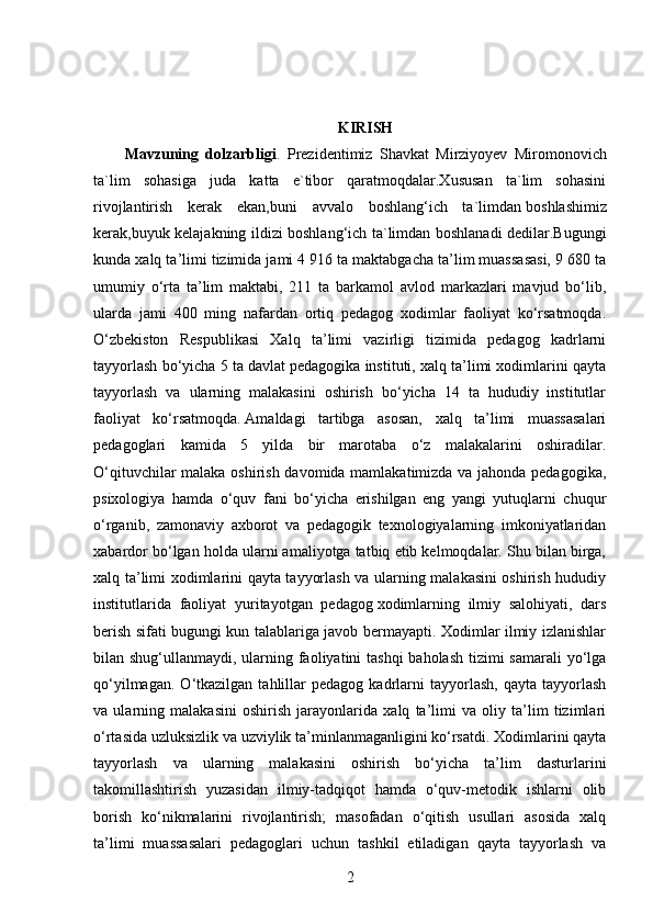 KIRISH
Mavzuning   dolzarbligi .   Prezidentimiz   Shavkat   Mirziyoyev   Miromonovich
ta`lim   sohasiga   juda   katta   e`tibor   qaratmoqdalar.Xususan   ta`lim   sohasini
rivojlantirish   kerak   ekan,buni   avvalo   boshlang‘ich   ta`limdan   boshlashimiz
kerak,buyuk kelajakning ildizi boshlang‘ich ta`limdan boshlanadi dedilar.Bugungi
kunda xalq ta’limi tizimida jami 4 916 ta maktabgacha ta’lim muassasasi, 9 680 ta
umumiy   o‘rta   ta’lim   maktabi,   211   ta   barkamol   avlod   markazlari   mavjud   bo‘lib,
ularda   jami   400   ming   nafardan   ortiq   pedagog   xodimlar   faoliyat   ko‘rsatmoqda.
O‘zbekiston   Respublikasi   Xalq   ta’limi   vazirligi   tizimida   pedagog   kadrlarni
tayyorlash bo‘yicha 5 ta davlat pedagogika instituti, xalq ta’limi xodimlarini qayta
tayyorlash   va   ularning   malakasini   oshirish   bo‘yicha   14   ta   hududiy   institutlar
faoliyat   ko‘rsatmoqda.   Amaldagi   tartibga   asosan,   xalq   ta’limi   muassasalari
pedagoglari   kamida   5   yilda   bir   marotaba   o‘z   malakalarini   oshiradilar.
O‘qituvchilar malaka oshirish davomida mamlakatimizda va jahonda pedagogika,
psixologiya   hamda   o‘quv   fani   bo‘yicha   erishilgan   eng   yangi   yutuqlarni   chuqur
o‘rganib,   zamonaviy   axborot   va   pedagogik   texnologiyalarning   imkoniyatlaridan
xabardor bo‘lgan holda ularni amaliyotga tatbiq etib kelmoqdalar. Shu bilan birga,
xalq ta’limi xodimlarini qayta tayyorlash va ularning malakasini oshirish hududiy
institutlarida   faoliyat   yuritayotgan   pedagog   xodimlarning   ilmiy   salohiyati,   dars
berish sifati bugungi kun talablariga javob bermayapti. Xodimlar ilmiy izlanishlar
bilan shug‘ullanmaydi, ularning faoliyatini  tashqi  baholash tizimi samarali  yo‘lga
qo‘yilmagan.   O‘tkazilgan  tahlillar   pedagog   kadrlarni   tayyorlash,   qayta   tayyorlash
va   ularning   malakasini   oshirish   jarayonlarida   xalq   ta’limi   va   oliy   ta’lim   tizimlari
o‘rtasida uzluksizlik va uzviylik ta’minlanmaganligini ko‘rsatdi. Xodimlarini qayta
tayyorlash   va   ularning   malakasini   oshirish   bo‘yicha   ta’lim   dasturlarini
takomillashtirish   yuzasidan   ilmiy-tadqiqot   hamda   o‘quv-metodik   ishlarni   olib
borish   ko‘nikmalarini   rivojlantirish;   masofadan   o‘qitish   usullari   asosida   xalq
ta’limi   muassasalari   pedagoglari   uchun   tashkil   etiladigan   qayta   tayyorlash   va
2 