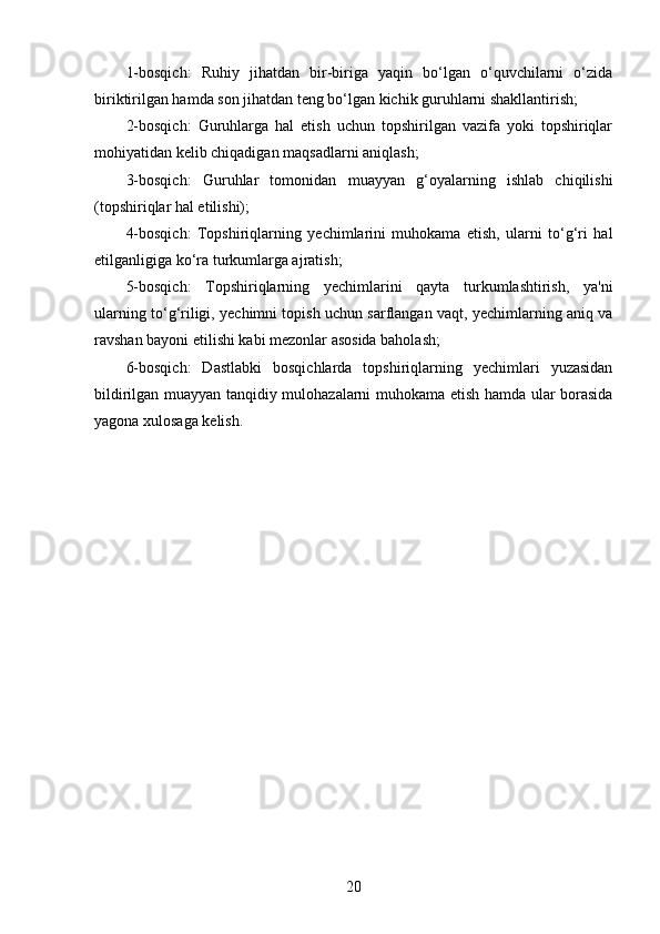 1-bosqich:   Ruhiy   jihatdan   bir-biriga   yaqin   bo‘lgan   o‘quvchilarni   o‘zida
biriktirilgan hamda son jihatdan teng bo‘lgan kichik guruhlarni shakllantirish;
2-bosqich:   Guruhlarga   hal   etish   uchun   topshirilgan   vazifa   yoki   topshiriqlar
mohiyatidan kelib chiqadigan   maqsadlarni aniqlash;
3-bosqich:   Guruhlar   tomonidan   muayyan   g‘oyalarning   ishlab   chiqilishi
(topshiriqlar hal etilishi);
4-bosqich:   Topshiriqlarning   yechimlarini   muhokama   etish,   ularni   to‘g‘ri   hal
etilganligiga ko‘ra turkumlarga ajratish;
5-bosqich:   Topshiriqlarning   yechimlarini   qayta   turkumlashtirish,   ya'ni
ularning to‘g‘riligi, yechimni topish uchun sarflangan vaqt, yechimlarning aniq va
ravshan bayoni etilishi kabi mezonlar asosida baholash;
6-bosqich:   Dastlabki   bosqichlarda   topshiriqlarning   yechimlari   yuzasidan
bildirilgan muayyan tanqidiy mulohazalarni muhokama etish hamda ular borasida
yagona xulosaga kelish.
20 