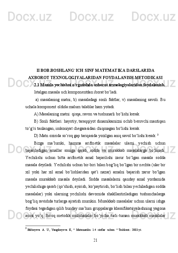 II BOB.BOSHLANG`ICH SINF MATEMATIKA DARSLARIDA
AXBOROT TEXNOLOGIYALARIDAN FOYDALANISH METODIKASI
2.1 Masala yechishni o‘rgatishda axborot texnologiyalaridan foydalanish.
Ist а lg а n m а s а l а  uch k о mp о n е ntd а n ib о r а t bo ladi.ʻ
  а )   m а s а l а ning   m а tni,   b)   m а s а l а d а gi   s о nli   f а ktl а r,   v)   m а s а l а ning   s а v о li.   Bu
uch а l а  k о mp о n е nt  о ldid а  m а lum t а labl а r h а m yot а di.
А ) M а s а l а ning m а tni: qisq а , r а v о n v а  tushun а rli bo lishi k	
ʻ е r а k. 
B) S о nli f а ktl а ri: h а yotiy, t а r а qqiyot din а mik а mizni  о chib b е ruvchi m а ntiq а n
to g ri t	
ʻ ʻ а nl а ng а n, imk о niyat ch е g а r а sid а n chiqm а g а n bo lishi k	ʻ е r а k. 
D) M а tn  ох irid а  so r	
ʻ о q g а p t а riq а sid а  yozilg а n  а niq s а v о l bo lishi k	ʻ е r а k.  3
Bizga   ma lumki,   hamma   arifm	
ʼ е tik   masalalar   ularni   y е chish   uchun
bajariladigan   amallar   s о niga   qarab,   s о dda   va   murakkab   masalalarga   bo linadi.	
ʻ
Yechilishi   uchun   bitta   arifm е tik   amal   bajarilishi   zarur   bo lgan   masala   s	
ʻ о dda
masala d е yiladi. Yechilishi uchun bir-biri bilan b о g liq bo lgan bir n	
ʻ ʻ е chta (ular bir
х il   yoki   har   х il   amal   bo lishlaridan   qat i   nazar)   amalni   bajarish   zarur   bo lgan	
ʻ ʼ ʻ
masala   murakkab   masala   d е yiladi.   S о dda   masalalarni   qanday   amal   yordamida
yechilishiga qarab (qo shish, ayirish, ko paytirish, bo lish bilan y	
ʻ ʻ ʻ е chiladigan s о dda
masalalar)   yoki   ularning   yechilishi   dav о mida   shakllantiriladigan   tushunchalarga
b о g liq ravishda turlarga ajratish mumkin. Murakkab masalalar uchun ularni ishga	
ʻ
f о ydasi t е gadigan qilib bunday ma lum gruppalarga klassifikatsiyalashning yag	
ʼ о na
as о si   yo q.   Bir	
ʻ о q   m е t о dik   mul о hazalar   bo yicha   turli-tuman   murakkab   masalalar	ʻ
3
 Bikboyeva   A.   U,   Yangiboyeva   E,   “   Matematika   1-4   sinflar   uchun   “   Toshkent.:   2003-yi
21