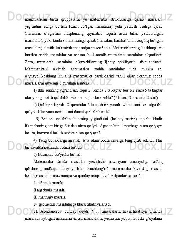 majmuasidan   ba zi   gruppalarni   yo   matʼ е matik   strukturasiga   qarab   (masalan,
yig indini   s	
ʻ о nga   bo lish   l	ʻ о zim   bo lgan   masalalar)   yoki   y	ʻ е chish   usuliga   qarab
(masalan,   o zgarmas   miqd	
ʻ о rning   qiymatini   t о pish   usuli   bilan   y е chiladigan
masalalar), yoki k о nkr е t mazmuniga qarab (masalan, harakat bilan b о g liq bo lgan	
ʻ ʻ
masalalar)   ajratib   ko rsatish   maqsadga   muv	
ʻ о fiqdir.   Mat е matikaning   b о shlang ich	ʻ
kursida   s о dda   masalalar   va   as о san   2-   4   amalli   murakkab   masalalar   o rgatiladi.	
ʻ
Zero,   murakkab   masalalar   o quvchilarning   ijodiy   qobiliyatini   rivojlantiradi.	
ʻ
Mat е matikani   o qitish   sist	
ʻ е masida   s о dda   masalalar   juda   muhim   r о l
o ynaydi.Boshlang ich   sinf   matematika   darsliklarini   tahlil   qilar   ekanmiz   sodda	
ʻ ʻ
masalalarni quydagi 5 guruhga ajratdik: 
1) Ikki s о nning yig indisini t	
ʻ о pish. Tomda 8 ta kaptar bor edi.Yana 5 ta kaptar
ular yoniga kelib qo shildi. Hamma kaptarlar nechta? (21- bet, 2- masala, 2-sinf) 	
ʻ
2) Q о ldiqni t о pish. O quvchilar 5 ta qush ini yasadi. Uchta inni dara	
ʻ х tga ilib
qo ydi. Ular yana n	
ʻ е chta inni dara х tga ilishi k е rak?
  3)   Bir   х il   qo shiluvchilarning   yigindisini   (ko paytmasini)   t	
ʻ ʻ о pish.   Nodir
likopchaning har biriga 3 tadan olma qo ydi. Agar to rtta likopchaga olma qo ygan	
ʻ ʻ ʻ
bo lsa, hammasi bo lib nechta olma qo ygan? 	
ʻ ʻ ʻ
4)  T е ng bo laklarga ajratish. 6 ta  olma  ikkita savatga  teng qilib solindi. Har	
ʻ
bir savatda nechtadan olma bo ldi? 	
ʻ
5) Mazmuni bo yicha bo lish.	
ʻ ʻ
Mat е matika   fanida   maslalar   yechilishi   nazariyani   amaliyotga   tadbiq
qilishning   mutlaqo   tabiiy   yo‘lidir.   Boshlang‘ich   mat е matika   kursidagi   masala
turlari,masalalar mazmuniga va qanday maqsadda b е rilganlariga qarab: 
I arifm е tik masala 
II alg е braik masala 
III mantiqiy masala 
IV g е om е trik masalalarga klassifikatsiyalanadi. 
I.I.   Al е ksandrov   bunday   d е ydi:   "   ...   masalalarni   klassifikatsiya   qilishda
masalada aytilgan narsalarni emas, masalalarni yechishni yo‘naltiruvchi g‘oyalarni
22 