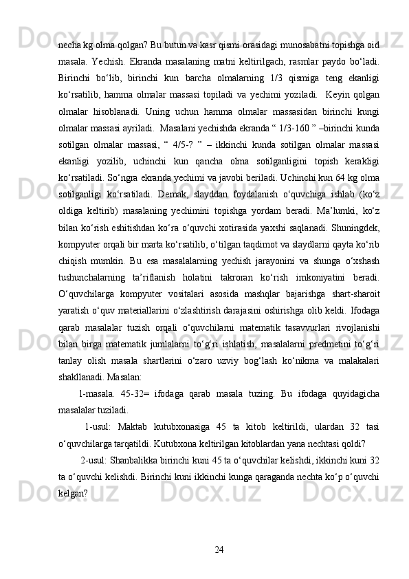 necha kg olma qolgan? Bu butun va kasr qismi orasidagi munosabatni topishga oid
masala.   Yechish.   Ekranda   masalaning   matni   keltirilgach,   rasmlar   paydo   bo‘ladi.
Birinchi   bo‘lib,   birinchi   kun   barcha   olmalarning   1/3   qismiga   teng   ekanligi
ko‘rsatilib,   hamma   olmalar   massasi   topiladi   va   yechimi   yoziladi.     Keyin   qolgan
olmalar   hisoblanadi.   Uning   uchun   hamma   olmalar   massasidan   birinchi   kungi
olmalar massasi ayriladi.    Masalani yechishda ekranda “ 1/3-160 ” –birinchi kunda
sotilgan   olmalar   massasi,   “   4/5-?   ”   –   ikkinchi   kunda   sotilgan   olmalar   massasi
ekanligi   yozilib,   uchinchi   kun   qancha   olma   sotilganligini   topish   kerakligi
ko‘rsatiladi. So‘ngra ekranda yechimi va javobi beriladi. Uchinchi kun 64 kg olma
sotilganligi   ko‘rsatiladi.   Demak,   slayddan   foydalanish   o‘quvchiga   ishlab   (ko‘z
oldiga   keltirib)   masalaning   yechimini   topishga   yordam   beradi.   Ma’lumki,   ko‘z
bilan ko‘rish eshitishdan  ko‘ra o‘quvchi  xotirasida  yaxshi  saqlanadi.  Shuningdek,
kompyuter orqali bir marta ko‘rsatilib, o‘tilgan taqdimot va slaydlarni qayta ko‘rib
chiqish   mumkin.   Bu   esa   masalalarning   yechish   jarayonini   va   shunga   o‘xshash
tushunchalarning   ta’riflanish   holatini   takroran   ko‘rish   imkoniyatini   beradi.
O‘quvchilarga   kompyuter   vositalari   asosida   mashqlar   bajarishga   shart-sharoit
yaratish o‘quv materiallarini o‘zlashtirish darajasini oshirishga olib keldi. Ifodaga
qarab   masalalar   tuzish   orqali   o‘quvchilarni   matematik   tasavvurlari   rivojlanishi
bilan   birga   matematik   jumlalarni   to‘g‘ri   ishlatish,   masalalarni   predmetini   to‘g‘ri
tanlay   olish   masala   shartlarini   o‘zaro   uzviy   bog‘lash   ko‘nikma   va   malakalari
shakllanadi. Masalan: 
1-masala.   45-32=   ifodaga   qarab   masala   tuzing.   Bu   ifodaga   quyidagicha
masalalar tuziladi.
  1-usul:   Maktab   kutubxonasiga   45   ta   kitob   keltirildi,   ulardan   32   tasi
o‘quvchilarga tarqatildi. Kutubxona keltirilgan kitoblardan yana nechtasi qoldi?
 2-usul: Shanbalikka birinchi kuni 45 ta o‘quvchilar kelishdi, ikkinchi kuni 32
ta o‘quvchi kelishdi. Birinchi kuni ikkinchi kunga qaraganda nechta ko‘p o‘quvchi
kelgan?
24 