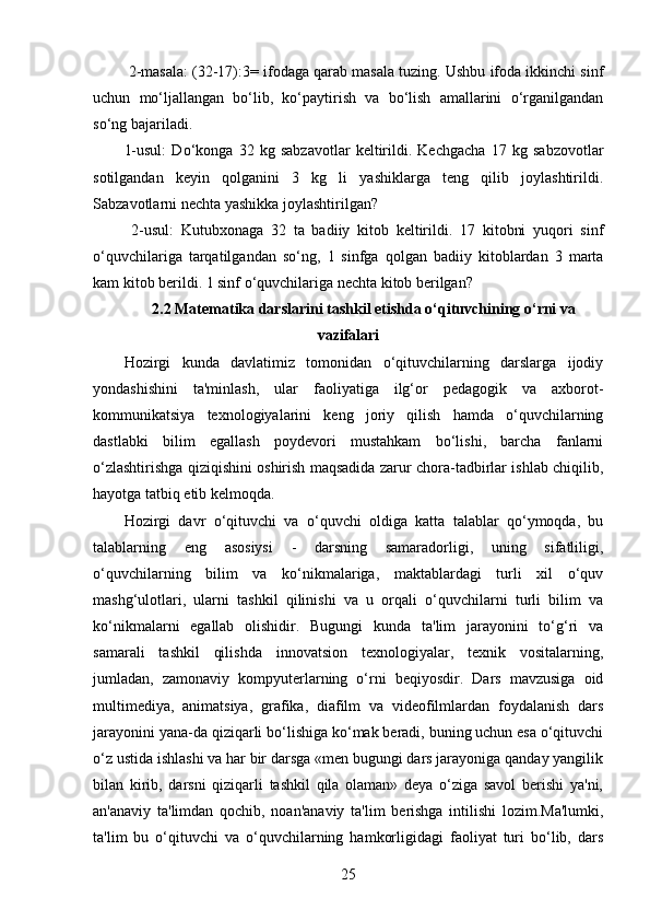  2-masala: (32-17):3= ifodaga qarab masala tuzing. Ushbu ifoda ikkinchi sinf
uchun   mo‘ljallangan   bo‘lib,   ko‘paytirish   va   bo‘lish   amallarini   o‘rganilgandan
so‘ng bajariladi. 
1-usul:   Do‘konga   32   kg   sabzavotlar   keltirildi.   Kechgacha   17   kg   sabzovotlar
sotilgandan   keyin   qolganini   3   kg   li   yashiklarga   teng   qilib   joylashtirildi.
Sabzavotlarni nechta yashikka joylashtirilgan?
  2-usul:   Kutubxonaga   32   ta   badiiy   kitob   keltirildi.   17   kitobni   yuqori   sinf
o‘quvchilariga   tarqatilgandan   so‘ng,   1   sinfga   qolgan   badiiy   kitoblardan   3   marta
kam kitob berildi. 1 sinf o‘quvchilariga nechta kitob berilgan?
2.2  Matematika darslarini tashkil etishda o‘qituvchining o‘rni va
vazifalari
Hozirgi   kunda   davlatimiz   tomonidan   o‘qituvchilarning   darslarga   ijodiy
yondashishini   ta'minlash,   ular   faoliyatiga   ilg‘or   pedagogik   va   axborot-
kommunikatsiya   texnologiyalarini   keng   joriy   qilish   hamda   o‘quvchilarning
dastlabki   bilim   egallash   poydevori   mustahkam   bo‘lishi,   barcha   fanlarni
o‘zlashtirishga qiziqishini oshirish maqsadida zarur chora-tadbirlar ishlab chiqilib,
hayotga tatbiq etib kelmoqda.
Hozirgi   davr   o‘qituvchi   va   o‘quvchi   oldiga   katta   talablar   qo‘ymoqda,   bu
talablarning   eng   asosiysi   -   darsning   samaradorligi,   uning   sifatliligi,
o‘quvchilarning   bilim   va   ko‘nikmalariga,   maktablardagi   turli   xil   o‘quv
mashg‘ulotlari,   ularni   tashkil   qilinishi   va   u   orqali   o‘quvchilarni   turli   bilim   va
ko‘nikmalarni   egallab   olishidir.   Bugungi   kunda   ta'lim   jarayonini   to‘g‘ri   va
samarali   tashkil   qilishda   innovatsion   texnologiyalar,   texnik   vositalarning,
jumladan,   zamonaviy   kompyuterlarning   o‘rni   beqiyosdir.   Dars   mavzusiga   oid
multimediya,   animatsiya,   grafika,   diafilm   va   videofilmlardan   foydalanish   dars
jarayonini yana-da qiziqarli bo‘lishiga ko‘mak beradi, buning uchun esa o‘qituvchi
o‘z ustida ishlashi va har bir darsga «men bugungi dars jarayoniga qanday yangilik
bilan   kirib,   darsni   qiziqarli   tashkil   qila   olaman»   deya   o‘ziga   savol   berishi   ya'ni,
an'anaviy   ta'limdan   qochib,   noan'anaviy   ta'lim   berishga   intilishi   lozim.Ma'lumki,
ta'lim   bu   o‘qituvchi   va   o‘quvchilarning   hamkorligidagi   faoliyat   turi   bo‘lib,   dars
25 