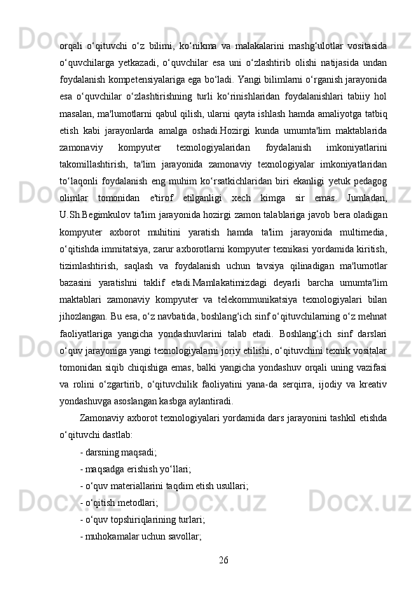 orqali   o‘qituvchi   o‘z   bilimi,   ko‘nikma   va   malakalarini   mashg‘ulotlar   vositasida
o‘quvchilarga   yetkazadi,   o‘quvchilar   esa   uni   o‘zlashtirib   olishi   natijasida   undan
foydalanish kompetensiyalariga ega bo‘ladi. Yangi bilimlarni o‘rganish jarayonida
esa   o‘quvchilar   o‘zlashtirishning   turli   ko‘rinishlaridan   foydalanishlari   tabiiy   hol
masalan, ma'lumotlarni qabul qilish, ularni qayta ishlash hamda amaliyotga tatbiq
etish   kabi   jarayonlarda   amalga   oshadi.Hozirgi   kunda   umumta'lim   maktablarida
zamonaviy   kompyuter   texnologiyalaridan   foydalanish   imkoniyatlarini
takomillashtirish,   ta'lim   jarayonida   zamonaviy   texnologiyalar   imkoniyatlaridan
to‘laqonli   foydalanish   eng   muhim   ko‘rsatkichlaridan   biri   ekanligi   yetuk   pedagog
olimlar   tomonidan   e'tirof   etilganligi   xech   kimga   sir   emas.   Jumladan,
U.Sh.Begimkulov ta'lim jarayonida hozirgi zamon talablariga javob bera oladigan
kompyuter   axborot   muhitini   yaratish   hamda   ta'lim   jarayonida   multimedia,
o‘qitishda immitatsiya, zarur axborotlarni kompyuter texnikasi yordamida kiritish,
tizimlashtirish,   saqlash   va   foydalanish   uchun   tavsiya   qilinadigan   ma'lumotlar
bazasini   yaratishni   taklif   etadi.Mamlakatimizdagi   deyarli   barcha   umumta'lim
maktablari   zamonaviy   kompyuter   va   telekommunikatsiya   texnologiyalari   bilan
jihozlangan. Bu esa, o‘z navbatida, boshlang‘ich sinf o‘qituvchilarning o‘z mehnat
faoliyatlariga   yangicha   yondashuvlarini   talab   etadi.   Boshlang‘ich   sinf   darslari
o‘quv jarayoniga yangi texnologiyalarni joriy etilishi, o‘qituvchini texnik vositalar
tomonidan siqib chiqishiga emas, balki  yangicha yondashuv orqali  uning vazifasi
va   rolini   o‘zgartirib,   o‘qituvchilik   faoliyatini   yana-da   serqirra,   ijodiy   va   kreativ
yondashuvga asoslangan kasbga aylantiradi.
Zamonaviy axborot texnologiyalari yordamida dars jarayonini tashkil etishda
o‘qituvchi dastlab:
- darsning maqsadi;
- maqsadga erishish yo‘llari;
- o‘quv materiallarini taqdim etish usullari;
- o‘qitish metodlari;
- o‘quv topshiriqlarining turlari;
- muhokamalar uchun savollar;
26 