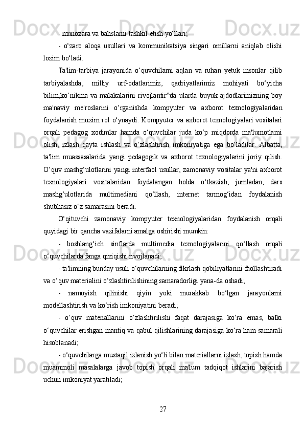 - munozara va bahslarni tashkil etish yo‘llari;
-   o‘zaro   aloqa   usullari   va   kommunikatsiya   singari   omillarni   aniqlab   olishi
lozim bo‘ladi.
Ta'lim-tarbiya   jarayonida   o‘quvchilarni   aqlan   va   ruhan   yetuk   insonlar   qilib
tarbiyalashda,   milliy   urf-odatlarimiz,   qadriyatlarimiz   mohiyati   bo‘yicha
bilim,ko‘nikma   va  malakalarini   rivojlantir^da   ularda   buyuk   ajdodlarimizning   boy
ma'naviy   me'roslarini   o‘rganishda   kompyuter   va   axborot   texnologiyalaridan
foydalanish muxim rol o‘ynaydi. Kompyuter va axborot texnologiyalari vositalari
orqali   pedagog   xodimlar   hamda   o‘quvchilar   juda   ko‘p   miqdorda   ma'lumotlarni
olish,   izlash   qayta   ishlash   va   o‘zlashtirish   imkoniyatiga   ega   bo‘ladilar.   Albatta,
ta'lim   muassasalarida   yangi   pedagogik   va   axborot   texnologiyalarini   joriy   qilish.
O‘quv  mashg‘ulotlarini   yangi  interfaol  usullar,  zamonaviy   vositalar   ya'ni  axborot
texnologiyalari   vositalaridan   foydalangan   holda   o‘tkazish,   jumladan,   dars
mashg‘ulotlarida   multimediani   qo‘llash,   internet   tarmog‘idan   foydalanish
shubhasiz o‘z samarasini beradi.
O‘qituvchi   zamonaviy   kompyuter   texnologiyalaridan   foydalanish   orqali
quyidagi bir qancha vazifalarni amalga oshirishi mumkin:
-   boshlang‘ich   sinflarda   multimedia   texnologiyalarini   qo‘llash   orqali
o‘quvchilarda fanga qiziqishi rivojlanadi;
- ta'limning bunday usuli o‘quvchilarning fikrlash qobiliyatlarini faollashtiradi
va o‘quv materialini o‘zlashtirilishining samaradorligi yana-da oshadi;
-   namoyish   qilinishi   qiyin   yoki   murakkab   bo‘lgan   jarayonlarni
modellashtirish va ko‘rish imkoniyatini beradi;
-   o‘quv   materiallarini   o‘zlashtirilishi   faqat   darajasiga   ko‘ra   emas,   balki
o‘quvchilar erishgan mantiq va qabul qilishlarining darajasiga ko‘ra ham samarali
hisoblanadi;
- o‘quvchilarga mustaqil izlanish yo‘li bilan materiallarni izlash, topish hamda
muammoli   masalalarga   javob   topish   orqali   ma'lum   tadqiqot   ishlarini   bajarish
uchun imkoniyat yaratiladi;
27