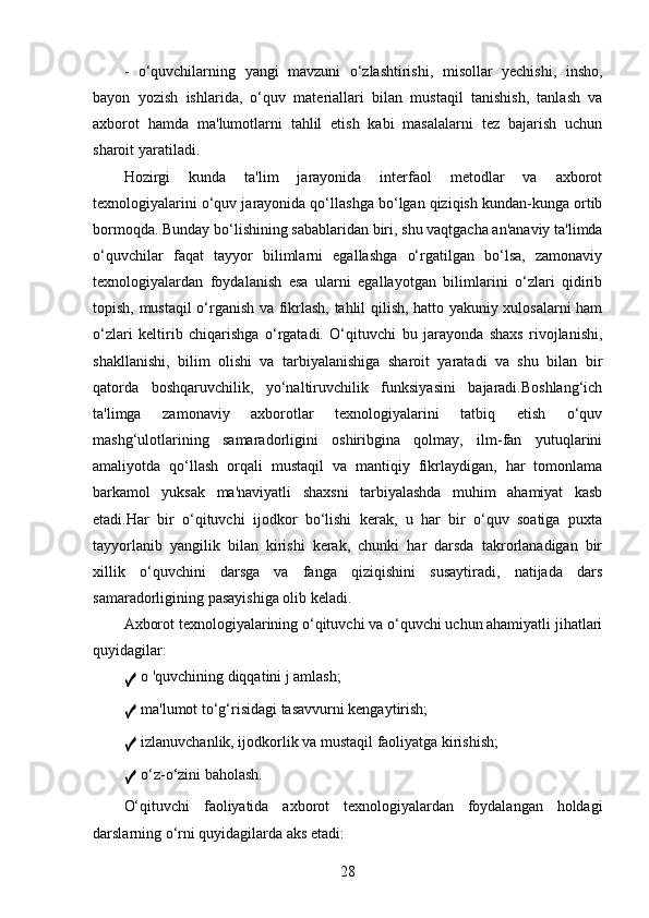 -   o‘quvchilarning   yangi   mavzuni   o‘zlashtirishi,   misollar   yechishi,   insho,
bayon   yozish   ishlarida,   o‘quv   materiallari   bilan   mustaqil   tanishish,   tanlash   va
axborot   hamda   ma'lumotlarni   tahlil   etish   kabi   masalalarni   tez   bajarish   uchun
sharoit yaratiladi.
Hozirgi   kunda   ta'lim   jarayonida   interfaol   metodlar   va   axborot
texnologiyalarini o‘quv jarayonida qo‘llashga bo‘lgan qiziqish kundan-kunga ortib
bormoqda. Bunday bo‘lishining sabablaridan biri, shu vaqtgacha an'anaviy ta'limda
o‘quvchilar   faqat   tayyor   bilimlarni   egallashga   o‘rgatilgan   bo‘lsa,   zamonaviy
texnologiyalardan   foydalanish   esa   ularni   egallayotgan   bilimlarini   o‘zlari   qidirib
topish, mustaqil o‘rganish va fikrlash, tahlil qilish, hatto yakuniy xulosalarni ham
o‘zlari   keltirib   chiqarishga   o‘rgatadi.   O‘qituvchi   bu   jarayonda   shaxs   rivojlanishi,
shakllanishi,   bilim   olishi   va   tarbiyalanishiga   sharoit   yaratadi   va   shu   bilan   bir
qatorda   boshqaruvchilik,   yo‘naltiruvchilik   funksiyasini   bajaradi.Boshlang‘ich
ta'limga   zamonaviy   axborotlar   texnologiyalarini   tatbiq   etish   o‘quv
mashg‘ulotlarining   samaradorligini   oshiribgina   qolmay,   ilm-fan   yutuqlarini
amaliyotda   qo‘llash   orqali   mustaqil   va   mantiqiy   fikrlaydigan,   har   tomonlama
barkamol   yuksak   ma'naviyatli   shaxsni   tarbiyalashda   muhim   ahamiyat   kasb
etadi.Har   bir   o‘qituvchi   ijodkor   bo‘lishi   kerak,   u   har   bir   o‘quv   soatiga   puxta
tayyorlanib   yangilik   bilan   kirishi   kerak,   chunki   har   darsda   takrorlanadigan   bir
xillik   o‘quvchini   darsga   va   fanga   qiziqishini   susaytiradi,   natijada   dars
samaradorligining pasayishiga olib keladi.
Axborot texnologiyalarining o‘qituvchi va o‘quvchi uchun ahamiyatli jihatlari
quyidagilar:
✓  o 'quvchining diqqatini j amlash;
✓  ma'lumot to‘g‘risidagi tasavvurni kengaytirish;
✓  izlanuvchanlik, ijodkorlik va mustaqil faoliyatga kirishish;
✓  o‘z-o‘zini baholash.
O‘qituvchi   faoliyatida   axborot   texnologiyalardan   foydalangan   holdagi
darslarning o‘rni quyidagilarda aks etadi:
28 