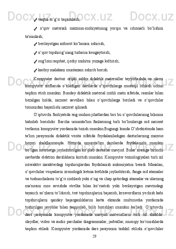 ✓  vaqtni to‘g‘ri taqsimlash;
✓   o‘quv   materiali   mazmun-mohiyatining   yorqin   va   ishonarli   bo‘lishini
ta'minlash;
✓  berilayotgan axborot ko‘lamini oshirish;
✓  o‘quv topshirig‘ining turlarini kengaytirish;
✓  sog‘lom raqobat, ijodiy muhitni yuzaga keltirish;
✓  kasbiy malakani muntazam oshirib borish.
Kompyuter   dasturi   orqali   oddiy   didaktik   materiallar   tayyorlashda   va   ularni
kompyuter   sinflarida   o‘tiladigan   darslarda   o‘quvchilarga   mustaqil   ishlash   uchun
taqdim etish mumkin. Bunday didaktik material izohli matn sifatida, rasmlar bilan
bezalgan   holda,   nazorat   savollari   bilan   o‘quvchilarga   beriladi   va   o‘quvchilar
tomonidan bajarilishi nazorat qilinadi.
O‘qituvchi faoliyatida eng muhim jihatlardan biri bu o‘quvchilarning bilimini
baholab   borishdir.   Barcha   umumta'lim   fanlarining   turli   bo‘limlariga   oid   nazorat
testlarini kompyuter yordamida tuzish mumkin.Bugungi kunda O‘zbekistonda ham
ta'lim   jarayonida   didaktik   vosita   sifatida   foydalaniladigan   dasturlarning   maxsus
bozori   shakllanmoqda.   Hozirda   umumta'lim   darslarida   foydalanishi   mumkin
bo‘lgan internetga joylashtirilgan ko‘plab dasturlar mavjud. Bular sirasiga birinchi
navbatda elektron darsliklarni kiritish mumkin. Kompyuter texnologiyalari turli xil
interaktiv   xarakterdagi   topshiriqlardan   foydalanish   imkoniyatini   beradi.   Masalan,
o‘quvchilar voqealarni xronologik ketma-ketlikda joylashtirish, fanga oid atamalar
va tushunchalarni to‘g‘ri izohlash yoki o‘ng va chap qatordagi atamalar va ularning
ma'nosini   mos   ravishda   strelka   bilan   ko‘rsatish   yoki   berilayotgan   mavzudagi
tayanch so‘zlarni to‘ldirish, test topshiriqlarini bajarish, krosvordlarni yechish kabi
topshiriqlarni   qanday   bajarganliklarini   katta   ekranda   multimedia   yordamida
tushirilgan   javoblar   bilan   taqqoslab,   bilib   borishlari   mumkin   bo‘ladi.   O‘qituvchi
dars   jarayonida   kompyuter   yordamida   mavjud   materiallarni   turli   xil   shaklda:
slaydlar, video va audio parchalar diagrammalar, jadvallar, musiqiy ko‘rinishlarda
taqdim   etiladi.   Kompyuter   yordamida   dars   jarayonini   tashkil   etilishi   o‘quvchilar
29 