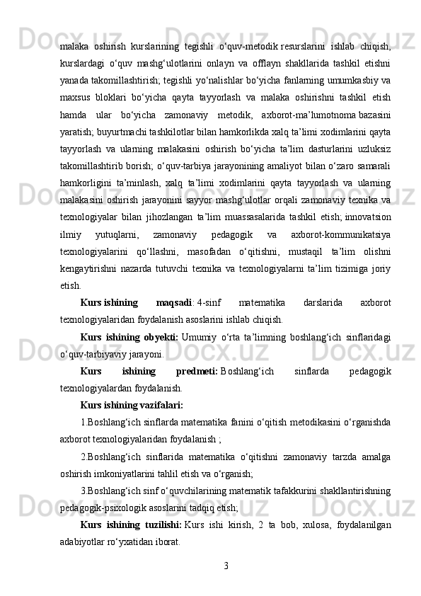 malaka   oshirish   kurslarining   tegishli   o‘quv-metodik   resurslarini   ishlab   chiqish,
kurslardagi   o‘quv   mashg‘ulotlarini   onlayn   va   offlayn   shakllarida   tashkil   etishni
yanada takomillashtirish; tegishli yo‘nalishlar bo‘yicha fanlarning umumkasbiy va
maxsus   bloklari   bo‘yicha   qayta   tayyorlash   va   malaka   oshirishni   tashkil   etish
hamda   ular   bo‘yicha   zamonaviy   metodik,   axborot-ma’lumotnoma   bazasini
yaratish; buyurtmachi tashkilotlar bilan hamkorlikda xalq ta’limi xodimlarini qayta
tayyorlash   va   ularning   malakasini   oshirish   bo‘yicha   ta’lim   dasturlarini   uzluksiz
takomillashtirib borish; o‘quv-tarbiya jarayonining amaliyot bilan o‘zaro samarali
hamkorligini   ta’minlash,   xalq   ta’limi   xodimlarini   qayta   tayyorlash   va   ularning
malakasini   oshirish   jarayonini   sayyor   mashg‘ulotlar   orqali   zamonaviy   texnika   va
texnologiyalar   bilan   jihozlangan   ta’lim   muassasalarida   tashkil   etish;   innovatsion
ilmiy   yutuqlarni,   zamonaviy   pedagogik   va   axborot-kommunikatsiya
texnologiyalarini   qo‘llashni,   masofadan   o‘qitishni,   mustaqil   ta’lim   olishni
kengaytirishni   nazarda   tutuvchi   texnika   va   texnologiyalarni   ta’lim   tizimiga   joriy
etish.
Kurs   ishining   maqsadi :   4-sinf   matematika   darslarida   axborot
texnologiyalaridan foydalanish  asoslarini ishlab chiqish.
Kurs   ishining   obyekti:   Umumiy   o‘rta   ta’limning   boshlang‘ich   sinflaridagi
o‘quv-tarbiyaviy jarayoni.
Kurs   ishining   predmeti:   Boshlang‘ich   sinflarda   pedagogik
texnologiyalardan foydalanish.
Kurs ishining vazifalari:
1.Boshlang‘ich sinflarda matematika fanini o‘qitish metodikasini o‘rganishda
axborot texnologiyalaridan foydalanish  ;
2.Boshlang‘ich   sinflarida   matematika   o‘qitishni   zamonaviy   tarzda   amalga
oshirish imkoniyatlarini tahlil etish va o‘rganish;
3.Boshlang‘ich sinf o‘quvchilarining matematik tafakkurini shakllantirishning
pedagogik-psixologik asoslarini tadqiq etish;
Kurs   ishining   tuzilishi:   Kurs   ishi   kirish,   2   ta   bob,   xulosa,   foydalanilgan
adabiyotlar ro‘yxatidan iborat.
3 