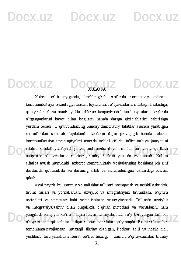 XULOSA
Xulosa   qilib   aytganda,   boshlang‘ich   sinflarda   zamonaviy   axborot-
kommunikatsiya texnologiyalaridan foydalanish o‘quvchilarni mustaqil fikrlashga,
ijodiy   izlanish   va   mantiqiy   fikrlashlarini   kengaytirish   bilan   birga   ularni   darslarda
o‘rganganlarini   hayot   bilan   bog‘lash   hamda   darsga   qiziqishlarini   oshirishga
yordam   beradi.   O‘qituvchilarning   bunday   zamonaviy   talablar   asosida   yaratilgan
sharoitlardan   samarali   foydalanib,   darslarni   ilg‘or   pedagogik   hamda   axborot
kommunikatsiya   texnologiyalari   asosida   tashkil   etilishi   ta'lim-tarbiya   jarayonini
sifatini   kafolatlaydi.Aytish   joizki,   multimedia   ilovalarini   har   bir   darsda   qo‘llash
natijasida   o‘quvchilarda   mustaqil,   ijodiy   fikrlash   yana-da   rivojlanadi.   Xulosa
sifatida   aytish   mumkinki,   axborot   kommunikativ   vositalarining   boshlang‘ich   sinf
darslarida   qo‘llanilishi   va   darsning   sifati   va   samaradorligini   oshirishga   xizmat
qiladi.
Ayni paytda bu umumiy yo‘nalishlar ta’limni boshqarish va tashkillashtirish,
ta’lim   turlari   va   yo‘nalishlari,   uzviylik   va   integratsiyani   ta’minlash,   o‘qitish
metodlari   va   vositalari   kabi   yo‘nalishlarda   xususiylashadi.   Ta’limda   uzviylik
va   integratsiyalashuv   bilan   birgalikda   o‘qitish   metodlari   va   vositalarini   ham
yangilash   va   qayta   ko‘rib   chiqish   lozim.   Jamiyatimizda   ro‘y   berayotgan   turli   xil
o‘zgarishlar o‘qituvchilar  oldiga  muhim  vazifalar  qo‘ymoqda.  Bu  vazifalar  har
tomonlama rivojlangan,  mustaqil  fikrlay  oladigan,  ijodkor,  aqlli  va  nozik  didli
yoshlarni   tarbiyalashdan   iborat   bo‘lib,   hozirgi       zamon   o‘qituvchisidan   tinmay
31 