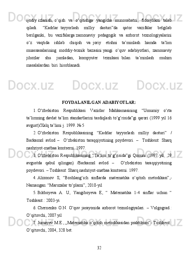ijodiy   izlanish,   o‘qish     va     o‘qitishga     yangicha     munosabatni,     fidoiylikni     talab
qiladi.     “Kadrlar   tayyorlash     milliy     dasturi”da     qator     vazifalar     belgilab
berilganki,   bu   vazifalarga zamonaviy   pedagogik   va   axborot   texnologiyalarini
o‘z     vaqtida     ishlab     chiqish     va   joriy     etishni     ta’minlash     hamda     ta’lim
muassasalarining   moddiy-texnik   bazasini yangi   o‘quv   adabiyotlari,   zamonaviy
jihozlar     shu     jumladan,     kompyuter     texnikasi   bilan     ta’minlash     muhim
masalalardan  biri  hisoblanadi.  
FOYDALANILGAN ADABIYOTLAR:
1. O‘zbekiston   Respublikasi   Vazirlar   Mahkamasining   “Umumiy   o‘rta
ta’limning davlat ta’lim standartlarini tasdiqlash to‘g‘risida”gi qarori (1999 yil 16
avgust)/Xalq ta’limi j. 1999. № 5
2. O‘zbekiston   Respublikasining   “Kadrlar   tayyorlash   milliy   dasturi”   /
Barkamol   avlod   –     O‘zbekiston   taraqqiyotining   poydevori.   –     Toshkent:   Sharq
nashriyot-matbaa kontserni. 1997. 
3. O‘zbekiston   Respublikasining   “Ta’lim   to‘g‘risida”gi   Qonuni   (1997   yil     29
avgustda   qabul   qilingan)   /Barkamol   avlod   –     O‘zbekiston   taraqqiyotining
poydevori. – Toshkent: Sharq nashriyot-matbaa kontserni. 1997.
4. А lixonov   S,   “Boshlang‘ich   sinflarda   mat е matika   o‘qitish   m е todikasi”,-
Namangan:   “ М aruzalar   to‘plami”,   2010-yil
5. Bikboyeva   A.   U,   Yangiboyeva   E,   “   Matematika   1-4   sinflar   uchun   “
Toshkent.:   2003-yi
6. Chernenko   O.N.   O‘quv   jarayonida   axborot   texnologiyalari.   –   Volgograd.:
O‘qituvchi, 2007 yil
7. Jumayev   M.E.,   „Matematika   o‘qitish   metodikasidan   praktikum“-   Toshkent.:
O‘qituvchi,   2004,   328 bet.
32 