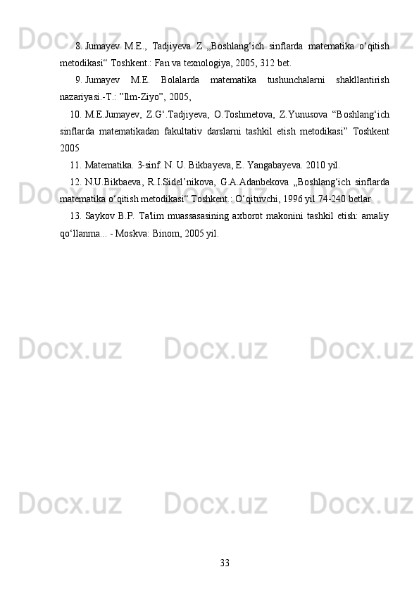 8. Jumayev   M.E.,   Tadjiyeva   Z   „Boshlang‘ich   sinflarda   matematika   o‘qitish
metodikasi“   Toshkent.:   Fan   va   texnologiya,   2005,   312   bet.
9. Jumayev   M.E.   Bolalarda   matematika   tushunchalarni   shakllantirish
nazariyasi.-T.:   ”Ilm-Ziyo”,   2005,
10. M.E.Jumayev,   Z.G‘.Tadjiyeva,   O.Toshmetova,   Z.Yunusova   “Boshlang‘ich
sinflarda   matematikadan   fakultativ   darslarni   tashkil   etish   metodikasi”   Toshkent
2005
11. Matematika.   3-sinf.   N.   U.   Bikbayeva,   E.   Yangabayeva.   2010   yil.
12. N.U.Bikbaeva,   R.I.Sidel’nikova,   G.A.Adanbekova   „Boshlang‘ich   sinflarda
matematika o‘qitish metodikasi“ Toshkent.: O‘qituvchi, 1996 yil 74-240   betlar
13. Saykov   B.P.   Ta'lim   muassasasining   axborot   makonini   tashkil   etish:   amaliy
qo‘llanma... - Moskva: Binom, 2005 yil.
33