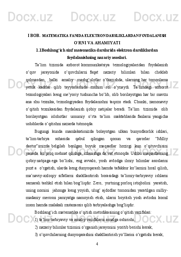 I BOB.   MATEMATIKA FANIDA ELEKTRON DARSLIKLARDAN FOYDALANISH
O`RNI VA AHAMIYATI
1.1Boshlang‘ich sinf matematika darslarida elektron darsliklardan
foydalanishning nazariy asoslari.
Ta’lim     tizimida     axborot   kommunikatsiya     texnologiyalaridan     foydalanish
o‘quv     jarayonida     o‘quvchilarni   faqat     nazariy     bilimlari     bilan     cheklab
qolmasdan,     balki     amaliy     mashg‘ulotlar   o‘tkazishda,   ularning   har   tomonlama
yetuk   kadrlar   qilib   tayyorlashida   muhim   rol   o‘ynaydi.   Ta’limdagi   axborot
texnologiyalari   keng   me’yoriy   tushuncha   bo‘lib,   olib   borilayotgan   har   bir   mavzu
ana   shu   texnika,   texnologiyadan   foydalanishni   taqozo   etadi.   Chunki,   zamonaviy
o‘qitish   texnikasidan   foydalanish   ijobiy   natijalar   beradi.   Ta’lim     tizimida     olib
borilayotgan     islohotlar     umumiy     o‘rta     ta’lim     maktablarida   fanlarni   yangicha
uslublarda o‘qitishni nazarda tutmoqda.
Bugungi   kunda   mamlakatimizda   bolayotgan   ulkan   bunyodkorlik   ishlari,
ta’lim-tarbiya     sohasida     qabul     qilingan     qonun     va     qarorlar     “Milliy
dastur”imizda   belgilab     berilgan     buyuk     maqsadlar     hozirgi     kun     o‘qituvchisini
yanada  ko‘proq mehnat qilishga, izlanishga da’vat etmoqda. Ushbu maqsadlarning
ijobiy natijaga ega  bo‘lishi,  eng  avvalo,  yosh  avlodga  ilmiy  bilimlar  asoslarini
puxt a   o‘rgatish, ularda keng dunyoqarash hamda tafakkur ko‘lamini hosil qilish,
ma’naviy-axloqiy   sifatlarni   shakllantirish   borasidagi   ta’limiy-tarbiyaviy   ishlarni
samarali tashkil etish bilan bog‘liqdir. Zero,   yurtning porloq istiqbolini   yaratish,
uning   nomini     jahonga   keng   yoyish,   ulug‘   ajdodlar   tomonidan   yaratilgan   milliy-
madaniy   merosni   jamiyatga   namoyish   etish,   ularni   boyitish   yosh   avlodni   komil
inson hamda malakali mutaxassis qilib tarbiyalashga bog‘liqdir.
Boshlang‘ich matematika o‘qitish metodikasining o‘qitish vazifalari: 
1) ta’lim-tarbiyaviy va amaliy vazifalarni amalga oshirishi, 
2) nazariy bilimlar tizimini o‘rganish jarayonini yoritib berishi kerak; 
3) o‘quvchilarning dunyoqarashini shakllantirish yo‘llarini o‘rgatishi kerak; 
4 