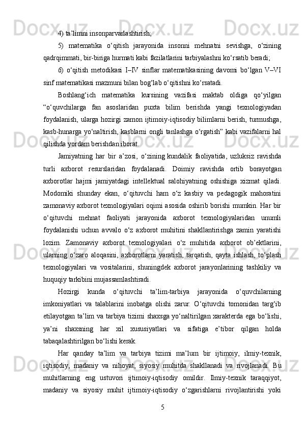 4) ta’limni insonparvarlashtirish; 
5)   matematika   o‘qitish   jarayonida   insonni   mehnatni   sevishga,   o‘zining
qadrqimmati, bir-biriga hurmati kabi fazilatlarini tarbiyalashni ko‘rsatib beradi; 
6)   o‘qitish   metodikasi   I–IV   sinflar   matematikasining   davomi   bo‘lgan   V–VI
sinf matematikasi mazmuni bilan bog‘lab o‘qitishni ko‘rsatadi. 
Boshlang‘ich     matematika     kursining     vazifasi     maktab     oldiga     qo‘yilgan
“o‘quvchilarga     fan     asoslaridan     puxta     bilim     berishda     yangi     texnologiyadan
foydalanish, ularga hozirgi zamon ijtimoiy-iqtisodiy bilimlarni berish, turmushga,
kasb-hunarga yo‘naltirish, kasblarni ongli tanlashga o‘rgatish” kabi vazifalarni hal
qilishda yordam berishdan iborat.
Jamiyatning   har   bir   a’zosi,   o‘zining   kundalik   faoliyatida,   uzluksiz   ravishda
turli   axborot   resurslaridan   foydalanadi.   Doimiy   ravishda   ortib   borayotgan
axborotlar   hajmi   jamiyatdagi   intellektual   salohiyatning   oshishiga   xizmat   qiladi.
Modomiki   shunday   ekan,   o‘qituvchi   ham   o‘z   kasbiy   va   pedagogik   mahoratini
zamonaviy axborot texnologiyalari oqimi asosida oshirib borishi mumkin. Har bir
o‘qituvchi   mehnat   faoliyati   jarayonida   axborot   texnologiyalaridan   unumli
foydalanishi   uchun   avvalo   o‘z   axborot   muhitini   shakllantirishga   zamin   yaratishi
lozim.   Zamonaviy   axborot   texnologiyalari   o‘z   muhitida   axborot   ob’ektlarini,
ularning   o‘zaro   aloqasini,   axborotlarni   yaratish,   tarqatish,   qayta   ishlash,   to‘plash
texnologiyalari   va   vositalarini,   shuningdek   axborot   jarayonlarining   tashkiliy   va
huquqiy tarkibini mujassamlashtiradi.
Hozirgi   kunda   o‘qituvchi   ta’lim-tarbiya   jarayonida   o‘quvchilarning
imkoniyatlari   va   talablarini   inobatga   olishi   zarur.   O‘qituvchi   tomonidan   targ‘ib
etilayotgan ta’lim va tarbiya tizimi shaxsga yo‘naltirilgan xarakterda ega bo‘lishi,
ya’ni   shaxsning   har   xil   xususiyatlari   va   sifatiga   e’tibor   qilgan   holda
tabaqalashtirilgan bo‘lishi kerak.
Har   qanday   ta’lim   va   tarbiya   tizimi   ma’lum   bir   ijtimoiy,   ilmiy-texnik,
iqtisodiy,   madaniy   va   nihoyat,   siyosiy   muhitda   shakllanadi   va   rivojlanadi.   Bu
muhitlarning   eng   ustuvori   ijtimoiy-iqtisodiy   omildir.   Ilmiy-texnik   taraqqiyot,
madaniy   va   siyosiy   muhit   ijtimoiy-iqtisodiy   o‘zgarishlarni   rivojlantirishi   yoki
5 