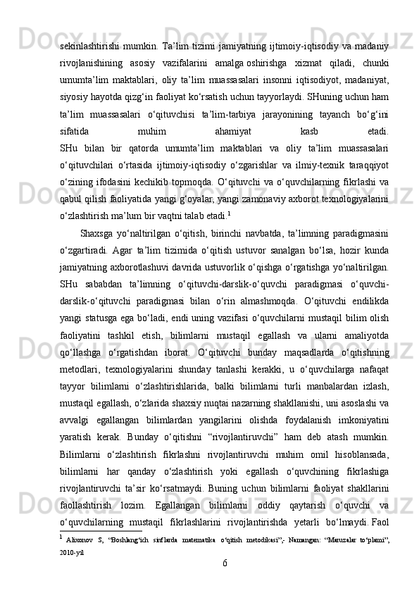 sekinlashtirishi   mumkin.   Ta’lim   tizimi   jamiyatning   ijtimoiy-iqtisodiy   va   madaniy
rivojlanishining   asosiy   vazifalarini   amalga   oshirishga   xizmat   qiladi,   chunki
umumta’lim   maktablari,   oliy   ta’lim   muassasalari   insonni   iqtisodiyot,   madaniyat,
siyosiy hayotda qizg‘in faoliyat ko‘rsatish uchun tayyorlaydi. SHuning uchun ham
ta’lim   muassasalari   o‘qituvchisi   ta’lim-tarbiya   jarayonining   tayanch   bo‘g‘ini
sifatida   muhim   ahamiyat   kasb   etadi.
SHu   bilan   bir   qatorda   umumta’lim   maktablari   va   oliy   ta’lim   muassasalari
o‘qituvchilari   o‘rtasida   ijtimoiy-iqtisodiy   o‘zgarishlar   va   ilmiy-texnik   taraqqiyot
o‘zining   ifodasini   kechikib   topmoqda.   O‘qituvchi   va   o‘quvchilarning   fikrlashi   va
qabul qilish faoliyatida yangi g‘oyalar, yangi zamonaviy axborot texnologiyalarini
o‘zlashtirish ma’lum bir vaqtni talab etadi. 1
Shaxsga   yo‘naltirilgan   o‘qitish,   birinchi   navbatda,   ta’limning   paradigmasini
o‘zgartiradi.   Agar   ta’lim   tizimida   o‘qitish   ustuvor   sanalgan   bo‘lsa,   hozir   kunda
jamiyatning axborotlashuvi davrida ustuvorlik o‘qishga o‘rgatishga yo‘naltirilgan.
SHu   sababdan   ta’limning   o‘qituvchi-darslik-o‘quvchi   paradigmasi   o‘quvchi-
darslik-o‘qituvchi   paradigmasi   bilan   o‘rin   almashmoqda.   O‘qituvchi   endilikda
yangi  statusga  ega bo‘ladi, endi  uning vazifasi  o‘quvchilarni  mustaqil  bilim  olish
faoliyatini   tashkil   etish,   bilimlarni   mustaqil   egallash   va   ularni   amaliyotda
qo‘llashga   o‘rgatishdan   iborat.   O‘qituvchi   bunday   maqsadlarda   o‘qitishning
metodlari,   texnologiyalarini   shunday   tanlashi   kerakki,   u   o‘quvchilarga   nafaqat
tayyor   bilimlarni   o‘zlashtirishlarida,   balki   bilimlarni   turli   manbalardan   izlash,
mustaqil egallash, o‘zlarida shaxsiy nuqtai nazarning shakllanishi, uni asoslashi va
avvalgi   egallangan   bilimlardan   yangilarini   olishda   foydalanish   imkoniyatini
yaratish   kerak.   Bunday   o‘qitishni   “rivojlantiruvchi”   ham   deb   atash   mumkin.
Bilimlarni   o‘zlashtirish   fikrlashni   rivojlantiruvchi   muhim   omil   hisoblansada,
bilimlarni   har   qanday   o‘zlashtirish   yoki   egallash   o‘quvchining   fikrlashiga
rivojlantiruvchi   ta’sir   ko‘rsatmaydi.   Buning   uchun   bilimlarni   faoliyat   shakllarini
faollashtirish   lozim.   Egallangan   bilimlarni   oddiy   qaytarish   o‘quvchi   va
o‘quvchilarning   mustaqil   fikrlashlarini   rivojlantirishda   yetarli   bo‘lmaydi.   Faol
1
  А lixonov   S,   “Boshlang‘ich   sinflarda   mat е matika   o‘qitish   m е todikasi”,-   Namangan:   “ М aruzalar   to‘plami”,
2010-yil
6 
