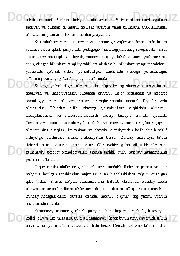 bilish,   mustaqil   fikrlash   faoliyati   juda   zarurdir.   Bilimlarni   mustaqil   egallash
faoliyati   va   olingan   bilimlarni   qo‘llash   jarayoni   yangi   bilimlarni   shakllanishiga,
o‘quvchining samarali fikrlash manbaiga aylanadi.
Shu   sababdan   mamlakatimizda   va   jahonning   rivojlangan   davlatlarida   ta’lim
sohasini   isloh   qilish   jarayonida   pedagogik   texnologiyalarning   rivojlanishi,   zarur
axborotlarni mustaqil izlab topish, muammoni qo‘ya bilish va uning yechimini hal
etish, olingan bilimlarni tanqidiy tahlil eta olish va bu bilimlarni yangi masalalarni
yechishda   qo‘llash   uchun   yo‘naltirilgan.   Endilikda   shaxsga   yo‘naltirilgan
ta’limning zaruriyligi barchaga ayon bo‘lmoqda.
Shaxsga   yo‘naltirilgan   o‘qitish   –   bu   o‘quvchining   shaxsiy   xususiyatlarini,
qobiliyati   va   imkoniyatlarini   inobatga   oluvchi,   ilg‘or   pedagogik   va   axborot
texnologiyalaridan   o‘quvchi   shaxsini   rivojlantirishda   samarali   foydalanuvchi
o‘qitishdir.   SHunday   qilib,   shaxsga   yo‘naltirilgan   o‘qitishda   o‘qitishni
tabaqalashtirish   va   individuallashtirish   asosiy   tamoyil   sifatida   qaraladi.
Zamonaviy   axborot   texnologiyalari   shakl   va   mazmunining   rang-barangligi   –
o‘quvchining   qiziqishi,   imkoniyati   va   shaxsiy   xususiyatidan   kelib   chiqib   taklif
etilayotgan   hollardan   tanlash   imkoniyatini   beradi.   Bunday   imkoniyat   ta’lim
tizimida   ham   o‘z   aksini   topishi   zarur.   O‘qituvchining   har   xil   sathli   o‘qitishni
zamonaviy   axborot   texnologiyalari   asosida   tashkil   etishi   bunday   muammoning
yechimi bo‘la oladi.
O‘quv   mashg‘ulotlarining   o‘quvchilarni   kundalik   fanlar   majmuasi   va   ular
bo‘yicha   berilgan   topshiriqlar   majmuasi   bilan   hisoblashishga   to‘g‘ri   keladigan
qilib   tashkil   etilishi   ko‘plab   muammolarni   keltirib   chiqaradi.   Bunday   holda
o‘quvchilar   biron   bir   fanga   o‘zlarining   diqqat   e’tiborini   to‘liq   qarata   olmaydilar.
Bunday   notugalliklarni   bartaraf   etishda,   modulli   o‘qitish   eng   yaxshi   yechim
hisoblanishi mumkin.
Zamonaviy   insonning   o‘qish   jarayoni   faqat   bog‘cha,   maktab,   litsey   yoki
kollej, oliy ta’lim muassasalari bilan tugamaydi. Inson butun umri davomida ta’lim
olishi   zarur,   ya’ni   ta’lim   uzluksiz   bo‘lishi   kerak.   Demak,   uzluksiz   ta’lim   –   davr
7 