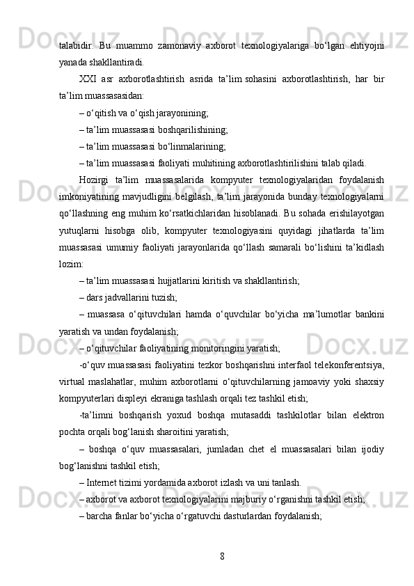 talabidir.   Bu   muammo   zamonaviy   axborot   texnologiyalariga   bo‘lgan   ehtiyojni
yanada shakllantiradi.
XXI   asr   axborotlashtirish   asrida   ta’lim   sohasini   axborotlashtirish,   har   bir
ta’lim muassasasidan:
– o‘qitish va o‘qish jarayonining;
– ta’lim muassasasi boshqarilishining;
– ta’lim muassasasi bo‘linmalarining;
– ta’lim muassasasi faoliyati muhitining axborotlashtirilishini talab qiladi.
Hozirgi   ta’lim   muassasalarida   kompyuter   texnologiyalaridan   foydalanish
imkoniyatining   mavjudligini   belgilash,   ta’lim   jarayonida   bunday   texnologiyalarni
qo‘llashning eng muhim ko‘rsatkichlaridan hisoblanadi. Bu sohada erishilayotgan
yutuqlarni   hisobga   olib,   kompyuter   texnologiyasini   quyidagi   jihatlarda   ta’lim
muassasasi   umumiy   faoliyati   jarayonlarida   qo‘llash   samarali   bo‘lishini   ta’kidlash
lozim:
– ta’lim muassasasi hujjatlarini kiritish va shakllantirish;
– dars jadvallarini tuzish;
–   muassasa   o‘qituvchilari   hamda   o‘quvchilar   bo‘yicha   ma’lumotlar   bankini
yaratish va undan foydalanish;
– o‘qituvchilar faoliyatining monitoringini yaratish;
-o‘quv muassasasi  faoliyatini tezkor boshqarishni interfaol telekonferentsiya,
virtual   maslahatlar,   muhim   axborotlarni   o‘qituvchilarning   jamoaviy   yoki   shaxsiy
kompyuterlari displeyi ekraniga tashlash   orqali tez tashkil etish;
-ta’limni   boshqarish   yoxud   boshqa   mutasaddi   tashkilotlar   bilan   elektron
pochta orqali bog‘lanish sharoitini yaratish;
–   boshqa   o‘quv   muassasalari,   jumladan   chet   el   muassasalari   bilan   ijodiy
bog‘lanishni tashkil etish;
– Internet tizimi yordamida axborot izlash va uni tanlash.
– axborot va axborot texnologiyalarini majburiy o‘rganishni tashkil etish;
– barcha fanlar bo‘yicha o‘rgatuvchi dasturlardan foydalanish;
8 