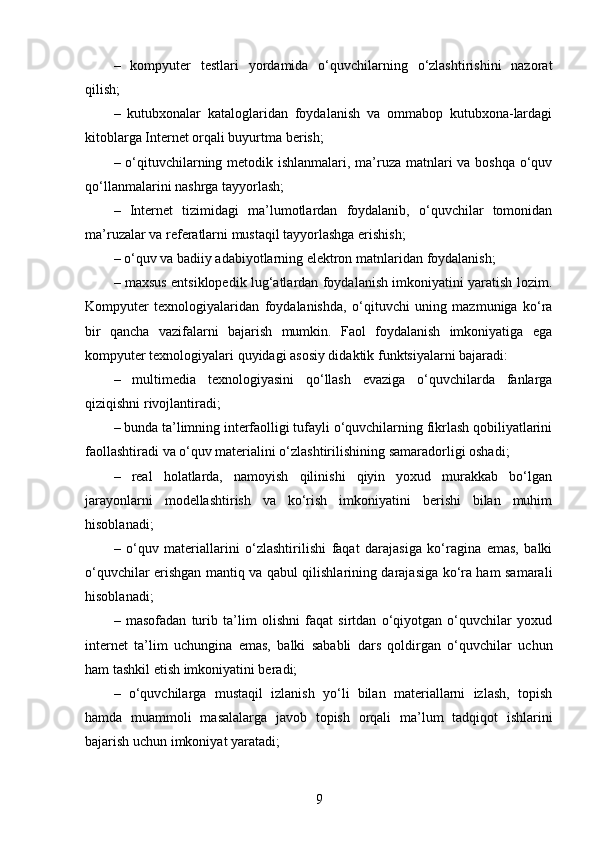 –   kompyuter   testlari   yordamida   o‘quvchilarning   o‘zlashtirishini   nazorat
qilish;
–   kutubxonalar   kataloglaridan   foydalanish   va   ommabop   kutubxona-lardagi
kitoblarga Internet orqali buyurtma berish;
– o‘qituvchilarning metodik ishlanmalari, ma’ruza matnlari  va boshqa o‘quv
qo‘llanmalarini nashrga tayyorlash;
–   Internet   tizimidagi   ma’lumotlardan   foydalanib,   o‘quvchilar   tomonidan
ma’ruzalar va referatlarni mustaqil tayyorlashga erishish;
– o‘quv va badiiy adabiyotlarning elektron   matnlaridan foydalanish;
– maxsus entsiklopedik lug‘atlardan foydalanish imkoniyatini yaratish lozim.
Kompyuter   texnologiyalaridan   foydalanishda,   o‘qituvchi   uning   mazmuniga   ko‘ra
bir   qancha   vazifalarni   bajarish   mumkin.   Faol   foydalanish   imkoniyatiga   ega
kompyuter texnologiyalari quyidagi asosiy didaktik funktsiyalarni bajaradi:
–   multimedia   texnologiyasini   qo‘llash   evaziga   o‘quvchilarda   fanlarga
qiziqishni rivojlantiradi;
– bunda ta’limning interfaolligi tufayli o‘quvchilarning fikrlash qobiliyatlarini
faollashtiradi va o‘quv materialini o‘zlashtirilishining samaradorligi oshadi;
–   real   holatlarda,   namoyish   qilinishi   qiyin   yoxud   murakkab   bo‘lgan
jarayonlarni   modellashtirish   va   ko‘rish   imkoniyatini   berishi   bilan   muhim
hisoblanadi;
–   o‘quv   materiallarini   o‘zlashtirilishi   faqat   darajasiga   ko‘ragina   emas,   balki
o‘quvchilar erishgan mantiq va qabul qilishlarining darajasiga ko‘ra ham samarali
hisoblanadi;
–   masofadan   turib   ta’lim   olishni   faqat   sirtdan   o‘qiyotgan   o‘quvchilar   yoxud
internet   ta’lim   uchungina   emas,   balki   sababli   dars   qoldirgan   o‘quvchilar   uchun
ham tashkil etish imkoniyatini beradi;
–   o‘quvchilarga   mustaqil   izlanish   yo‘li   bilan   materiallarni   izlash,   topish
hamda   muammoli   masalalarga   javob   topish   orqali   ma’lum   tadqiqot   ishlarini
bajarish uchun imkoniyat yaratadi;
9 
