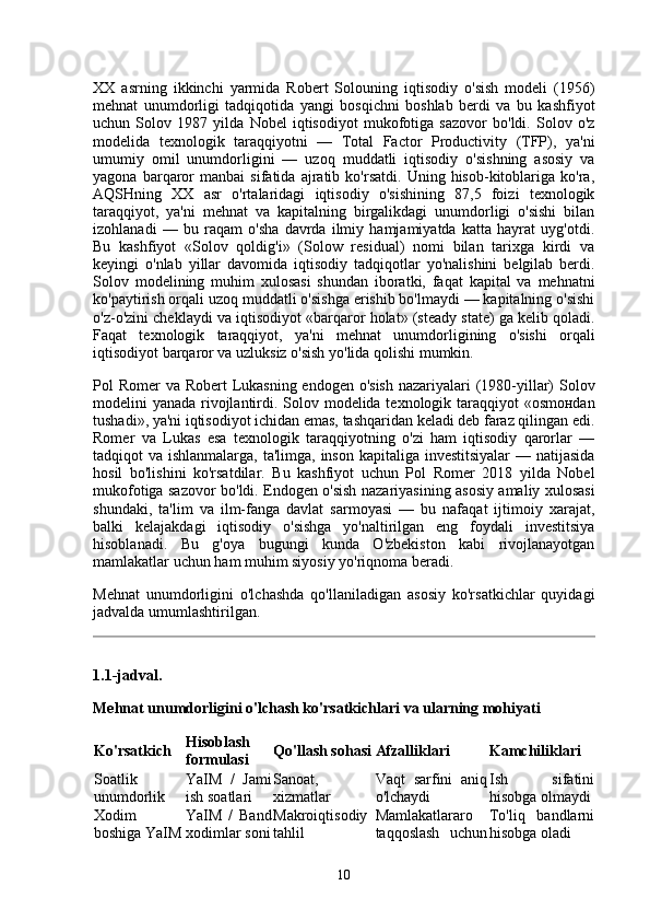 XX   asrning   ikkinchi   yarmida   Robert   Solouning   iqtisodiy   o'sish   modeli   (1956)
mehnat   unumdorligi   tadqiqotida   yangi   bosqichni   boshlab   berdi   va   bu   kashfiyot
uchun   Solov   1987   yilda   Nobel   iqtisodiyot   mukofotiga   sazovor   bo'ldi.   Solov   o'z
modelida   texnologik   taraqqiyotni   —   Total   Factor   Productivity   (TFP),   ya'ni
umumiy   omil   unumdorligini   —   uzoq   muddatli   iqtisodiy   o'sishning   asosiy   va
yagona   barqaror   manbai   sifatida   ajratib   ko'rsatdi.   Uning   hisob-kitoblariga   ko'ra,
AQSHning   XX   asr   o'rtalaridagi   iqtisodiy   o'sishining   87,5   foizi   texnologik
taraqqiyot,   ya'ni   mehnat   va   kapitalning   birgalikdagi   unumdorligi   o'sishi   bilan
izohlanadi   —   bu   raqam   o'sha   davrda   ilmiy   hamjamiyatda   katta   hayrat   uyg'otdi.
Bu   kashfiyot   «Solov   qoldig'i»   (Solow   residual)   nomi   bilan   tarixga   kirdi   va
keyingi   o'nlab   yillar   davomida   iqtisodiy   tadqiqotlar   yo'nalishini   belgilab   berdi.
Solov   modelining   muhim   xulosasi   shundan   iboratki,   faqat   kapital   va   mehnatni
ko'paytirish orqali uzoq muddatli o'sishga erishib bo'lmaydi — kapitalning o'sishi
o'z-o'zini cheklaydi va iqtisodiyot «barqaror holat» (steady state) ga kelib qoladi.
Faqat   texnologik   taraqqiyot,   ya'ni   mehnat   unumdorligining   o'sishi   orqali
iqtisodiyot barqaror va uzluksiz o'sish yo'lida qolishi mumkin.
Pol Romer  va Robert  Lukasning endogen o'sish  nazariyalari (1980-yillar)  Solov
modelini yanada rivojlantirdi. Solov modelida texnologik taraqqiyot  «osmонdan
tushadi», ya'ni iqtisodiyot ichidan emas, tashqaridan keladi deb faraz qilingan edi.
Romer   va   Lukas   esa   texnologik   taraqqiyotning   o'zi   ham   iqtisodiy   qarorlar   —
tadqiqot va ishlanmalarga, ta'limga, inson kapitaliga investitsiyalar  — natijasida
hosil   bo'lishini   ko'rsatdilar.   Bu   kashfiyot   uchun   Pol   Romer   2018   yilda   Nobel
mukofotiga sazovor bo'ldi. Endogen o'sish nazariyasining asosiy amaliy xulosasi
shundaki,   ta'lim   va   ilm-fanga   davlat   sarmoyasi   —   bu   nafaqat   ijtimoiy   xarajat,
balki   kelajakdagi   iqtisodiy   o'sishga   yo'naltirilgan   eng   foydali   investitsiya
hisoblanadi.   Bu   g'oya   bugungi   kunda   O'zbekiston   kabi   rivojlanayotgan
mamlakatlar uchun ham muhim siyosiy yo'riqnoma beradi.
Mehnat   unumdorligini   o'lchashda   qo'llaniladigan   asosiy   ko'rsatkichlar   quyidagi
jadvalda umumlashtirilgan.
1.1-jadval.
Mehnat unumdorligini o'lchash ko'rsatkichlari va ularning mohiyati
Ko'rsatkich Hisoblash
formulasi Qo'llash sohasi Afzalliklari Kamchiliklari
Soatlik
unumdorlik YaIM   /   Jami
ish soatlari Sanoat,
xizmatlar Vaqt   sarfini   aniq
o'lchaydi Ish   sifatini
hisobga olmaydi
Xodim
boshiga YaIM YaIM   /   Band
xodimlar soni Makroiqtisodiy
tahlil Mamlakatlararo
taqqoslash   uchun To'liq   bandlarni
hisobga oladi
10 