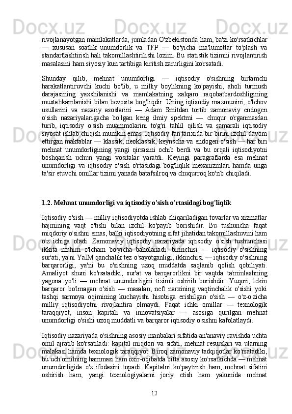 rivojlanayotgan mamlakatlarda, jumladan O'zbekistonda ham, ba'zi ko'rsatkichlar
—   xususan   soatlik   unumdorlik   va   TFP   —   bo'yicha   ma'lumotlar   to'plash   va
standartlashtirish hali takomillashtirilishi lozim. Bu statistik tizimni rivojlantirish
masalasini ham siyosiy kun tartibiga kiritish zarurligini ko'rsatadi.
Shunday   qilib,   mehnat   unumdorligi   —   iqtisodiy   o'sishning   birlamchi
harakatlantiruvchi   kuchi   bo'lib,   u   milliy   boylikning   ko'payishi,   aholi   turmush
darajasining   yaxshilanishi   va   mamlakatning   xalqaro   raqobatbardoshligining
mustahkamlanishi  bilan  bevosita  bog'liqdir. Uning  iqtisodiy  mazmunini,  o'lchov
usullarini   va   nazariy   asoslarini   —   Adam   Smitdan   tortib   zamonaviy   endogen
o'sish   nazariyalarigacha   bo'lgan   keng   ilmiy   spektrni   —   chuqur   o'rganmasdan
turib,   iqtisodiy   o'sish   muammolarini   to'g'ri   tahlil   qilish   va   samarali   iqtisodiy
siyosat ishlab chiqish mumkin emas. Iqtisodiy fan tarixida bir-birini izchil davom
ettirgan maktablar — klassik, neoklassik, keynscha va endogen o'sish — har biri
mehnat   unumdorligining   yangi   qirrasini   ochib   berdi   va   bu   orqali   iqtisodiyotni
boshqarish   uchun   yangi   vositalar   yaratdi.   Keyingi   paragraflarda   esa   mehnat
unumdorligi   va   iqtisodiy   o'sish   o'rtasidagi   bog'liqlik   mexanizmlari   hamda   unga
ta'sir etuvchi omillar tizimi yanada batafsilroq va chuqurroq ko'rib chiqiladi.
1.2. Mehnat unumdorligi va iqtisodiy o'sish o'rtasidagi bog'liqlik
Iqtisodiy o'sish — milliy iqtisodiyotda ishlab chiqariladigan tovarlar va xizmatlar
hajmining   vaqt   o'tishi   bilan   izchil   ko'payib   borishidir.   Bu   tushuncha   faqat
miqdoriy o'sishni emas, balki iqtisodiyotning sifat jihatidan takomillashuvini ham
o'z   ichiga   oladi.   Zamonaviy   iqtisodiy   nazariyada   iqtisodiy   o'sish   tushunchasi
ikkita   muhim   o'lcham   bo'yicha   baholanadi:   birinchisi   —   iqtisodiy   o'sishning
sur'ati, ya'ni YaIM qanchalik tez o'sayotganligi; ikkinchisi — iqtisodiy o'sishning
barqarorligi,   ya'ni   bu   o'sishning   uzoq   muddatda   saqlanib   qolish   qobiliyati.
Amaliyot   shuni   ko'rsatadiki,   sur'at   va   barqarorlikni   bir   vaqtda   ta'minlashning
yagona   yo'li   —   mehnat   unumdorligini   tizimli   oshirib   borishdir.   Yuqori,   lekin
barqaror   bo'lmagan   o'sish   —   masalan,   neft   narxining   vaqtinchalik   o'sishi   yoki
tashqi   sarmoya   oqimining   kuchayishi   hisobiga   erishilgan   o'sish   —   o'z-o'zicha
milliy   iqtisodiyotni   rivojlantira   olmaydi.   Faqat   ichki   omillar   —   texnologik
taraqqiyot,   inson   kapitali   va   innovatsiyalar   —   asosiga   qurilgan   mehnat
unumdorligi o'sishi uzoq muddatli va barqaror iqtisodiy o'sishni kafolatlaydi.
Iqtisodiy nazariyada o'sishning asosiy manbalari sifatida an'anaviy ravishda uchta
omil   ajratib   ko'rsatiladi:   kapital   miqdori   va   sifati,   mehnat   resurslari   va   ularning
malakasi hamda texnologik taraqqiyot. Biroq zamonaviy tadqiqotlar ko'rsatadiki,
bu uch omilning hammasi ham oxir-oqibatda bitta asosiy ko'rsatkichda — mehnat
unumdorligida   o'z   ifodasini   topadi.   Kapitalni   ko'paytirish   ham,   mehnat   sifatini
oshirish   ham,   yangi   texnologiyalarni   joriy   etish   ham   yakunida   mehnat
12 