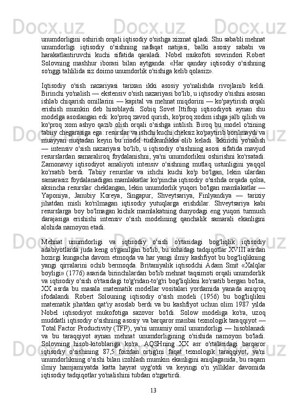 unumdorligini oshirish orqali iqtisodiy o'sishga xizmat qiladi. Shu sababli mehnat
unumdorligi   iqtisodiy   o'sishning   nafaqat   natijasi,   balki   asosiy   sababi   va
harakatlantiruvchi   kuchi   sifatida   qaraladi.   Nobel   mukofoti   sovrindori   Robert
Solovning   mashhur   iborasi   bilan   aytganda:   «Har   qanday   iqtisodiy   o'sishning
so'nggi tahlilida siz doimo unumdorlik o'sishiga kelib qolasiz».
Iqtisodiy   o'sish   nazariyasi   tarixan   ikki   asosiy   yo'nalishda   rivojlanib   keldi.
Birinchi yo'nalish — ekstensiv o'sish nazariyasi bo'lib, u iqtisodiy o'sishni asosan
ishlab chiqarish omillarini — kapital va mehnat miqdorini — ko'paytirish orqali
erishish   mumkin   deb   hisoblaydi.   Sobiq   Sovet   Ittifoqi   iqtisodiyoti   aynan   shu
modelga asoslangan edi: ko'proq zavod qurish, ko'proq xodim ishga jalb qilish va
ko'proq   xom   ashyo   qazib   olish   orqali   o'sishga   intilish.   Biroq   bu   model   o'zining
tabiiy chegarasiga ega: resurslar va ishchi kuchi cheksiz ko'paytirib borilmaydi va
muayyan   nuqtadan   keyin   bu   model   tushkunlikka   olib   keladi.   Ikkinchi   yo'nalish
—   intensiv   o'sish   nazariyasi   bo'lib,   u   iqtisodiy   o'sishning   asosi   sifatida   mavjud
resurslardan  samaraliroq  foydalanishni,  ya'ni  unumdorlikni   oshirishni   ko'rsatadi.
Zamonaviy   iqtisodiyot   amaliyoti   intensiv   o'sishning   mutlaq   ustunligini   yaqqol
ko'rsatib   berdi.   Tabiiy   resurslar   va   ishchi   kuchi   ko'p   bo'lgan,   lekin   ulardan
samarasiz foydalanadigan mamlakatlar ko'pincha iqtisodiy o'sishda orqada qolsa,
aksincha   resurslar   cheklangan,   lekin   unumdorlik   yuqori   bo'lgan   mamlakatlar   —
Yaponiya,   Janubiy   Koreya,   Singapur,   Shveytsariya,   Finlyandiya   —   tarixiy
jihatdan   misli   ko'rilmagan   iqtisodiy   yutuqlarga   erishdilar.   Shveytsariya   kabi
resurslarga   boy   bo'lmagan   kichik   mamlakatning   dunyodagi   eng   yuqori   turmush
darajasiga   erishishi   intensiv   o'sish   modelining   qanchalik   samarali   ekanligini
alohida namoyon etadi.
Mehnat   unumdorligi   va   iqtisodiy   o'sish   o'rtasidagi   bog'liqlik   iqtisodiy
adabiyotlarda juda keng o'rganilgan bo'lib, bu sohadagi tadqiqotlar XVIII asrdan
hozirgi kungacha davom etmoqda va har yangi ilmiy kashfiyot bu bog'liqlikning
yangi   qirralarini   ochib   bermoqda.   Britaniyalik   iqtisodchi   Adam   Smit   «Xalqlar
boyligi» (1776) asarida birinchilardan bo'lib mehnat taqsimoti orqali unumdorlik
va iqtisodiy o'sish o'rtasidagi to'g'ridan-to'g'ri bog'liqlikni ko'rsatib bergan bo'lsa,
XX   asrda   bu   masala   matematik   modellar   vositalari   yordamida   yanada   aniqroq
ifodalandi.   Robert   Solouning   iqtisodiy   o'sish   modeli   (1956)   bu   bog'liqlikni
matematik   jihatdan   qat'iy   asoslab   berdi   va   bu   kashfiyot   uchun   olim   1987   yilda
Nobel   iqtisodiyot   mukofotiga   sazovor   bo'ldi.   Solow   modeliga   ko'ra,   uzoq
muddatli iqtisodiy o'sishning asosiy va barqaror manbai texnologik taraqqiyot —
Total Factor Productivity (TFP), ya'ni umumiy omil unumdorligi — hisoblanadi
va   bu   taraqqiyot   aynan   mehnat   unumdorligining   o'sishida   namoyon   bo'ladi.
Solovning   hisob-kitoblariga   ko'ra,   AQSHning   XX   asr   o'rtalaridagi   barqaror
iqtisodiy   o'sishining   87,5   foizdan   ortig'ini   faqat   texnologik   taraqqiyot,   ya'ni
unumdorlikning o'sishi bilan izohlash mumkin ekanligini aniqlaganida, bu raqam
ilmiy   hamjamiyatda   katta   hayrat   uyg'otdi   va   keyingi   o'n   yilliklar   davomida
iqtisodiy tadqiqotlar yo'nalishini tubdan o'zgartirdi.
13 