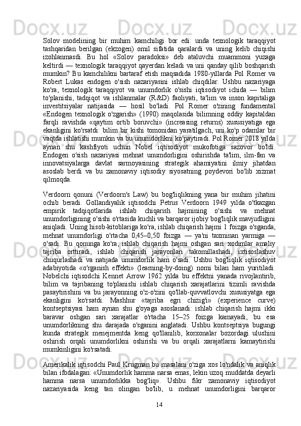Solov   modelining   bir   muhim   kamchiligi   bor   edi:   unda   texnologik   taraqqiyot
tashqaridan   berilgan   (ekzogen)   omil   sifatida   qaralardi   va   uning   kelib   chiqishi
izohlanmasdi.   Bu   hol   «Solov   paradoksi»   deb   ataluvchi   muammoni   yuzaga
keltirdi — texnologik taraqqiyot qayerdan keladi va uni qanday qilib boshqarish
mumkin?   Bu   kamchilikni   bartaraf   etish   maqsadida   1980-yillarda   Pol   Romer   va
Robert   Lukas   endogen   o'sish   nazariyasini   ishlab   chiqdilar.   Ushbu   nazariyaga
ko'ra,   texnologik   taraqqiyot   va   unumdorlik   o'sishi   iqtisodiyot   ichida   —   bilim
to'planishi,   tadqiqot   va   ishlanmalar   (R&D)   faoliyati,   ta'lim   va   inson   kapitaliga
investitsiyalar   natijasida   —   hosil   bo'ladi.   Pol   Romer   o'zining   fundamental
«Endogen   texnologik   o'zgarish»   (1990)   maqolasida   bilimning   oddiy   kapitaldan
farqli   ravishda   «qaytim   ortib   boruvchi»   (increasing   returns)   xususiyatiga   ega
ekanligini   ko'rsatdi:   bilim   bir   kishi   tomonidan   yaratilgach,   uni   ko'p   odamlar   bir
vaqtda ishlatishi mumkin va bu unumdorlikni ko'paytiradi. Pol Romer 2018 yilda
aynan   shu   kashfiyoti   uchun   Nobel   iqtisodiyot   mukofotiga   sazovor   bo'ldi.
Endogen   o'sish   nazariyasi   mehnat   unumdorligini   oshirishda   ta'lim,   ilm-fan   va
innovatsiyalarga   davlat   sarmoyasining   strategik   ahamiyatini   ilmiy   jihatdan
asoslab   berdi   va   bu   zamonaviy   iqtisodiy   siyosatning   poydevori   bo'lib   xizmat
qilmoqda.
Verdoorn   qonuni   (Verdoorn's   Law)   bu   bog'liqlikning   yana   bir   muhim   jihatini
ochib   beradi.   Gollandiyalik   iqtisodchi   Petrus   Verdoorn   1949   yilda   o'tkazgan
empirik   tadqiqotlarida   ishlab   chiqarish   hajmining   o'sishi   va   mehnat
unumdorligining o'sishi o'rtasida kuchli va barqaror ijobiy bog'liqlik mavjudligini
aniqladi. Uning hisob-kitoblariga ko'ra, ishlab chiqarish hajmi 1 foizga o'sganda,
mehnat   unumdorligi   o'rtacha   0,45–0,50   foizga   —   ya'ni   taxminan   yarmiga   —
o'sadi.   Bu   qonunga   ko'ra,   ishlab   chiqarish   hajmi   oshgan   sari   xodimlar   amaliy
tajriba   orttiradi,   ishlab   chiqarish   jarayonlari   takomillashadi,   ixtisoslashuv
chuqurlashadi   va   natijada   unumdorlik   ham   o'sadi.   Ushbu   bog'liqlik   iqtisodiyot
adabiyotida   «o'rganish   effekti»   (learning-by-doing)   nomi   bilan   ham   yuritiladi.
Nobelchi   iqtisodchi   Kennet   Arrow   1962   yilda   bu   effektni   yanada   rivojlantirib,
bilim   va   tajribaning   to'planishi   ishlab   chiqarish   xarajatlarini   tizimli   ravishda
pasaytirishini   va   bu   jarayonning   o'z-o'zini   qo'llab-quvvatlovchi   xususiyatga   ega
ekanligini   ko'rsatdi.   Mashhur   «tajriba   egri   chizig'i»   (experience   curve)
kontseptsiyasi   ham   aynan   shu   g'oyaga   asoslanadi:   ishlab   chiqarish   hajmi   ikki
baravar   oshgan   sari   xarajatlar   o'rtacha   15–25   foizga   kamayadi,   bu   esa
unumdorlikning   shu   darajada   o'sganini   anglatadi.   Ushbu   kontseptsiya   bugungi
kunda   strategik   menejmentda   keng   qo'llanilib,   korxonalar   bozordagi   ulushini
oshirish   orqali   unumdorlikni   oshirishi   va   bu   orqali   xarajatlarni   kamaytirishi
mumkinligini ko'rsatadi.
Amerikalik iqtisodchi Paul Krugman bu masalani o'ziga xos lo'ndalik va aniqlik
bilan ifodalagan: «Unumdorlik hamma narsa emas, lekin uzoq muddatda deyarli
hamma   narsa   unumdorlikka   bog'liq».   Ushbu   fikr   zamonaviy   iqtisodiyot
nazariyasida   keng   tan   olingan   bo'lib,   u   mehnat   unumdorligini   barqaror
14 