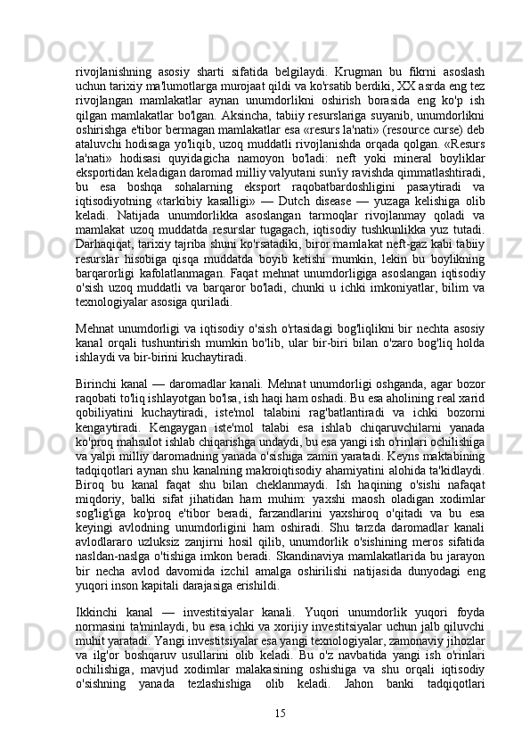 rivojlanishning   asosiy   sharti   sifatida   belgilaydi.   Krugman   bu   fikrni   asoslash
uchun tarixiy ma'lumotlarga murojaat qildi va ko'rsatib berdiki, XX asrda eng tez
rivojlangan   mamlakatlar   aynan   unumdorlikni   oshirish   borasida   eng   ko'p   ish
qilgan mamlakatlar bo'lgan. Aksincha, tabiiy resurslariga suyanib, unumdorlikni
oshirishga e'tibor bermagan mamlakatlar esa «resurs la'nati» (resource curse) deb
ataluvchi hodisaga yo'liqib, uzoq muddatli rivojlanishda orqada qolgan. «Resurs
la'nati»   hodisasi   quyidagicha   namoyon   bo'ladi:   neft   yoki   mineral   boyliklar
eksportidan keladigan daromad milliy valyutani sun'iy ravishda qimmatlashtiradi,
bu   esa   boshqa   sohalarning   eksport   raqobatbardoshligini   pasaytiradi   va
iqtisodiyotning   «tarkibiy   kasalligi»   —   Dutch   disease   —   yuzaga   kelishiga   olib
keladi.   Natijada   unumdorlikka   asoslangan   tarmoqlar   rivojlanmay   qoladi   va
mamlakat   uzoq   muddatda   resurslar   tugagach,   iqtisodiy   tushkunlikka   yuz   tutadi.
Darhaqiqat, tarixiy tajriba shuni ko'rsatadiki, biror mamlakat neft-gaz kabi tabiiy
resurslar   hisobiga   qisqa   muddatda   boyib   ketishi   mumkin,   lekin   bu   boylikning
barqarorligi   kafolatlanmagan.   Faqat   mehnat   unumdorligiga   asoslangan   iqtisodiy
o'sish   uzoq   muddatli   va   barqaror   bo'ladi,   chunki   u   ichki   imkoniyatlar,   bilim   va
texnologiyalar asosiga quriladi.
Mehnat   unumdorligi   va  iqtisodiy   o'sish   o'rtasidagi   bog'liqlikni   bir   nechta   asosiy
kanal   orqali   tushuntirish   mumkin   bo'lib,   ular   bir-biri   bilan   o'zaro   bog'liq   holda
ishlaydi va bir-birini kuchaytiradi.
Birinchi kanal  — daromadlar kanali. Mehnat  unumdorligi oshganda, agar  bozor
raqobati to'liq ishlayotgan bo'lsa, ish haqi ham oshadi. Bu esa aholining real xarid
qobiliyatini   kuchaytiradi,   iste'mol   talabini   rag'batlantiradi   va   ichki   bozorni
kengaytiradi.   Kengaygan   iste'mol   talabi   esa   ishlab   chiqaruvchilarni   yanada
ko'proq mahsulot ishlab chiqarishga undaydi, bu esa yangi ish o'rinlari ochilishiga
va yalpi milliy daromadning yanada o'sishiga zamin yaratadi. Keyns maktabining
tadqiqotlari aynan shu kanalning makroiqtisodiy ahamiyatini alohida ta'kidlaydi.
Biroq   bu   kanal   faqat   shu   bilan   cheklanmaydi.   Ish   haqining   o'sishi   nafaqat
miqdoriy,   balki   sifat   jihatidan   ham   muhim:   yaxshi   maosh   oladigan   xodimlar
sog'lig'iga   ko'proq   e'tibor   beradi,   farzandlarini   yaxshiroq   o'qitadi   va   bu   esa
keyingi   avlodning   unumdorligini   ham   oshiradi.   Shu   tarzda   daromadlar   kanali
avlodlararo   uzluksiz   zanjirni   hosil   qilib,   unumdorlik   o'sishining   meros   sifatida
nasldan-naslga   o'tishiga   imkon   beradi.   Skandinaviya   mamlakatlarida   bu   jarayon
bir   necha   avlod   davomida   izchil   amalga   oshirilishi   natijasida   dunyodagi   eng
yuqori inson kapitali darajasiga erishildi.
Ikkinchi   kanal   —   investitsiyalar   kanali.   Yuqori   unumdorlik   yuqori   foyda
normasini  ta'minlaydi, bu esa ichki va xorijiy investitsiyalar uchun jalb qiluvchi
muhit yaratadi. Yangi investitsiyalar esa yangi texnologiyalar, zamonaviy jihozlar
va   ilg'or   boshqaruv   usullarini   olib   keladi.   Bu   o'z   navbatida   yangi   ish   o'rinlari
ochilishiga,   mavjud   xodimlar   malakasining   oshishiga   va   shu   orqali   iqtisodiy
o'sishning   yanada   tezlashishiga   olib   keladi.   Jahon   banki   tadqiqotlari
15 