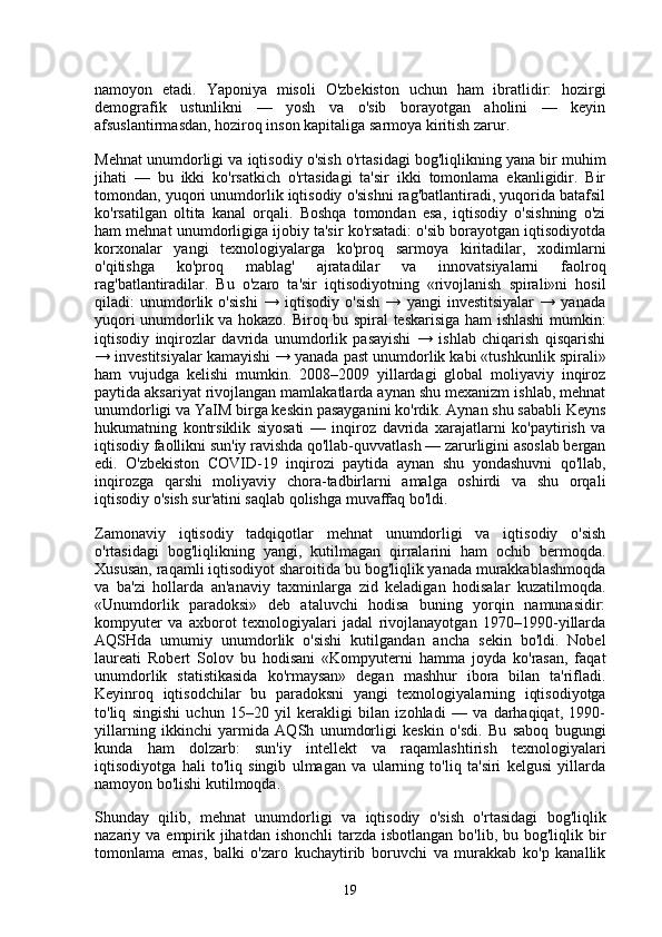 namoyon   etadi.   Yaponiya   misoli   O'zbekiston   uchun   ham   ibratlidir:   hozirgi
demografik   ustunlikni   —   yosh   va   o'sib   borayotgan   aholini   —   keyin
afsuslantirmasdan, hoziroq inson kapitaliga sarmoya kiritish zarur.
Mehnat unumdorligi va iqtisodiy o'sish o'rtasidagi bog'liqlikning yana bir muhim
jihati   —   bu   ikki   ko'rsatkich   o'rtasidagi   ta'sir   ikki   tomonlama   ekanligidir.   Bir
tomondan, yuqori unumdorlik iqtisodiy o'sishni rag'batlantiradi, yuqorida batafsil
ko'rsatilgan   oltita   kanal   orqali.   Boshqa   tomondan   esa,   iqtisodiy   o'sishning   o'zi
ham mehnat unumdorligiga ijobiy ta'sir ko'rsatadi: o'sib borayotgan iqtisodiyotda
korxonalar   yangi   texnologiyalarga   ko'proq   sarmoya   kiritadilar,   xodimlarni
o'qitishga   ko'proq   mablag'   ajratadilar   va   innovatsiyalarni   faolroq
rag'batlantiradilar.   Bu   o'zaro   ta'sir   iqtisodiyotning   «rivojlanish   spirali»ni   hosil
qiladi:   unumdorlik   o'sishi   →   iqtisodiy   o'sish   →   yangi   investitsiyalar   →   yanada
yuqori unumdorlik va hokazo. Biroq bu spiral teskarisiga ham ishlashi mumkin:
iqtisodiy   inqirozlar   davrida   unumdorlik   pasayishi   →   ishlab   chiqarish   qisqarishi
→ investitsiyalar kamayishi → yanada past unumdorlik kabi «tushkunlik spirali»
ham   vujudga   kelishi   mumkin.   2008–2009   yillardagi   global   moliyaviy   inqiroz
paytida aksariyat rivojlangan mamlakatlarda aynan shu mexanizm ishlab, mehnat
unumdorligi va YaIM birga keskin pasayganini ko'rdik. Aynan shu sababli Keyns
hukumatning   kontrsiklik   siyosati   —   inqiroz   davrida   xarajatlarni   ko'paytirish   va
iqtisodiy faollikni sun'iy ravishda qo'llab-quvvatlash — zarurligini asoslab bergan
edi.   O'zbekiston   COVID-19   inqirozi   paytida   aynan   shu   yondashuvni   qo'llab,
inqirozga   qarshi   moliyaviy   chora-tadbirlarni   amalga   oshirdi   va   shu   orqali
iqtisodiy o'sish sur'atini saqlab qolishga muvaffaq bo'ldi.
Zamonaviy   iqtisodiy   tadqiqotlar   mehnat   unumdorligi   va   iqtisodiy   o'sish
o'rtasidagi   bog'liqlikning   yangi,   kutilmagan   qirralarini   ham   ochib   bermoqda.
Xususan, raqamli iqtisodiyot sharoitida bu bog'liqlik yanada murakkablashmoqda
va   ba'zi   hollarda   an'anaviy   taxminlarga   zid   keladigan   hodisalar   kuzatilmoqda.
«Unumdorlik   paradoksi»   deb   ataluvchi   hodisa   buning   yorqin   namunasidir:
kompyuter   va   axborot   texnologiyalari   jadal   rivojlanayotgan   1970–1990-yillarda
AQSHda   umumiy   unumdorlik   o'sishi   kutilgandan   ancha   sekin   bo'ldi.   Nobel
laureati   Robert   Solov   bu   hodisani   «Kompyuterni   hamma   joyda   ko'rasan,   faqat
unumdorlik   statistikasida   ko'rmaysan»   degan   mashhur   ibora   bilan   ta'rifladi.
Keyinroq   iqtisodchilar   bu   paradoksni   yangi   texnologiyalarning   iqtisodiyotga
to'liq   singishi   uchun   15–20   yil   kerakligi   bilan   izohladi   —   va   darhaqiqat,   1990-
yillarning   ikkinchi   yarmida   AQSh   unumdorligi   keskin   o'sdi.   Bu   saboq   bugungi
kunda   ham   dolzarb:   sun'iy   intellekt   va   raqamlashtirish   texnologiyalari
iqtisodiyotga   hali   to'liq   singib   ulmagan   va   ularning   to'liq   ta'siri   kelgusi   yillarda
namoyon bo'lishi kutilmoqda.
Shunday   qilib,   mehnat   unumdorligi   va   iqtisodiy   o'sish   o'rtasidagi   bog'liqlik
nazariy va empirik jihatdan  ishonchli  tarzda isbotlangan  bo'lib, bu bog'liqlik bir
tomonlama   emas,   balki   o'zaro   kuchaytirib   boruvchi   va   murakkab   ko'p   kanallik
19 