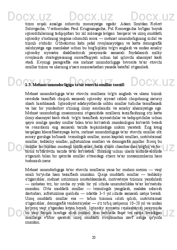 tizim   orqali   amalga   oshuvchi   xususiyatga   egadir.   Adam   Smitdan   Robert
Solovgacha,   Verdoorndan   Paul   Krugmangacha,   Pol   Romergacha   bo'lgan   buyuk
iqtisodchilarning tadqiqotlari bir xil xulosaga kelgan: barqaror va uzoq muddatli
iqtisodiy o'sishning yagona ishonchli asosi — mehnat unumdorligining izchil va
tizimli   o'sibidir.   O'zbekiston   kabi   jadal   rivojlanayotgan   va   katta   demografik
salohiyatga  ega mamlakat  uchun bu bog'liqlikni  to'g'ri  anglash  va undan amaliy
iqtisodiy   siyosatni   shakllantirish   jarayonida   samarali   foydalanish   milliy
rivojlanish   strategiyasining   muvaffaqiyati   uchun   hal   qiluvchi   ahamiyat   kasb
etadi.   Keyingi   paragrafda   esa   mehnat   unumdorligiga   bevosita   ta'sir   etuvchi
omillar tizimi va ularning o'zaro munosabatlari yanada batafsil o'rganiladi.
1.3. Mehnat unumdorligiga ta'sir etuvchi omillar tasnifi
Mehnat   unumdorligiga   ta'sir   etuvchi   omillarni   to'g'ri   anglash   va   ularni   tizimli
ravishda   tasniflab   chiqish   samarali   iqtisodiy   siyosat   ishlab   chiqishning   zaruriy
sharti   hisoblanadi.   Iqtisodiyot   adabiyotlarida   ushbu   omillar   turlicha   tasniflanadi
va   har   bir   yondashuv   o'zining   ilmiy   asoslanishi   va   amaliy   ahamiyatiga   ega.
Mehnat  unumdorligi  muammosini  o'rganishda  omillarni tasniflashning  o'zi katta
ilmiy ahamiyat kasb etadi: to'g'ri tasniflash siyosatchilar va tadqiqotchilar uchun
qaysi   omilga   qanday   usullar   bilan   ta'sir   ko'rsatish   mumkinligini   ko'rsatib   beradi
va   resurslarni   eng   samarali   tarzda   taqsimlashga   imkon   yaratadi.   Eng   keng
tarqalgan klassifikatsiyaga ko'ra, mehnat unumdorligiga ta'sir etuvchi omillar olti
asosiy guruhga bo'linadi: texnologik omillar, inson kapitali omillari, institutsional
omillar, tashkiliy omillar, infratuzilma omillari va demografik omillar. Biroq bu
omillar bir-biridan mustaqil holda emas, balki o'zaro chambarchas bog'liq va bir-
birini   to'ldiruvchi   tarzda   ta'sir   ko'rsatadi.   Shuning   uchun   ularni   alohida-alohida
o'rganish   bilan   bir   qatorda   omillar   o'rtasidagi   o'zaro   ta'sir   mexanizmlarini   ham
tushunish zarur.
Mehnat   unumdorligiga   ta'sir   etuvchi   omillarni   yana   bir   muhim   mezon   —   vaqt
omili   bo'yicha   ham   tasniflash   mumkin.   Qisqa   muddatli   omillar   —   tashkiliy
o'zgarishlar,   mehnat   intizomini   mustahkamlash,   motivatsiya   tizimini   yaxshilash
—   nisbatan   tez,   bir   necha   oy   yoki   bir   yil   ichida   unumdorlikka   ta'sir   ko'rsatishi
mumkin.   O'rta   muddatli   omillar   —   texnologik   yangilash,   malaka   oshirish
dasturlari,  infratuzilma  qurilishi   —  odatda  3–5  yil   ichida  samarali  natija  beradi.
Uzoq   muddatli   omillar   esa   —   ta'lim   tizimini   isloh   qilish,   institutsional
o'zgarishlar, demografik tendentsiyalar — o'z to'liq natijasini 10–20 yil va undan
ko'proq vaqt  o'tgandan keyin beradi. Iqtisodiy siyosatni  rejalashtirish jarayonida
bu   vaqt   farqini   hisobga   olish   muhim:   kun   tartibida   faqat   tez   natija   beradigan
omillarga   e'tibor   qaratish   uzoq   muddatli   rivojlanishni   xavf   ostiga   qo'yishi
mumkin.
20 