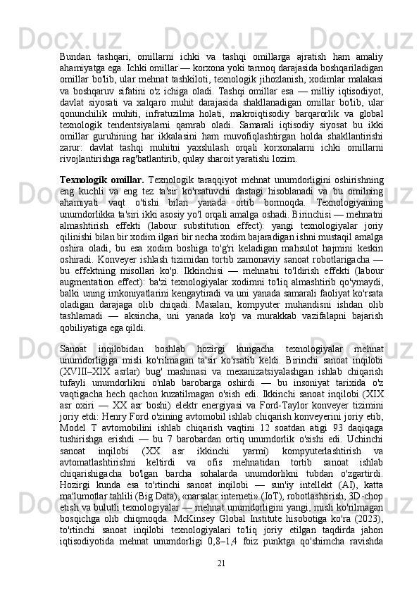 Bundan   tashqari,   omillarni   ichki   va   tashqi   omillarga   ajratish   ham   amaliy
ahamiyatga ega. Ichki omillar — korxona yoki tarmoq darajasida boshqariladigan
omillar   bo'lib,   ular   mehnat   tashkiloti,   texnologik   jihozlanish,   xodimlar   malakasi
va   boshqaruv   sifatini   o'z   ichiga   oladi.   Tashqi   omillar   esa   —   milliy   iqtisodiyot,
davlat   siyosati   va   xalqaro   muhit   darajasida   shakllanadigan   omillar   bo'lib,   ular
qonunchilik   muhiti,   infratuzilma   holati,   makroiqtisodiy   barqarorlik   va   global
texnologik   tendentsiyalarni   qamrab   oladi.   Samarali   iqtisodiy   siyosat   bu   ikki
omillar   guruhining   har   ikkalasini   ham   muvofiqlashtirgan   holda   shakllantirishi
zarur:   davlat   tashqi   muhitni   yaxshilash   orqali   korxonalarni   ichki   omillarni
rivojlantirishga rag'batlantirib, qulay sharoit yaratishi lozim.
Texnologik   omillar.   Texnologik   taraqqiyot   mehnat   unumdorligini   oshirishning
eng   kuchli   va   eng   tez   ta'sir   ko'rsatuvchi   dastagi   hisoblanadi   va   bu   omilning
ahamiyati   vaqt   o'tishi   bilan   yanada   ortib   bormoqda.   Texnologiyaning
unumdorlikka ta'siri ikki asosiy yo'l orqali amalga oshadi. Birinchisi — mehnatni
almashtirish   effekti   (labour   substitution   effect):   yangi   texnologiyalar   joriy
qilinishi bilan bir xodim ilgari bir necha xodim bajaradigan ishni mustaqil amalga
oshira   oladi,   bu   esa   xodim   boshiga   to'g'ri   keladigan   mahsulot   hajmini   keskin
oshiradi.   Konveyer   ishlash   tizimidan   tortib   zamonaviy   sanoat   robotlarigacha   —
bu   effektning   misollari   ko'p.   Ikkinchisi   —   mehnatni   to'ldirish   effekti   (labour
augmentation   effect):   ba'zi   texnologiyalar   xodimni   to'liq   almashtirib   qo'ymaydi,
balki uning imkoniyatlarini kengaytiradi va uni yanada samarali faoliyat ko'rsata
oladigan   darajaga   olib   chiqadi.   Masalan,   kompyuter   muhandisni   ishdan   olib
tashlamadi   —   aksincha,   uni   yanada   ko'p   va   murakkab   vazifalарni   bajarish
qobiliyatiga ega qildi.
Sanoat   inqilobidan   boshlab   hozirgi   kungacha   texnologiyalar   mehnat
unumdorligiga   misli   ko'rilmagan   ta'sir   ko'rsatib   keldi.   Birinchi   sanoat   inqilobi
(XVIII–XIX   asrlar)   bug'   mashinasi   va   mexanizatsiyalashgan   ishlab   chiqarish
tufayli   unumdorlikni   o'nlab   barobarga   oshirdi   —   bu   insoniyat   tarixida   o'z
vaqtigacha   hech   qachon   kuzatilmagan   o'sish   edi.   Ikkinchi   sanoat   inqilobi   (XIX
asr   oxiri   —   XX   asr   boshi)   elektr   energiyasi   va   Ford-Taylor   konveyer   tizimini
joriy etdi: Henry Ford o'zining avtomobil ishlab chiqarish konveyerini joriy etib,
Model   T   avtomobilini   ishlab   chiqarish   vaqtini   12   soatdan   atigi   93   daqiqaga
tushirishga   erishdi   —   bu   7   barobardan   ortiq   unumdorlik   o'sishi   edi.   Uchinchi
sanoat   inqilobi   (XX   asr   ikkinchi   yarmi)   kompyuterlashtirish   va
avtomatlashtirishni   keltirdi   va   ofis   mehnatidan   tortib   sanoat   ishlab
chiqarishigacha   bo'lgan   barcha   sohalarda   unumdorlikni   tubdan   o'zgartirdi.
Hozirgi   kunda   esa   to'rtinchi   sanoat   inqilobi   —   sun'iy   intellekt   (AI),   katta
ma'lumotlar tahlili (Big Data), «narsalar interneti» (IoT), robotlashtirish, 3D-chop
etish va bulutli texnologiyalar — mehnat unumdorligini yangi, misli ko'rilmagan
bosqichga   olib   chiqmoqda.   McKinsey   Global   Institute   hisobotiga   ko'ra   (2023),
to'rtinchi   sanoat   inqilobi   texnologiyalari   to'liq   joriy   etilgan   taqdirda   jahon
iqtisodiyotida   mehnat   unumdorligi   0,8–1,4   foiz   punktga   qo'shimcha   ravishda
21 