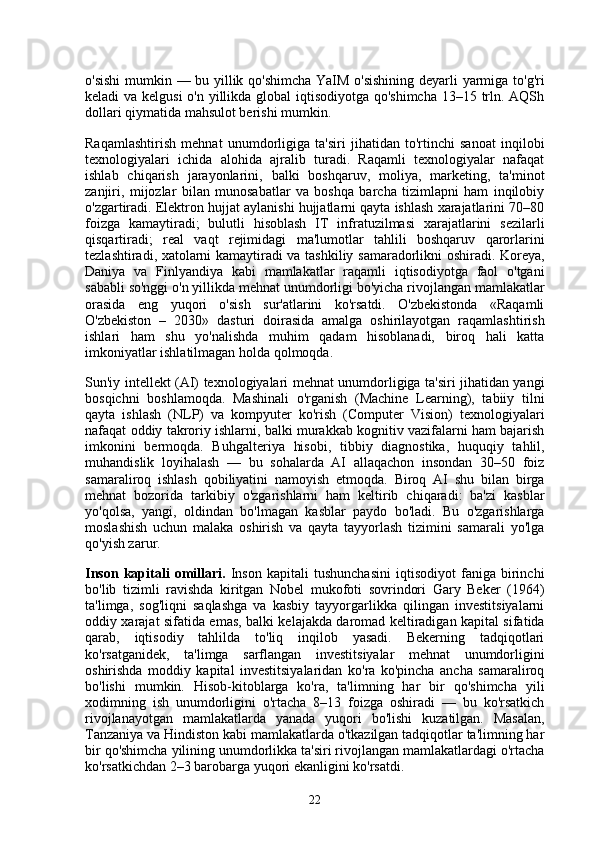 o'sishi  mumkin — bu yillik qo'shimcha YaIM o'sishining deyarli yarmiga to'g'ri
keladi va kelgusi  o'n yillikda global iqtisodiyotga qo'shimcha 13–15 trln. AQSh
dollari qiymatida mahsulot berishi mumkin.
Raqamlashtirish   mehnat   unumdorligiga   ta'siri   jihatidan   to'rtinchi   sanoat   inqilobi
texnologiyalari   ichida   alohida   ajralib   turadi.   Raqamli   texnologiyalar   nafaqat
ishlab   chiqarish   jarayonlarini,   balki   boshqaruv,   moliya,   marketing,   ta'minot
zanjiri,   mijozlar   bilan   munosabatlar   va   boshqa   barcha   tizimlарni   ham   inqilobiy
o'zgartiradi. Elektron hujjat aylanishi hujjatlarni qayta ishlash xarajatlarini 70–80
foizga   kamaytiradi;   bulutli   hisoblash   IT   infratuzilmasi   xarajatlarini   sezilarli
qisqartiradi;   real   vaqt   rejimidagi   ma'lumotlar   tahlili   boshqaruv   qarorlarini
tezlashtiradi, xatolarni kamaytiradi va tashkiliy samaradorlikni oshiradi. Koreya,
Daniya   va   Finlyandiya   kabi   mamlakatlar   raqamli   iqtisodiyotga   faol   o'tgani
sababli so'nggi o'n yillikda mehnat unumdorligi bo'yicha rivojlangan mamlakatlar
orasida   eng   yuqori   o'sish   sur'atlarini   ko'rsatdi.   O'zbekistonda   «Raqamli
O'zbekiston   –   2030»   dasturi   doirasida   amalga   oshirilayotgan   raqamlashtirish
ishlari   ham   shu   yo'nalishda   muhim   qadam   hisoblanadi,   biroq   hali   katta
imkoniyatlar ishlatilmagan holda qolmoqda.
Sun'iy intellekt (AI) texnologiyalari mehnat unumdorligiga ta'siri jihatidan yangi
bosqichni   boshlamoqda.   Mashinali   o'rganish   (Machine   Learning),   tabiiy   tilni
qayta   ishlash   (NLP)   va   kompyuter   ko'rish   (Computer   Vision)   texnologiyalari
nafaqat oddiy takroriy ishlarni, balki murakkab kognitiv vazifalarni ham bajarish
imkonini   bermoqda.   Buhgalteriya   hisobi,   tibbiy   diagnostika,   huquqiy   tahlil,
muhandislik   loyihalash   —   bu   sohalarda   AI   allaqachon   insondan   30–50   foiz
samaraliroq   ishlash   qobiliyatini   namoyish   etmoqda.   Biroq   AI   shu   bilan   birga
mehnat   bozorida   tarkibiy   o'zgarishlarni   ham   keltirib   chiqaradi:   ba'zi   kasblar
yo'qolsa,   yangi,   oldindan   bo'lmagan   kasblar   paydo   bo'ladi.   Bu   o'zgarishlarga
moslashish   uchun   malaka   oshirish   va   qayta   tayyorlash   tizimini   samarali   yo'lga
qo'yish zarur.
Inson   kapitali   omillari.   Inson   kapitali   tushunchasini   iqtisodiyot   faniga   birinchi
bo'lib   tizimli   ravishda   kiritgan   Nobel   mukofoti   sovrindori   Gary   Beker   (1964)
ta'limga,   sog'liqni   saqlashga   va   kasbiy   tayyorgarlikka   qilingan   investitsiyalarni
oddiy xarajat sifatida emas, balki kelajakda daromad keltiradigan kapital sifatida
qarab,   iqtisodiy   tahlilda   to'liq   inqilob   yasadi.   Bekerning   tadqiqotlari
ko'rsatganidek,   ta'limga   sarflangan   investitsiyalar   mehnat   unumdorligini
oshirishda   moddiy   kapital   investitsiyalaridan   ko'ra   ko'pincha   ancha   samaraliroq
bo'lishi   mumkin.   Hisob-kitoblarga   ko'ra,   ta'limning   har   bir   qo'shimcha   yili
xodimning   ish   unumdorligini   o'rtacha   8–13   foizga   oshiradi   —   bu   ko'rsatkich
rivojlanayotgan   mamlakatlarda   yanada   yuqori   bo'lishi   kuzatilgan.   Masalan,
Tanzaniya va Hindiston kabi mamlakatlarda o'tkazilgan tadqiqotlar ta'limning har
bir qo'shimcha yilining unumdorlikka ta'siri rivojlangan mamlakatlardagi o'rtacha
ko'rsatkichdan 2–3 barobarga yuqori ekanligini ko'rsatdi.
22 