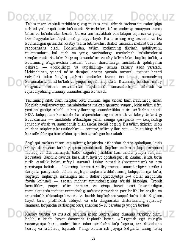 Ta'lim inson kapitali tarkibidagi eng muhim omil sifatida mehnat unumdorligiga
uch   xil   yo'l   orqali   ta'sir   ko'rsatadi.   Birinchidan,   ta'lim   xodimga   muayyan   texnik
bilim   va   ko'nikmalar   beradi,  bu   esa   uni   murakkab   vazifalарni   bajarish   va   yangi
texnologiyalardan   foydalanishga   tayyorlaydi.   Bu   ta'sirning   eng   bevosita   va   tez
ko'rinadigan qirrasidir: kasbiy ta'lim bitiruvchisi darhol malakali mehnat bozorida
raqobatlasha   oladi.   Ikkinchidan,   ta'lim   xodimning   fikrlash   qobiliyatini,
muammolarni   hal   etish   va   yangi   vaziyatlarga   moslashish   ko'nikmalarini
rivojlantiradi.   Bu   ta'sir   ko'proq   umumta'lim   va   oliy   ta'lim   bilan   bog'liq   bo'lib,   u
xodimning   o'zgaruvchan   mehnat   bozori   sharoitlariga   moslashish   qobiliyatini
oshiradi   —   «reskilling»   va   «upskilling»   uchun   zaruriy   asos   yaratadi.
Uchinchidan,   yuqori   ta'lim   darajasi   odatda   yanada   samarali   mehnat   bozori
natijalari   bilan   bog'liq:   ta'limli   xodimlar   tezroq   ish   topadi,   samaraliroq
korxonalarda band bo'ladi va yuqoriroq ish haqi oladi. Bularning barchasi milliy
miqyosda   mehnat   resurslaridan   foydalanish   samaradorligini   oshiradi   va
iqtisodiyotning umumiy unumdorligini ko'taradi.
Ta'limning   sifati   ham   miqdori   kabi   muhim,   agar   undan   ham   muhimroq   emas.
Ko'plab rivojlanayotgan mamlakatlarda maktab qamrovi yuqori, lekin ta'lim sifati
past   bo'lganligi   sababli   ta'lim   yillarining   unumdorlikka   ta'siri   zaiflashib   qoladi.
PISA   tadqiqotlari   ko'rsatishicha,   o'quvchilarning   matematik   va   tabiiy   fanlardagi
ko'nikmalari   —   maktabda   o'tkazilgan   yillar   soniga   qaraganda   —   kelajakdagi
iqtisodiy o'sish va unumdorlik bilan ancha kuchli bog'liq. Bu ta'lim tizimini isloh
qilishda miqdoriy ko'rsatkichlar — qamrov, ta'lim yillari soni — bilan birga sifat
ko'rsatkichlariga ham e'tibor qaratish zarurligini ko'rsatadi.
Sog'liqni saqlash  inson kapitalining ko'pincha e'tibordan chetda qoladigan, lekin
nihoyatda   muhim   tarkibiy   qismi   hisoblanadi.   Sog'lom   xodim   nafaqat   jismonan
faolroq   va   charchamaydi,   balki   kognitiv   jihatdan   ham   ancha   yuqori   natijalar
ko'rsatadi. Bandlik davrida kasallik tufayli yo'qotiladigan ish kunlari, ishda bo'la
turib   kasallik   holati   tufayli   samarali   ishlay   olmaslik   (presenteeism)   va   erta
pensiyaga   ketish   —   bularning   barchasi   milliy   mehnat   unumdorligini   sezilarli
darajada   pasaytiradi.   Jahon   sog'liqni   saqlash   tashkilotining   tadqiqotlariga   ko'ra,
sog'liqni   saqlashga   sarflangan   har   1   dollar   iqtisodiyotga   3–4   dollar   miqdorida
foyda   keltiradi   —   asosan   mehnat   unumdorligining   o'sishi   hisobiga.   Tropik
kasalliklar,   yuqori   o'lim   darajasi   va   qisqa   hayot   umri   kuzatiladigan
mamlakatlarda mehnat  unumdorligi  an'anaviy  ravishda past  bo'lib, bu sog'liq va
unumdorlik o'rtasidagi bevosita va kuchli bog'liqlikni yaqqol ko'rsatadi. Sog'lom
hayot   tarzi,   profilaktik   tibbiyot   va   erta   diagnostika   dasturlarining   iqtisodiy
samarasi ko'pincha sarflangan xarajatlardan 5–10 barobarga yuqori bo'ladi.
Kasbiy   tajriba   va   malaka   oshirish   inson   kapitalining   dinamik   tarkibiy   qismi
bo'lib,   u   ishchi   hayoti   davomida   to'planib   boradi.   «O'rganish   egri   chizig'i»
nazariyasiga   ko'ra,   xodim   biror   ishni   qanchalik   ko'p   bajarsa,   uni   shunchalik
tezroq   va   sifatliroq   bajaradi.   Yangi   xodim   ish   joyiga   kelganda   uning   to'liq
23 
