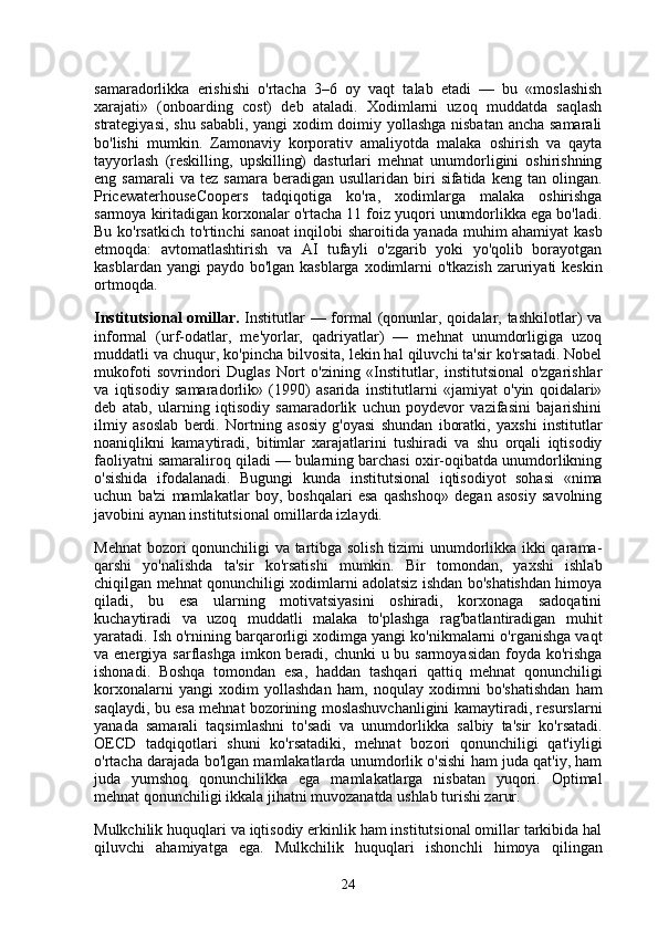 samaradorlikka   erishishi   o'rtacha   3–6   oy   vaqt   talab   etadi   —   bu   «moslashish
xarajati»   (onboarding   cost)   deb   ataladi.   Xodimlarni   uzoq   muddatda   saqlash
strategiyasi, shu sababli, yangi xodim doimiy yollashga nisbatan ancha samarali
bo'lishi   mumkin.   Zamonaviy   korporativ   amaliyotda   malaka   oshirish   va   qayta
tayyorlash   (reskilling,   upskilling)   dasturlari   mehnat   unumdorligini   oshirishning
eng  samarali  va  tez   samara  beradigan  usullaridan  biri   sifatida  keng  tan  olingan.
PricewaterhouseCoopers   tadqiqotiga   ko'ra,   xodimlarga   malaka   oshirishga
sarmoya kiritadigan korxonalar o'rtacha 11 foiz yuqori unumdorlikka ega bo'ladi.
Bu ko'rsatkich to'rtinchi sanoat inqilobi sharoitida yanada muhim ahamiyat kasb
etmoqda:   avtomatlashtirish   va   AI   tufayli   o'zgarib   yoki   yo'qolib   borayotgan
kasblardan yangi paydo bo'lgan kasblarga xodimlarni  o'tkazish zaruriyati keskin
ortmoqda.
Institutsional  omillar.   Institutlar  — formal  (qonunlar, qoidalar, tashkilotlar)  va
informal   (urf-odatlar,   me'yorlar,   qadriyatlar)   —   mehnat   unumdorligiga   uzoq
muddatli va chuqur, ko'pincha bilvosita, lekin hal qiluvchi ta'sir ko'rsatadi. Nobel
mukofoti   sovrindori   Duglas   Nort   o'zining   «Institutlar,   institutsional   o'zgarishlar
va   iqtisodiy   samaradorlik»   (1990)   asarida   institutlarni   «jamiyat   o'yin   qoidalari»
deb   atab,   ularning   iqtisodiy   samaradorlik   uchun   poydevor   vazifasini   bajarishini
ilmiy   asoslab   berdi.   Nortning   asosiy   g'oyasi   shundan   iboratki,   yaxshi   institutlar
noaniqlikni   kamaytiradi,   bitimlar   xarajatlarini   tushiradi   va   shu   orqali   iqtisodiy
faoliyatni samaraliroq qiladi — bularning barchasi oxir-oqibatda unumdorlikning
o'sishida   ifodalanadi.   Bugungi   kunda   institutsional   iqtisodiyot   sohasi   «nima
uchun   ba'zi   mamlakatlar   boy,   boshqalari   esa   qashshoq»   degan   asosiy   savolning
javobini aynan institutsional omillarda izlaydi.
Mehnat  bozori qonunchiligi va tartibga solish tizimi unumdorlikka ikki qarama-
qarshi   yo'nalishda   ta'sir   ko'rsatishi   mumkin.   Bir   tomondan,   yaxshi   ishlab
chiqilgan mehnat qonunchiligi xodimlarni adolatsiz ishdan bo'shatishdan himoya
qiladi,   bu   esa   ularning   motivatsiyasini   oshiradi,   korxonaga   sadoqatini
kuchaytiradi   va   uzoq   muddatli   malaka   to'plashga   rag'batlantiradigan   muhit
yaratadi. Ish o'rnining barqarorligi xodimga yangi ko'nikmalarni o'rganishga vaqt
va energiya sarflashga imkon beradi, chunki u bu sarmoyasidan  foyda ko'rishga
ishonadi.   Boshqa   tomondan   esa,   haddan   tashqari   qattiq   mehnat   qonunchiligi
korxonalarni   yangi   xodim   yollashdan   ham,   noqulay   xodimni   bo'shatishdan   ham
saqlaydi, bu esa mehnat bozorining moslashuvchanligini kamaytiradi, resurslarni
yanada   samarali   taqsimlashni   to'sadi   va   unumdorlikka   salbiy   ta'sir   ko'rsatadi.
OECD   tadqiqotlari   shuni   ko'rsatadiki,   mehnat   bozori   qonunchiligi   qat'iyligi
o'rtacha darajada bo'lgan mamlakatlarda unumdorlik o'sishi ham juda qat'iy, ham
juda   yumshоq   qonunchilikka   ega   mamlakatlarga   nisbatan   yuqori.   Optimal
mehnat qonunchiligi ikkala jihatni muvozanatda ushlab turishi zarur.
Mulkchilik huquqlari va iqtisodiy erkinlik ham institutsional omillar tarkibida hal
qiluvchi   ahamiyatga   ega.   Mulkchilik   huquqlari   ishonchli   himoya   qilingan
24 