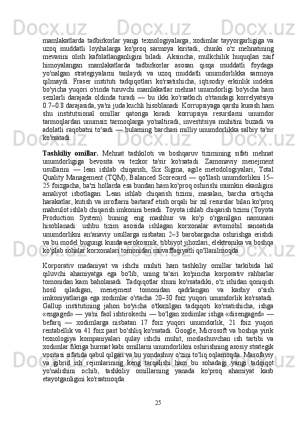 mamlakatlarda   tadbirkorlar   yangi   texnologiyalarga,   xodimlar   tayyorgarligiga   va
uzoq   muddatli   loyihalarga   ko'proq   sarmoya   kiritadi,   chunki   o'z   mehnatining
mevasini   olish   kafolatlanganligini   biladi.   Aksincha,   mulkchilik   huquqlari   zaif
himoyalangan   mamlakatlarda   tadbirkorlar   asosan   qisqa   muddatli   foydaga
yo'nalgan   strategiyalarni   tanlaydi   va   uzoq   muddatli   unumdorlikka   sarmoya
qilmaydi.   Fraser   instituti   tadqiqotlari   ko'rsatishicha,   iqtisodiy   erkinlik   indeksi
bo'yicha  yuqori   o'rinda  turuvchi  mamlakatlar  mehnat  unumdorligi   bo'yicha  ham
sezilarli   darajada   oldinda   turadi   —   bu   ikki   ko'rsatkich   o'rtasidagi   korrelyatsiya
0.7–0.8 darajasida, ya'ni juda kuchli hisoblanadi. Korrupsiyaga qarshi kurash ham
shu   institutsional   omillar   qatoriga   kiradi:   korrupsiya   resurslarni   unumdor
tarmoqlardan   unumsiz   tarmoqlarga   yo'naltiradi,   investitsiya   muhitini   buzadi   va
adolatli raqobatni to'sadi  — bularning barchasi milliy unumdorlikka salbiy ta'sir
ko'rsatadi.
Tashkiliy   omillar.   Mehnat   tashkiloti   va   boshqaruv   tizimining   sifati   mehnat
unumdorligiga   bevosita   va   tezkor   ta'sir   ko'rsatadi.   Zamonaviy   menejment
usullarini   —   lean   ishlab   chiqarish,   Six   Sigma,   agile   metodologiyalari,   Total
Quality Management  (TQM), Balanced  Scorecard — qo'llash unumdorlikni 15–
25 foizgacha, ba'zi hollarda esa bundan ham ko'proq oshirishi mumkin ekanligini
amaliyot   isbotlagan.   Lean   ishlab   chiqarish   tizimi,   masalan,   barcha   ortiqcha
harakatlar, kutish va isroflarni bartaraf etish orqali bir xil resurslar bilan ko'proq
mahsulot ishlab chiqarish imkonini beradi. Toyota ishlab chiqarish tizimi (Toyota
Production   System)   buning   eng   mashhur   va   ko'p   o'rganilgan   namunasi
hisoblanadi:   ushbu   tizim   asosida   ishlagan   korxonalar   avtomobil   sanoatida
unumdorlikni   an'anaviy   usullarga   nisbatan   2–3   barobargacha   oshirishga   erishdi
va bu model bugungi kunda aerokosmik, tibbiyot jihozlari, elektronika va boshqa
ko'plab sohalar korxonalari tomonidan muvaffaqiyatli qo'llanilmoqda.
Korporativ   madaniyat   va   ishchi   muhiti   ham   tashkiliy   omillar   tarkibida   hal
qiluvchi   ahamiyatga   ega   bo'lib,   uning   ta'siri   ko'pincha   korporativ   rahbarlar
tomonidan   kam   baholanadi.   Tadqiqotlar   shuni   ko'rsatadiki,   o'z   ishidan   qoniqish
hosil   qiladigan,   menejment   tomonidan   qadrlangan   va   kasbiy   o'sish
imkoniyatlariga   ega   xodimlar   o'rtacha   20–30   foiz   yuqori   unumdorlik   ko'rsatadi.
Gallup   institutining   jahon   bo'yicha   o'tkazilgan   tadqiqoti   ko'rsatishicha,   ishga
«engaged» — ya'ni faol ishtirokechi — bo'lgan xodimlar ishga «disengaged» —
befarq   —   xodimlarga   nisbatan   17   foiz   yuqori   unumdorlik,   21   foiz   yuqori
rentabellik va 41 foiz past bo'shliq ko'rsatadi. Google, Microsoft va boshqa yirik
texnologiya   kompaniyalari   qulay   ishchi   muhit,   moslashuvchan   ish   tartibi   va
xodimlar fikriga hurmat kabi omillarni unumdorlikni oshirishning asosiy strategik
vositasi sifatida qabul qilgan va bu yondashuv o'zini to'liq oqlamoqda. Masofaviy
va   gibrid   ish   rejimlarining   keng   tarqalishi   ham   bu   sohadagi   yangi   tadqiqot
yo'nalishini   ochib,   tashkiliy   omillarning   yanada   ko'proq   ahamiyat   kasb
etayotganligini ko'rsatmoqda.
25 