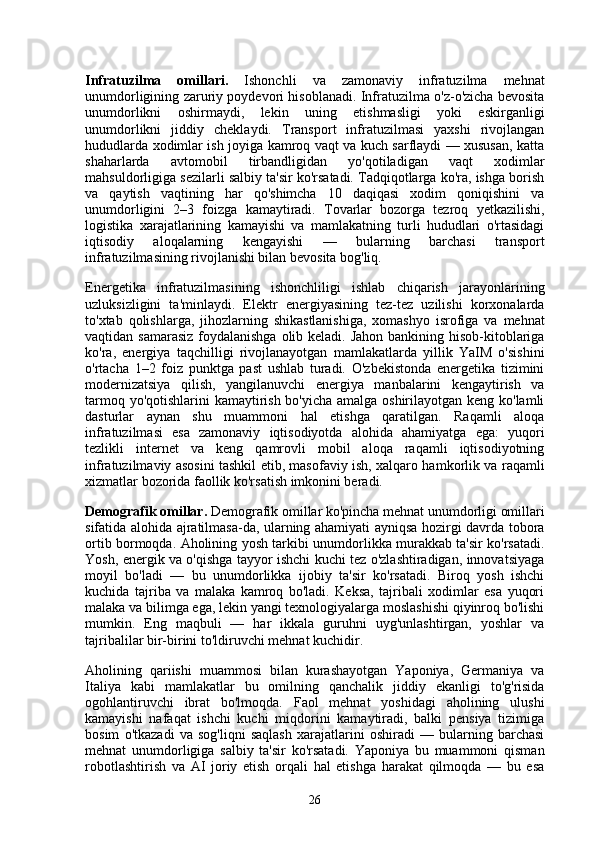 Infratuzilma   omillari.   Ishonchli   va   zamonaviy   infratuzilma   mehnat
unumdorligining zaruriy poydevori hisoblanadi. Infratuzilma o'z-o'zicha bevosita
unumdorlikni   oshirmaydi,   lekin   uning   etishmasligi   yoki   eskirganligi
unumdorlikni   jiddiy   cheklaydi.   Transport   infratuzilmasi   yaxshi   rivojlangan
hududlarda xodimlar ish joyiga kamroq vaqt va kuch sarflaydi — xususan, katta
shaharlarda   avtomobil   tirbandligidan   yo'qotiladigan   vaqt   xodimlar
mahsuldorligiga sezilarli salbiy ta'sir ko'rsatadi. Tadqiqotlarga ko'ra, ishga borish
va   qaytish   vaqtining   har   qo'shimcha   10   daqiqasi   xodim   qoniqishini   va
unumdorligini   2–3   foizga   kamaytiradi.   Tovarlar   bozorga   tezroq   yetkazilishi,
logistika   xarajatlarining   kamayishi   va   mamlakatning   turli   hududlari   o'rtasidagi
iqtisodiy   aloqalarning   kengayishi   —   bularning   barchasi   transport
infratuzilmasining rivojlanishi bilan bevosita bog'liq.
Energetika   infratuzilmasining   ishonchliligi   ishlab   chiqarish   jarayonlarining
uzluksizligini   ta'minlaydi.   Elektr   energiyasining   tez-tez   uzilishi   korxonalarda
to'xtab   qolishlarga,   jihozlarning   shikastlanishiga,   xomashyo   isrofiga   va   mehnat
vaqtidan samarasiz  foydalanishga olib keladi. Jahon bankining hisob-kitoblariga
ko'ra,   energiya   taqchilligi   rivojlanayotgan   mamlakatlarda   yillik   YaIM   o'sishini
o'rtacha   1–2   foiz   punktga   past   ushlab   turadi.   O'zbekistonda   energetika   tizimini
modernizatsiya   qilish,   yangilanuvchi   energiya   manbalarini   kengaytirish   va
tarmoq yo'qotishlarini  kamaytirish bo'yicha amalga oshirilayotgan keng ko'lamli
dasturlar   aynan   shu   muammoni   hal   etishga   qaratilgan.   Raqamli   aloqa
infratuzilmasi   esa   zamonaviy   iqtisodiyotda   alohida   ahamiyatga   ega:   yuqori
tezlikli   internet   va   keng   qamrovli   mobil   aloqa   raqamli   iqtisodiyotning
infratuzilmaviy asosini tashkil etib, masofaviy ish, xalqaro hamkorlik va raqamli
xizmatlar bozorida faollik ko'rsatish imkonini beradi.
Demografik omillar.  Demografik omillar ko'pincha mehnat unumdorligi omillari
sifatida alohida ajratilmasa-da, ularning ahamiyati ayniqsa hozirgi davrda tobora
ortib bormoqda. Aholining yosh tarkibi unumdorlikka murakkab ta'sir ko'rsatadi.
Yosh, energik va o'qishga tayyor ishchi kuchi tez o'zlashtiradigan, innovatsiyaga
moyil   bo'ladi   —   bu   unumdorlikka   ijobiy   ta'sir   ko'rsatadi.   Biroq   yosh   ishchi
kuchida   tajriba   va   malaka   kamroq   bo'ladi.   Keksa,   tajribali   xodimlar   esa   yuqori
malaka va bilimga ega, lekin yangi texnologiyalarga moslashishi qiyinroq bo'lishi
mumkin.   Eng   maqbuli   —   har   ikkala   guruhni   uyg'unlashtirgan,   yoshlar   va
tajribalilar bir-birini to'ldiruvchi mehnat kuchidir.
Aholining   qariishi   muammosi   bilan   kurashayotgan   Yaponiya,   Germaniya   va
Italiya   kabi   mamlakatlar   bu   omilning   qanchalik   jiddiy   ekanligi   to'g'risida
ogohlantiruvchi   ibrat   bo'lmoqda.   Faol   mehnat   yoshidagi   aholining   ulushi
kamayishi   nafaqat   ishchi   kuchi   miqdorini   kamaytiradi,   balki   pensiya   tizimiga
bosim   o'tkazadi   va   sog'liqni   saqlash   xarajatlarini   oshiradi   —   bularning   barchasi
mehnat   unumdorligiga   salbiy   ta'sir   ko'rsatadi.   Yaponiya   bu   muammoni   qisman
robotlashtirish   va   AI   joriy   etish   orqali   hal   etishga   harakat   qilmoqda   —   bu   esa
26 