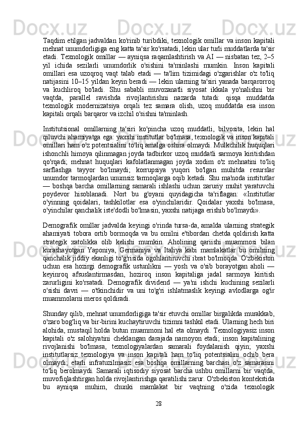 Taqdim  etilgan jadvaldan ko'rinib turibdiki, texnologik omillar va inson kapitali
mehnat unumdorligiga eng katta ta'sir ko'rsatadi, lekin ular turli muddatlarda ta'sir
etadi. Texnologik omillar — ayniqsa raqamlashtirish va AI — nisbatan tez, 2–5
yil   ichida   sezilarli   unumdorlik   o'sishini   ta'minlashi   mumkin.   Inson   kapitali
omillari   esa   uzoqroq   vaqt   talab   etadi   —   ta'lim   tizimidagi   o'zgarishlar   o'z   to'liq
natijasini 10–15 yildan keyin beradi — lekin ularning ta'siri yanada barqarorroq
va   kuchliroq   bo'ladi.   Shu   sababli   muvozanatli   siyosat   ikkala   yo'nalishni   bir
vaqtda,   parallel   ravishda   rivojlantirishni   nazarda   tutadi:   qisqa   muddatda
texnologik   modernizatsiya   orqali   tez   samara   olish,   uzoq   muddatda   esa   inson
kapitali orqali barqaror va izchil o'sishni ta'minlash.
Institutsional   omillarning   ta'siri   ko'pincha   uzoq   muddatli,   bilvosita,   lekin   hal
qiluvchi ahamiyatga ega: yaxshi institutlar bo'lmasa, texnologik va inson kapitali
omillari ham o'z potentsialini to'liq amalga oshira olmaydi. Mulkchilik huquqlari
ishonchli himoya qilinmagan joyda tadbirkor uzoq muddatli sarmoya kiritishdan
qo'rqadi;   mehnat   huquqlari   kafolatlanmagan   joyda   xodim   o'z   mehnatini   to'liq
sarflashga   tayyor   bo'lmaydi;   korrupsiya   yuqori   bo'lgan   muhitda   resurslar
unumdor tarmoqlardan unumsiz tarmoqlarga oqib ketadi. Shu ma'noda institutlar
—   boshqa   barcha   omillarning   samarali   ishlashi   uchun   zaruriy   muhit   yaratuvchi
poydevor   hisoblanadi.   Nort   bu   g'oyani   quyidagicha   ta'riflagan:   «Institutlar
o'yinning   qoidalari,   tashkilotlar   esa   o'yinchilaridir.   Qoidalar   yaxshi   bo'lmasa,
o'yinchilar qanchalik iste'dodli bo'lmasin, yaxshi natijaga erishib bo'lmaydi».
Demografik  omillar   jadvalda  keyingi   o'rinda  tursa-da,  amalda  ularning  strategik
ahamiyati   tobora   ortib   bormoqda   va   bu   omilni   e'tibordan   chetda   qoldirish   katta
strategik   xatolikka   olib   kelishi   mumkin.   Aholining   qariishi   muammosi   bilan
kurashayotgan   Yaponiya,   Germaniya   va   Italiya   kabi   mamlakatlar   bu   omilning
qanchalik jiddiy ekanligi to'g'risida ogohlantiruvchi ibrat bo'lmoqda. O'zbekiston
uchun   esa   hozirgi   demografik   ustunlikni   —   yosh   va   o'sib   borayotgan   aholi   —
keyinroq   afsuslantirmasdan,   hoziroq   inson   kapitaliga   jadal   sarmoya   kiritish
zarurligini   ko'rsatadi.   Demografik   dividend   —   ya'ni   ishchi   kuchining   sezilarli
o'sishi   davri   —   o'tkinchidir   va   uni   to'g'ri   ishlatmaslik   keyingi   avlodlarga   og'ir
muammolarni meros qoldiradi.
Shunday qilib, mehnat unumdorligiga ta'sir etuvchi omillar birgalikda murakkab,
o'zaro bog'liq va bir-birini kuchaytiruvchi tizimni tashkil etadi. Ularning hech biri
alohida, mustaqil holda butun muammoni hal eta olmaydi. Texnologiyasiz inson
kapitali   o'z   salohiyatini   cheklangan   darajada   namoyon   etadi;   inson   kapitalining
rivojlanishi   bo'lmasa,   texnologiyalardan   samarali   foydalanish   qiyin;   yaxshi
institutlarsiz   texnologiya   va   inson   kapitali   ham   to'liq   potentsialini   ochib   bera
olmaydi;   etarli   infratuzilmasiz   esa   boshqa   omillarning   barchasi   o'z   samarasini
to'liq   berolmaydi.   Samarali   iqtisodiy   siyosat   barcha   ushbu   omillarni   bir   vaqtda,
muvofiqlashtirgan holda rivojlantirishga qaratilishi zarur. O'zbekiston kontekstida
bu   ayniqsa   muhim,   chunki   mamlakat   bir   vaqtning   o'zida   texnologik
28 