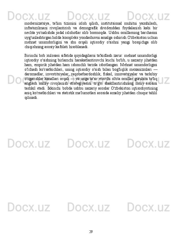modernizatsiya,   ta'lim   tizimini   isloh   qilish,   institutsional   muhitni   yaxshilash,
infratuzilmani   rivojlantirish   va   demografik   dividenddan   foydalanish   kabi   bir
nechta yo'nalishda  jadal  islohotlar  olib bormoqda. Ushbu omillarning barchasini
uyg'unlashtirgan holda kompleks yondashuvni amalga oshirish O'zbekiston uchun
mehnat   unumdorligini   va   shu   orqali   iqtisodiy   o'sishni   yangi   bosqichga   olib
chiqishning asosiy kafolati hisoblanadi.
Birinchi bob xulosasi sifatida quyidagilarni ta'kidlash zarur: mehnat unumdorligi
iqtisodiy o'sishning  birlamchi  harakatlantiruvchi  kuchi   bo'lib, u  nazariy jihatdan
ham,   empirik   jihatdan   ham   ishonchli   tarzda   isbotlangan.   Mehnat   unumdorligini
o'lchash   ko'rsatkichlari,   uning   iqtisodiy   o'sish   bilan   bog'liqlik   mexanizmlari   —
daromadlar,   investitsiyalar,   raqobatbardoshlik,   fiskal,   innovatsiyalar   va   tarkibiy
o'zgarishlar kanallari orqali — va unga ta'sir etuvchi oltita omillar guruhini to'liq
anglash   milliy   rivojlanish   strategiyasini   to'g'ri   shakllantirishning   ilmiy   asosini
tashkil   etadi.   Ikkinchi   bobda   ushbu   nazariy   asoslar   O'zbekiston   iqtisodiyotining
aniq ko'rsatkichlari va statistik ma'lumotlari asosida amaliy jihatdan chuqur tahlil
qilinadi.
29 