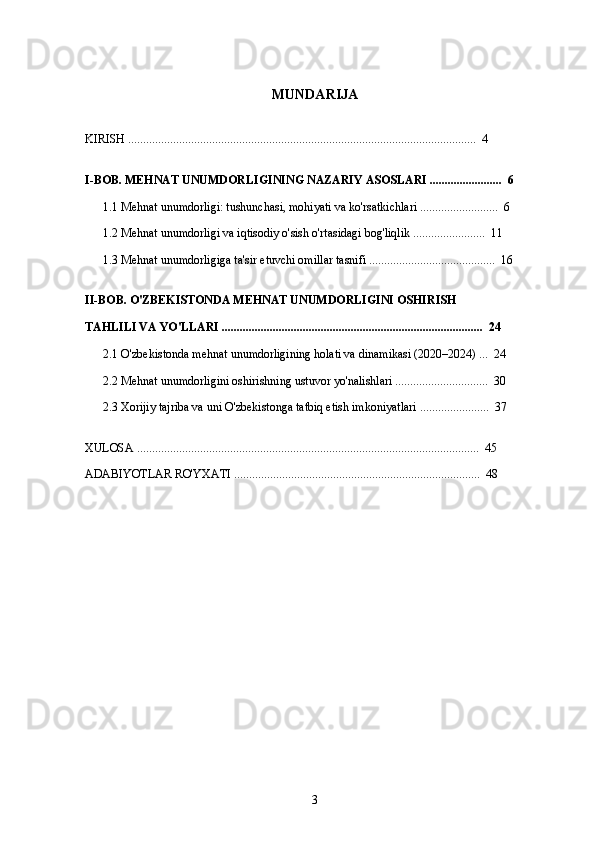 MUNDARIJA
KIRISH ....................................................................................................................  4
I-BOB. MEHNAT UNUMDORLIGINING NAZARIY ASOSLARI ........................  6
1.1 Mehnat unumdorligi: tushunchasi, mohiyati va ko'rsatkichlari ..........................  6
1.2 Mehnat unumdorligi va iqtisodiy o'sish o'rtasidagi bog'liqlik ........................  11
1.3 Mehnat unumdorligiga ta'sir etuvchi omillar tasnifi ..........................................  16
II-BOB. O'ZBEKISTONDA MEHNAT UNUMDORLIGINI OSHIRISH  
TAHLILI VA YO'LLARI .......................................................................................  24
2.1 O'zbekistonda mehnat unumdorligining holati va dinamikasi (2020–2024) ...  24
2.2 Mehnat unumdorligini oshirishning ustuvor yo'nalishlari ...............................  30
2.3 Xorijiy tajriba va uni O'zbekistonga tatbiq etish imkoniyatlari .......................  37
XULOSA ..................................................................................................................  45
ADABIYOTLAR RO'YXATI ..................................................................................  48
3 
