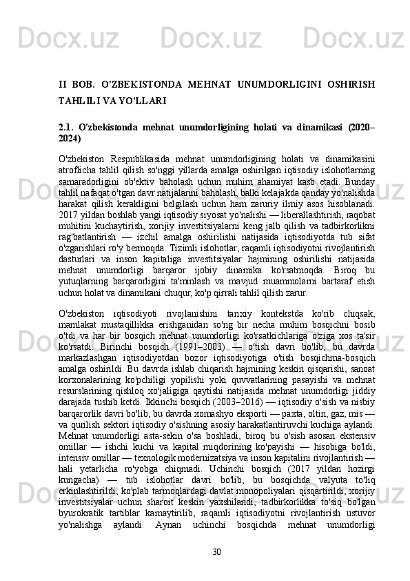 II   BOB.   O'ZBEKISTONDA   MEHNAT   UNUMDORLIGINI   OSHIRISH
TAHLILI VA YO'LLARI
2.1.   O'zbekistonda   mehnat   unumdorligining   holati   va   dinamikasi   (2020–
2024)
O'zbekiston   Respublikasida   mehnat   unumdorligining   holati   va   dinamikasini
atroflicha   tahlil   qilish   so'nggi   yillarda   amalga   oshirilgan  iqtisodiy   islohotlarning
samaradorligini   ob'ektiv   baholash   uchun   muhim   ahamiyat   kasb   etadi.   Bunday
tahlil nafaqat o'tgan davr natijalarini baholash, balki kelajakda qanday yo'nalishda
harakat   qilish   kerakligini   belgilash   uchun   ham   zaruriy   ilmiy   asos   hisoblanadi.
2017 yildan boshlab yangi iqtisodiy siyosat yo'nalishi — liberallashtirish, raqobat
muhitini   kuchaytirish,   xorijiy   investitsiyalarni   keng   jalb   qilish   va   tadbirkorlikni
rag'batlantirish   —   izchil   amalga   oshirilishi   natijasida   iqtisodiyotda   tub   sifat
o'zgarishlari ro'y bermoqda. Tizimli islohotlar, raqamli iqtisodiyotni rivojlantirish
dasturlari   va   inson   kapitaliga   investitsiyalar   hajmining   oshirilishi   natijasida
mehnat   unumdorligi   barqaror   ijobiy   dinamika   ko'rsatmoqda.   Biroq   bu
yutuqlarning   barqarorligini   ta'minlash   va   mavjud   muammolarni   bartaraf   etish
uchun holat va dinamikani chuqur, ko'p qirrali tahlil qilish zarur.
O'zbekiston   iqtisodiyoti   rivojlanishini   tarixiy   kontekstda   ko'rib   chiqsak,
mamlakat   mustaqillikka   erishganidan   so'ng   bir   necha   muhim   bosqichni   bosib
o'tdi   va   har   bir   bosqich   mehnat   unumdorligi   ko'rsatkichlariga   o'ziga   xos   ta'sir
ko'rsatdi.   Birinchi   bosqich   (1991–2003)   —   o'tish   davri   bo'lib,   bu   davrda
markazlashgan   iqtisodiyotdan   bozor   iqtisodiyotiga   o'tish   bosqichma-bosqich
amalga oshirildi. Bu davrda ishlab chiqarish hajmining keskin qisqarishi, sanoat
korxonalarining   ko'pchiligi   yopilishi   yoki   quvvatlarining   pasayishi   va   mehnat
resurslarining   qishloq   xo'jaligiga   qaytishi   natijasida   mehnat   unumdorligi   jiddiy
darajada tushib ketdi. Ikkinchi bosqich (2003–2016) — iqtisodiy o'sish va nisbiy
barqarorlik davri bo'lib, bu davrda xomashyo eksporti — paxta, oltin, gaz, mis —
va qurilish sektori iqtisodiy o'sishning asosiy harakatlantiruvchi kuchiga aylandi.
Mehnat   unumdorligi   asta-sekin   o'sa   boshladi,   biroq   bu   o'sish   asosan   ekstensiv
omillar   —   ishchi   kuchi   va   kapital   miqdorining   ko'payishi   —   hisobiga   bo'ldi,
intensiv omillar — texnologik modernizatsiya va inson kapitalini rivojlantirish —
hali   yetarlicha   ro'yobga   chiqmadi.   Uchinchi   bosqich   (2017   yildan   hozirgi
kungacha)   —   tub   islohotlar   davri   bo'lib,   bu   bosqichda   valyuta   to'liq
erkinlashtirildi, ko'plab tarmoqlardagi davlat  monopoliyalari qisqartirildi, xorijiy
investitsiyalar   uchun   sharoit   keskin   yaxshilandi,   tadbirkorlikka   to'siq   bo'lgan
byurokratik   tartiblar   kamaytirilib,   raqamli   iqtisodiyotni   rivojlantirish   ustuvor
yo'nalishga   aylandi.   Aynan   uchinchi   bosqichda   mehnat   unumdorligi
30 