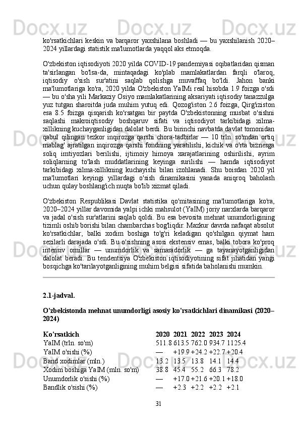 ko'rsatkichlari keskin va barqaror yaxshilana boshladi  — bu yaxshilanish 2020–
2024 yillardagi statistik ma'lumotlarda yaqqol aks etmoqda.
O'zbekiston iqtisodiyoti 2020 yilda COVID-19 pandemiyasi oqibatlaridan qisman
ta'sirlangan   bo'lsa-da,   mintaqadagi   ko'plab   mamlakatlardan   farqli   o'laroq,
iqtisodiy   o'sish   sur'atini   saqlab   qolishga   muvaffaq   bo'ldi.   Jahon   banki
ma'lumotlariga ko'ra, 2020 yilda O'zbekiston YaIMi real hisobda 1.9 foizga o'sdi
— bu o'sha yili Markaziy Osiyo mamlakatlarining aksariyati iqtisodiy tanazzulga
yuz tutgan sharoitda juda muhim  yutuq edi. Qozog'iston 2.6 foizga, Qirg'iziston
esa   8.5   foizga   qisqarish   ko'rsatgan   bir   paytda   O'zbekistonning   musbat   o'sishni
saqlashi   makroiqtisodiy   boshqaruv   sifati   va   iqtisodiyot   tarkibidagi   xilma-
xillikning kuchayganligidan dalolat berdi. Bu birinchi navbatda davlat tomonidan
qabul   qilingan   tezkor   inqirozga   qarshi   chora-tadbirlar   —   10   trln.   so'mdan   ortiq
mablag'  ajratilgan  inqirozga  qarshi   fondning  yaratilishi,  kichik  va  o'rta  biznesga
soliq   imtiyozlari   berilishi,   ijtimoiy   himoya   xarajatlarining   oshirilishi,   ayrim
soliqlarning   to'lash   muddatlarining   keyinga   surilishi   —   hamda   iqtisodiyot
tarkibidagi   xilma-xillikning   kuchayishi   bilan   izohlanadi.   Shu   boisdan   2020   yil
ma'lumotlari   keyingi   yillardagi   o'sish   dinamikasini   yanada   aniqroq   baholash
uchun qulay boshlang'ich nuqta bo'lib xizmat qiladi.
O'zbekiston   Respublikasi   Davlat   statistika   qo'mitasining   ma'lumotlariga   ko'ra,
2020–2024 yillar davomida yalpi ichki mahsulot (YaIM) joriy narxlarda barqaror
va jadal o'sish sur'atlarini saqlab qoldi. Bu esa bevosita mehnat unumdorligining
tizimli oshib borishi bilan chambarchas bog'liqdir. Mazkur davrda nafaqat absolut
ko'rsatkichlar,   balki   xodim   boshiga   to'g'ri   keladigan   qo'shilgan   qiymat   ham
sezilarli darajada o'sdi. Bu o'sishning asosi  ekstensiv  emas, balki tobora ko'proq
intensiv   omillar   —   unumdorlik   va   samaradorlik   —   ga   tayanayotganligidan
dalolat   beradi.   Bu   tendentsiya   O'zbekiston   iqtisodiyotining   sifat   jihatidan   yangi
bosqichga ko'tarilayotganligining muhim belgisi sifatida baholanishi mumkin.
2.1-jadval.
O'zbekistonda mehnat unumdorligi asosiy ko'rsatkichlari dinamikasi (2020–
2024)
Ko'rsatkich 2020 2021 2022 2023 2024
YaIM (trln. so'm) 511.8 613.5 762.0 934.7 1125.4
YaIM o'sishi (%) — +19.9 +24.2 +22.7 +20.4
Band xodimlar (mln.) 13.2 13.5 13.8 14.1 14.4
Xodim boshiga YaIM (mln. so'm) 38.8 45.4 55.2 66.3 78.2
Unumdorlik o'sishi (%) — +17.0 +21.6 +20.1 +18.0
Bandlik o'sishi (%) — +2.3 +2.2 +2.2 +2.1
31 