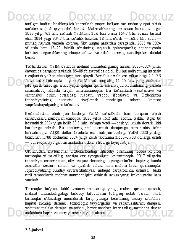tanilgan hodisa:  boshlang'ich  ko'rsatkich yuqori  bo'lgan sari undan yuqori  o'sish
sur'atini   saqlash   qiyinlashib   boradi.   Matematikaning   o'zi   shuni   ko'rsatadi:   agar
2022   yilgi   762   trln.   so'mlik   YaIMdan   21.6   foiz   o'sish   164.7   trln.   so'mni   tashkil
etsa, 2024 yilgi 934.7 trln. so'mlik bazadan 18 foiz o'sish — 168.2 trln. so'm —
mutlaq   hajmda   yanada   ko'proq.   Shu   nuqtai   nazardan   qaraganda,   2023   va   2024
yillarda   ham   18–20   foizlik   o'sishning   saqlanib   qolayotganligi   iqtisodiyotda
tarkibiy   o'zgarishlarning   chuqurlashuvi   va   islohotlarning   izchilligidan   dalolat
beradi.
To'rtinchidan, YaIM  o'sishida  mehnat  unumdorligining hissasi  2020–2024 yillar
davomida barqaror ravishda 85–89 foiz atrofida qoldi. Bu iqtisodiyotning intensiv
rivojlanish   yo'lida  ekanligini   tasdiqlaydi.  Bandlik   o'sishi   esa   yiliga  atigi   2.1–2.3
foizni tashkil etmoqda — ya'ni YaIM o'sishining atigi 11–15 foizi yangi xodimlar
jalb   qilish   hisobiga   erishilyapti,   qolgan   qismi   esa   mavjud   xodimlarning   yanada
samaraliroq   ishlashi   orqali   ta'minlanmoqda.   Bu   ko'rsatkich   «ekstensiv»   va
«intensiv»   o'sish   o'rtasidagi   nisbatni   yaqqol   ifodalaydi   va   O'zbekiston
iqtisodiyotining   intensiv   rivojlanish   modeliga   tobora   ko'proq
yaqinlashayotganligini ko'rsatadi.
Beshinchidan,   aholi   jon   boshiga   YaIM   ko'rsatkichi   ham   barqaror   o'sish
dinamikasini   namoyish   etmoqda.   2020   yilda   15.2   mln.   so'mni   tashkil   etgan   bu
ko'rsatkich 2024 yilga kelib 30.8 mln. so'mga yetdi — besh yil ichida deyarli ikki
barobarga   oshish.   Bu   aholining   real   turmush   darajasiga   ham   ijobiy   ta'sir
ko'rsatmoqda.   AQSh   dollari   hisobida   esa   aholi   jon   boshiga   YaIM   2020   yildagi
taxminan 1,700 dollardan 2024 yilga kelib taxminan 2,600–2,700 dollarga oshdi
— bu rivojlanayotgan mamlakatlar uchun e'tiborga loyiq natija.
Oltinchidan,   ma'lumotlar   O'zbekistondagi   iqtisodiy   o'sishning   tobora   ko'proq
tarmoqlar   xilma-xilligi   asosiga   qurilayotganligini   ko'rsatmoqda.   2017   yilgacha
iqtisodiyot asosan paxta, oltin va gaz eksportiga tayangan bo'lsa, bugungi kunda
xizmatlar   sektori,   sanoat   va   qurilish   sohasi   ham   muhim   hissa   qo'shmoqda.
Iqtisodiyotning   bunday   diversifikatsiyasi   nafaqat   barqarorlikni   oshiradi,   balki
turli   tarmoqlarda   mehnat   unumdorligini   oshirish   uchun   yangi   imkoniyatlar   ham
yaratadi.
Tarmoqlar   bo'yicha   tahlil   umumiy   manzaraga   yangi,   muhim   qirralar   qo'shib,
mehnat   unumdorligidagi   tarkibiy   tafovutlarni   to'liqroq   ochib   beradi.   Turli
tarmoqlar   o'rtasidagi   unumdorlik   farqi   yuzaga   kelishining   asosiy   sabablari:
kapital   zichligi   darajasi,   texnologik   tayyorgarlik   va   raqamlashtirish   darajasi,
xodimlar malaka darajasi va tarkibi, bozor raqobati intensivligi, tarmoqqa davlat
aralashuvi hajmi va xorijiy investitsiyalar ulushi.
2.2-jadval.
33 