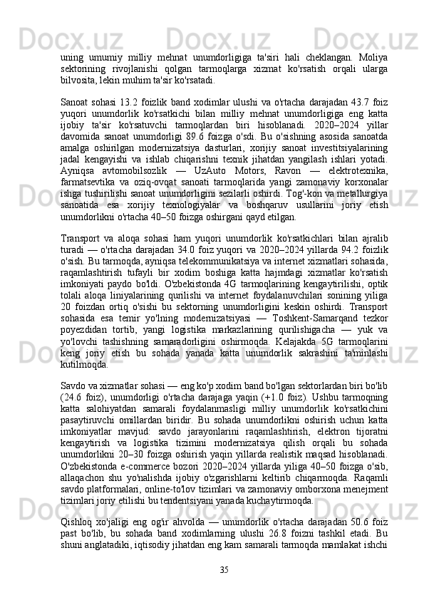 uning   umumiy   milliy   mehnat   unumdorligiga   ta'siri   hali   cheklangan.   Moliya
sektorining   rivojlanishi   qolgan   tarmoqlarga   xizmat   ko'rsatish   orqali   ularga
bilvosita, lekin muhim ta'sir ko'rsatadi.
Sanoat   sohasi   13.2   foizlik   band   xodimlar   ulushi   va   o'rtacha   darajadan   43.7   foiz
yuqori   unumdorlik   ko'rsatkichi   bilan   milliy   mehnat   unumdorligiga   eng   katta
ijobiy   ta'sir   ko'rsatuvchi   tarmoqlardan   biri   hisoblanadi.   2020–2024   yillar
davomida   sanoat   unumdorligi   89.6   foizga   o'sdi.   Bu   o'sishning   asosida   sanoatda
amalga   oshirilgan   modernizatsiya   dasturlari,   xorijiy   sanoat   investitsiyalarining
jadal   kengayishi   va   ishlab   chiqarishni   texnik   jihatdan   yangilash   ishlari   yotadi.
Ayniqsa   avtomobilsozlik   —   UzAuto   Motors,   Ravon   —   elektrotexnika,
farmatsevtika   va   oziq-ovqat   sanoati   tarmoqlarida   yangi   zamonaviy   korxonalar
ishga tushirilishi sanoat unumdorligini sezilarli oshirdi. Tog'-kon va metallurgiya
sanoatida   esa   xorijiy   texnologiyalar   va   boshqaruv   usullarini   joriy   etish
unumdorlikni o'rtacha 40–50 foizga oshirgani qayd etilgan.
Transport   va   aloqa   sohasi   ham   yuqori   unumdorlik   ko'rsatkichlari   bilan   ajralib
turadi — o'rtacha darajadan 34.0 foiz yuqori va 2020–2024 yillarda 94.2 foizlik
o'sish. Bu tarmoqda, ayniqsa telekommunikatsiya va internet xizmatlari sohasida,
raqamlashtirish   tufayli   bir   xodim   boshiga   katta   hajmdagi   xizmatlar   ko'rsatish
imkoniyati   paydo   bo'ldi.   O'zbekistonda   4G   tarmoqlarining   kengaytirilishi,   optik
tolali   aloqa   liniyalarining   qurilishi   va   internet   foydalanuvchilari   sonining   yiliga
20   foizdan   ortiq   o'sishi   bu   sektorning   unumdorligini   keskin   oshirdi.   Transport
sohasida   esa   temir   yo'lning   modernizatsiyasi   —   Toshkent-Samarqand   tezkor
poyezdidan   tortib,   yangi   logistika   markazlarining   qurilishigacha   —   yuk   va
yo'lovchi   tashishning   samaradorligini   oshirmoqda.   Kelajakda   5G   tarmoqlarini
keng   joriy   etish   bu   sohada   yanada   katta   unumdorlik   sakrashini   ta'minlashi
kutilmoqda.
Savdo va xizmatlar sohasi — eng ko'p xodim band bo'lgan sektorlardan biri bo'lib
(24.6   foiz),   unumdorligi   o'rtacha   darajaga   yaqin   (+1.0   foiz).   Ushbu   tarmoqning
katta   salohiyatdan   samarali   foydalanmasligi   milliy   unumdorlik   ko'rsatkichini
pasaytiruvchi   omillardan   biridir.   Bu   sohada   unumdorlikni   oshirish   uchun   katta
imkoniyatlar   mavjud:   savdo   jarayonlarini   raqamlashtirish,   elektron   tijoratni
kengaytirish   va   logistika   tizimini   modernizatsiya   qilish   orqali   bu   sohada
unumdorlikni  20–30 foizga oshirish yaqin yillarda realistik maqsad  hisoblanadi.
O'zbekistonda e-commerce bozori  2020–2024 yillarda yiliga 40–50 foizga o'sib,
allaqachon   shu   yo'nalishda   ijobiy   o'zgarishlarni   keltirib   chiqarmoqda.   Raqamli
savdo platformalari, online-to'lov tizimlari va zamonaviy omborxona menejment
tizimlari joriy etilishi bu tendentsiyani yanada kuchaytirmoqda.
Qishloq   xo'jaligi   eng   og'ir   ahvolda   —   unumdorlik   o'rtacha   darajadan   50.6   foiz
past   bo'lib,   bu   sohada   band   xodimlarning   ulushi   26.8   foizni   tashkil   etadi.   Bu
shuni anglatadiki, iqtisodiy jihatdan eng kam samarali tarmoqda mamlakat ishchi
35 