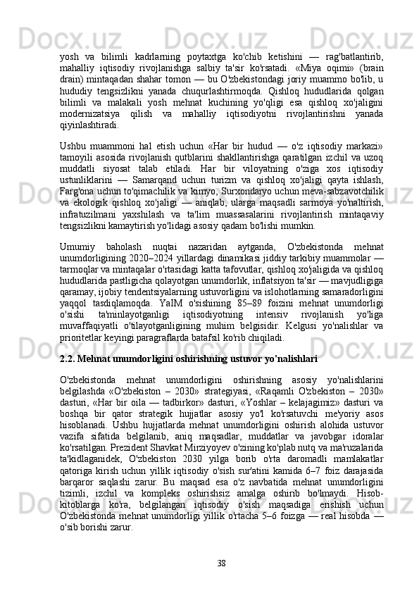 yosh   va   bilimli   kadrlarning   poytaxtga   ko'chib   ketishini   —   rag'batlantirib,
mahalliy   iqtisodiy   rivojlanishga   salbiy   ta'sir   ko'rsatadi.   «Miya   oqimi»   (brain
drain)  mintaqadan shahar  tomon — bu O'zbekistondagi  joriy muammo bo'lib, u
hududiy   tengsizlikni   yanada   chuqurlashtirmoqda.   Qishloq   hududlarida   qolgan
bilimli   va   malakali   yosh   mehnat   kuchining   yo'qligi   esa   qishloq   xo'jaligini
modernizatsiya   qilish   va   mahalliy   iqtisodiyotni   rivojlantirishni   yanada
qiyinlashtiradi.
Ushbu   muammoni   hal   etish   uchun   «Har   bir   hudud   —   o'z   iqtisodiy   markazi»
tamoyili   asosida   rivojlanish   qutblarini   shakllantirishga   qaratilgan   izchil   va   uzoq
muddatli   siyosat   talab   etiladi.   Har   bir   viloyatning   o'ziga   xos   iqtisodiy
ustunliklarini   —   Samarqand   uchun   turizm   va   qishloq   xo'jaligi   qayta   ishlash,
Farg'ona uchun to'qimachilik va kimyo, Surxondaryo uchun meva-sabzavotchilik
va   ekologik   qishloq   xo'jaligi   —   aniqlab,   ularga   maqsadli   sarmoya   yo'naltirish,
infratuzilmani   yaxshilash   va   ta'lim   muassasalarini   rivojlantirish   mintaqaviy
tengsizlikni kamaytirish yo'lidagi asosiy qadam bo'lishi mumkin.
Umumiy   baholash   nuqtai   nazaridan   aytganda,   O'zbekistonda   mehnat
unumdorligining 2020–2024 yillardagi dinamikasi jiddiy tarkibiy muammolar —
tarmoqlar va mintaqalar o'rtasidagi katta tafovutlar, qishloq xo'jaligida va qishloq
hududlarida pastligicha qolayotgan unumdorlik, inflatsiyon ta'sir — mavjudligiga
qaramay, ijobiy tendentsiyalarning ustuvorligini va islohotlarning samaradorligini
yaqqol   tasdiqlamoqda.   YaIM   o'sishining   85–89   foizini   mehnat   unumdorligi
o'sishi   ta'minlayotganligi   iqtisodiyotning   intensiv   rivojlanish   yo'liga
muvaffaqiyatli   o'tilayotganligining   muhim   belgisidir.   Kelgusi   yo'nalishlar   va
prioritetlar keyingi paragraflarda batafsil ko'rib chiqiladi .
2.2. Mehnat unumdorligini oshirishning ustuvor yo'nalishlari
O'zbekistonda   mehnat   unumdorligini   oshirishning   asosiy   yo'nalishlarini
belgilashda   «O'zbekiston   –   2030»   strategiyasi,   «Raqamli   O'zbekiston   –   2030»
dasturi,   «Har   bir   oila   —   tadbirkor»   dasturi,   «Yoshlar   –   kelajagimiz»   dasturi   va
boshqa   bir   qator   strategik   hujjatlar   asosiy   yo'l   ko'rsatuvchi   me'yoriy   asos
hisoblanadi.   Ushbu   hujjatlarda   mehnat   unumdorligini   oshirish   alohida   ustuvor
vazifa   sifatida   belgilanib,   aniq   maqsadlar,   muddatlar   va   javobgar   idoralar
ko'rsatilgan. Prezident Shavkat Mirziyoyev o'zining ko'plab nutq va ma'ruzalarida
ta'kidlaganidek,   O'zbekiston   2030   yilga   borib   o'rta   daromadli   mamlakatlar
qatoriga   kirish   uchun   yillik   iqtisodiy   o'sish   sur'atini   kamida   6–7   foiz   darajasida
barqaror   saqlashi   zarur.   Bu   maqsad   esa   o'z   navbatida   mehnat   unumdorligini
tizimli,   izchil   va   kompleks   oshirishsiz   amalga   oshirib   bo'lmaydi.   Hisob-
kitoblarga   ko'ra,   belgilangan   iqtisodiy   o'sish   maqsadiga   erishish   uchun
O'zbekistonda mehnat  unumdorligi  yillik o'rtacha 5–6 foizga — real hisobda —
o'sib borishi zarur.
38 