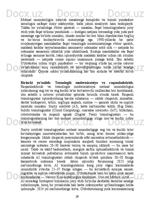Mehnat   unumdorligini   oshirish   masalasiga   kompleks   va   tizimli   yondashuv
zarurligini   nafaqat   ilmiy   adabiyotlar,   balki   jahon   amaliyoti   ham   tasdiqlaydi.
Yakka   bir   yo'nalishga   e'tibor   qaratish   —   masalan,   faqat   texnologiyalarni   joriy
etish yoki faqat ta'limni yaxshilash — kutilgan natijani bermasligi yoki juda past
samaraga ega bo'lishi mumkin, chunki omillar bir-biri bilan chambarchas bog'liq
va   bir-birini   kuchaytiruvchi   xususiyatga   ega.   1990-yillarda   bir   qator
rivojlanayotgan   mamlakatlar   faqat   texnologik   modernizatsiyaga   e'tibor   qaratib,
malakali   kadrlar   tayyorlamasdan   zamonaviy   uskunalar   sotib   oldi   —   natijada   bu
uskunalar   samarasiz   ishlatildi   yoki   ishlatilmadi.   Boshqa   mamlakatlar   esa   faqat
ta'limga   sarmoya   kiritdi,   lekin   iqtisodiyotda   malakali   kadrlar   uchun   ish   o'rinlari
yaratmadi   —   natijada   «miya   oqimi»   muammosi   yuzaga   keldi.   Shu   sababli
O'zbekiston   uchun   to'g'ri   yondashuv   —   bir   vaqtning   o'zida   bir   necha   ustuvor
yo'nalishlarni   aniq   rejalashtirish   va   muvofiqlashtirgan   holda   izchil   amalga
oshirishdir.   Quyida   ushbu   yo'nalishlarning   har   biri   alohida   va   batafsil   ko'rib
chiqiladi.
Birinchi   yo'nalish:   Texnologik   modernizatsiya   va   raqamlashtirish.
Raqamlashtirish   va   texnologik   modernizatsiya   mehnat   unumdorligini
oshirishning eng tez va eng kuchli ta'sir ko'rsatuvchi usullaridan biri hisoblanadi,
shu   sababli   u   ustuvor   yo'nalishlar   qatorida   birinchi   o'rinda   turadi.   Raqamli
texnologiyalar   iqtisodiyotning   barcha   sohalarini   —   ishlab   chiqarish,   xizmatlar,
davlat   boshqaruvi,   ta'lim,   sog'liqni   saqlash,   moliya   —   qamrab   olishi   va   inqilob
yaratishi   mumkin.   Sun'iy   intellekt   (AI),   katta   ma'lumotlar   tahlili   (Big   Data),
bulutli   texnologiyalar   (Cloud   Computing),   «narsalar   interneti»   (IoT),   blokchain,
robototexnika   va   raqamli   egizak   (Digital   Twin)   texnologiyalari   —   bu
texnologiyalarning   har   biri   mehnat   unumdorligiga   o'ziga   xos   va   kuchli   ijobiy
ta'sir ko'rsatadi.
Sun'iy   intellekt   texnologiyalari   mehnat   unumdorligiga   eng   tez   va   kuchli   ta'sir
ko'rsatayotgan   innovatsiyalardan   biri   bo'lib,   uning   ta'sir   doirasi   yildan-yilga
kengaymoqda. Ishlab chiqarish jarayonlarida sifat nazoratini avtomatlashtirish —
kamera   va   sensor   asosidagi   nuqsonlarni   aniqlash   tizimlari   insonning   vizual
nazoratiga   nisbatan   20–30   baravar   tezroq   va   aniqroq   ishlaydi   —   bu   yana   bir
misol.   Talab   va   taklif   bashoratlash,   energiya   sarfini   optimallashtirish   va   texnik
xizmat   ko'rsatish   jadvallarini   avtomatik   tuzish   (predictive   maintenance)   kabi
sohalarda   AI   texnologiyalari   ishlab   chiqarish   to'xtab   qolishini   30–50   foizga
kamaytirish   imkonini   beradi.   Jahon   iqtisodiy   forumining   2023   yilgi
ma'lumotlariga   ko'ra,   AI   texnologiyalarini   keng   joriy   etgan   korxonalarda
unumdorlik   o'rtacha   22–37   foizga   oshgan   —   bu   ko'rsatkich   ayniqsa   sanoat,
logistika va moliya sektorlarida yuqori. O'zbekistonda ham bir qator yirik sanoat
korxonalarida — Navoiy Kon-metallurgiya kombinati, UzAuto Motors, Artel —
AI asosidagi boshqaruv tizimlarini joriy etish bo'yicha dastlabki dasturlar amalga
oshirilmoqda,   biroq   bu   yo'nalishda   hali   katta   imkoniyatlar   qo'llanilmagan   holda
qolmoqda.  2024   yil   ma'lumotlariga  ko'ra,   O'zbekistonning   yirik  korxonalarining
39 
