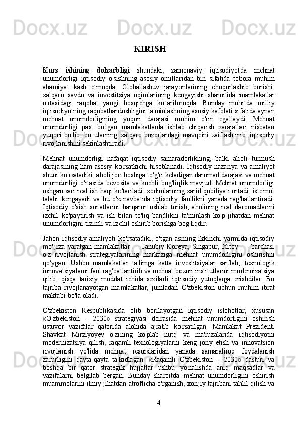                                         KIRISH
Kurs   ishining   dolzarbligi   shundaki,   zamonaviy   iqtisodiyotda   mehnat
unumdorligi   iqtisodiy   o'sishning   asosiy   omillaridan   biri   sifatida   tobora   muhim
ahamiyat   kasb   etmoqda.   Globallashuv   jarayonlarining   chuqurlashib   borishi,
xalqaro   savdo   va   investitsiya   oqimlarining   kengayishi   sharoitida   mamlakatlar
o'rtasidagi   raqobat   yangi   bosqichga   ko'tarilmoqda.   Bunday   muhitda   milliy
iqtisodiyotning raqobatbardoshligini ta'minlashning asosiy kafolati sifatida aynan
mehnat   unumdorligining   yuqori   darajasi   muhim   o'rin   egallaydi.   Mehnat
unumdorligi   past   bo'lgan   mamlakatlarda   ishlab   chiqarish   xarajatlari   nisbatan
yuqori   bo'lib,   bu   ularning   xalqaro   bozorlardagi   mavqeini   zaiflashtirib,   iqtisodiy
rivojlanishini sekinlashtiradi.
Mehnat   unumdorligi   nafaqat   iqtisodiy   samaradorlikning,   balki   aholi   turmush
darajasining  ham  asosiy  ko'rsatkichi   hisoblanadi.  Iqtisodiy  nazariya  va  amaliyot
shuni ko'rsatadiki, aholi jon boshiga to'g'ri keladigan daromad darajasi va mehnat
unumdorligi o'rtasida bevosita va kuchli bog'liqlik mavjud. Mehnat  unumdorligi
oshgan sari real ish haqi ko'tariladi, xodimlarning xarid qobiliyati ortadi, iste'mol
talabi   kengayadi   va   bu   o'z   navbatida   iqtisodiy   faollikni   yanada   rag'batlantiradi.
Iqtisodiy   o'sish   sur'atlarini   barqaror   ushlab   turish,   aholining   real   daromadlarini
izchil   ko'paytirish   va   ish   bilan   to'liq   bandlikni   ta'minlash   ko'p   jihatdan   mehnat
unumdorligini tizimli va izchil oshirib borishga bog'liqdir.
Jahon   iqtisodiy   amaliyoti   ko'rsatadiki,   o'tgan   asrning   ikkinchi   yarmida   iqtisodiy
mo''jiza   yaratgan   mamlakatlar   —   Janubiy   Koreya,   Singapur,   Xitoy   —   barchasi
o'z   rivojlanish   strategiyalarining   markaziga   mehnat   unumdorligini   oshirishni
qo'ygan.   Ushbu   mamlakatlar   ta'limga   katta   investitsiyalar   sarflab,   texnologik
innovatsiyalarni faol rag'batlantirib va mehnat bozori institutlarini modernizatsiya
qilib,   qisqa   tarixiy   muddat   ichida   sezilarli   iqtisodiy   yutuqlarga   erishdilar.   Bu
tajriba   rivojlanayotgan   mamlakatlar,   jumladan   O'zbekiston   uchun   muhim   ibrat
maktabi bo'la oladi.
O'zbekiston   Respublikasida   olib   borilayotgan   iqtisodiy   islohotlar,   xususan
«O'zbekiston   –   2030»   strategiyasi   doirasida   mehnat   unumdorligini   oshirish
ustuvor   vazifalar   qatorida   alohida   ajratib   ko'rsatilgan.   Mamlakat   Prezidenti
Shavkat   Mirziyoyev   o'zining   ko'plab   nutq   va   ma'ruzalarida   iqtisodiyotni
modernizatsiya   qilish,   raqamli   texnologiyalarni   keng   joriy   etish   va   innovatsion
rivojlanish   yo'lida   mehnat   resurslaridan   yanada   samaraliroq   foydalanish
zarurligini   qayta-qayta   ta'kidlagan.   «Raqamli   O'zbekiston   –   2030»   dasturi   va
boshqa   bir   qator   strategik   hujjatlar   ushbu   yo'nalishda   aniq   maqsadlar   va
vazifalarni   belgilab   bergan.   Bunday   sharoitda   mehnat   unumdorligini   oshirish
muammolarini ilmiy jihatdan atroflicha o'rganish, xorijiy tajribani tahlil qilish va
4 