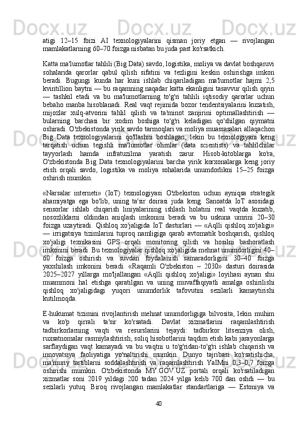 atigi   12–15   foizi   AI   texnologiyalarini   qisman   joriy   etgan   —   rivojlangan
mamlakatlarning 60–70 foizga nisbatan bu juda past ko'rsatkich.
Katta ma'lumotlar tahlili (Big Data) savdo, logistika, moliya va davlat boshqaruvi
sohalarida   qarorlar   qabul   qilish   sifatini   va   tezligini   keskin   oshirishga   imkon
beradi.   Bugungi   kunda   har   kuni   ishlab   chiqariladigan   ma'lumotlar   hajmi   2,5
kvintillion baytni — bu raqamning naqadar katta ekanligini tasavvur qilish qiyin
—   tashkil   etadi   va   bu   ma'lumotlarning   to'g'ri   tahlili   iqtisodiy   qarorlar   uchun
bebaho   manba   hisoblanadi.   Real   vaqt   rejimida   bozor   tendentsiyalarini   kuzatish,
mijozlar   xulq-atvorini   tahlil   qilish   va   ta'minot   zanjirini   optimallashtirish   —
bularning   barchasi   bir   xodim   boshiga   to'g'ri   keladigan   qo'shilgan   qiymatni
oshiradi. O'zbekistonda yirik savdo tarmoqlari va moliya muassasalari allaqachon
Big   Data   texnologiyalarini   qo'llashni   boshlagan,   lekin   bu   texnologiyani   keng
tarqatish   uchun   tegishli   ma'lumotlar   olimlar   (data   scientists)   va   tahlilchilar
tayyorlash   hamda   infratuzilma   yaratish   zarur.   Hisob-kitoblarga   ko'ra,
O'zbekistonda   Big   Data   texnologiyalarini   barcha   yirik   korxonalarga   keng   joriy
etish   orqali   savdo,   logistika   va   moliya   sohalarida   unumdorlikni   15–25   foizga
oshirish mumkin.
«Narsalar   interneti»   (IoT)   texnologiyasi   O'zbekiston   uchun   ayniqsa   strategik
ahamiyatga   ega   bo'lib,   uning   ta'sir   doirasi   juda   keng.   Sanoatda   IoT   asosidagi
sensorlar   ishlab   chiqarish   liniyalarining   ishlash   holatini   real   vaqtda   kuzatib,
nosozliklarni   oldindan   aniqlash   imkonini   beradi   va   bu   uskuna   umrini   20–30
foizga   uzaytiradi.   Qishloq   xo'jaligida   IoT   dasturlari   —   «Aqlli   qishloq   xo'jaligi»
—   irrigatsiya   tizimlarini   tuproq   namligiga   qarab   avtomatik   boshqarish,   qishloq
xo'jaligi   texnikasini   GPS   orqali   monitoring   qilish   va   hosilni   bashoratlash
imkonini beradi. Bu texnologiyalar qishloq xo'jaligida mehnat unumdorligini 40–
60   foizga   oshirish   va   suvdan   foydalanish   samaradorligini   30–40   foizga
yaxshilash   imkonini   beradi.   «Raqamli   O'zbekiston   –   2030»   dasturi   doirasida
2025–2027   yillarga   mo'ljallangan   «Aqlli   qishloq   xo'jaligi»   loyihasi   aynan   shu
muammoni   hal   etishga   qaratilgan   va   uning   muvaffaqiyatli   amalga   oshirilishi
qishloq   xo'jaligidagi   yuqori   unumdorlik   tafovutini   sezilarli   kamaytirishi
kutilmoqda.
E-hukumat   tizimini   rivojlantirish   mehnat   unumdorligiga   bilvosita,   lekin   muhim
va   ko'p   qirrali   ta'sir   ko'rsatadi.   Davlat   xizmatlarini   raqamlashtirish
tadbirkorlarning   vaqti   va   resurslarini   tejaydi:   tadbirkor   litsenziya   olish,
ruxsatnomalar rasmiylashtirish, soliq hisobotlarini taqdim etish kabi jarayonlarga
sarflaydigan   vaqt   kamayadi   va   bu   vaqtni   u   to'g'ridan-to'g'ri   ishlab   chiqarish   va
innovatsiya   faoliyatiga   yo'naltirishi   mumkin.   Dunyo   tajribasi   ko'rsatishicha,
ma'muriy   tartiblarni   soddalashtirish   va   raqamlashtirish   YaIMni   0,3–0,7   foizga
oshirishi   mumkin.   O'zbekistonda   MY.GOV.UZ   portali   orqali   ko'rsatiladigan
xizmatlar   soni   2019   yildagi   200   tadan   2024   yilga   kelib   700   dan   oshdi   —   bu
sezilarli   yutuq.   Biroq   rivojlangan   mamlakatlar   standartlariga   —   Estoniya   va
40 
