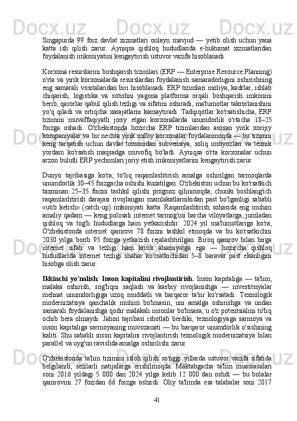 Singapurda   99   foiz   davlat   xizmatlari   onlayn   mavjud   —   yetib   olish   uchun   yana
katta   ish   qilish   zarur.   Ayniqsa   qishloq   hududlarida   e-hukumat   xizmatlaridan
foydalanish imkoniyatini kengaytirish ustuvor vazifa hisoblanadi.
Korxona resurslarini boshqarish tizimlari (ERP — Enterprise Resource Planning)
o'rta va yirik korxonalarda resurslardan foydalanish samaradorligini oshirishning
eng samarali vositalaridan biri hisoblanadi. ERP tizimlari moliya, kadrlar, ishlab
chiqarish,   logistika   va   sotishni   yagona   platforma   orqali   boshqarish   imkonini
berib, qarorlar qabul qilish tezligi va sifatini oshiradi, ma'lumotlar takrorlanishini
yo'q  qiladi   va  ortiqcha  xarajatlarni  kamaytiradi.  Tadqiqotlar  ko'rsatishicha,  ERP
tizimini   muvaffaqiyatli   joriy   etgan   korxonalarda   unumdorlik   o'rtacha   18–25
foizga   oshadi.   O'zbekistonda   hozircha   ERP   tizimlaridan   asosan   yirik   xorijiy
kompaniyalar va bir nechta yirik milliy korxonalar foydalanmoqda — bu tizimni
keng   tarqatish   uchun   davlat   tomonidan   subvensiya,   soliq   imtiyozlari   va   texnik
yordam   ko'rsatish   maqsadga   muvofiq   bo'ladi.   Ayniqsa   o'rta   korxonalar   uchun
arzon bulutli ERP yechimlari joriy etish imkoniyatlarini kengaytirish zarur.
Dunyo   tajribasiga   ko'ra,   to'liq   raqamlashtirish   amalga   oshirilgan   tarmoqlarda
unumdorlik 30–45 foizgacha oshishi kuzatilgan. O'zbekiston uchun bu ko'rsatkich
taxminan   25–35   foizni   tashkil   qilishi   prognoz   qilinmoqda,   chunki   boshlang'ich
raqamlashtirish   darajasi   rivojlangan   mamlakatlarnikidan   past   bo'lganligi   sababli
«utib   ketish»   (catch-up)   imkoniyati   katta.   Raqamlashtirish   sohasida   eng   muhim
amaliy qadam — keng polosali internet tarmog'ini barcha viloyatlarga, jumladan
qishloq   va   tog'li   hududlarga   ham   yetkazishdir.   2024   yil   ma'lumotlariga   ko'ra,
O'zbekistonda   internet   qamrovi   78   foizni   tashkil   etmoqda   va   bu   ko'rsatkichni
2030   yilga   borib   95   foizga   yetkazish   rejalashtirilgan.   Biroq   qamrov   bilan   birga
internet   sifati   va   tezligi   ham   kritik   ahamiyatga   ega   —   hozircha   qishloq
hududlarida   internet   tezligi   shahar   ko'rsatkichidan   5–8   baravar   past   ekanligini
hisobga olish zarur.
Ikkinchi   yo'nalish:   Inson   kapitalini   rivojlantirish.   Inson   kapitaliga   —   ta'lim,
malaka   oshirish,   sog'liqni   saqlash   va   kasbiy   rivojlanishga   —   investitsiyalar
mehnat   unumdorligiga   uzoq   muddatli   va   barqaror   ta'sir   ko'rsatadi.   Texnologik
modernizatsiya   qanchalik   muhim   bo'lmasin,   uni   amalga   oshirishga   va   undan
samarali foydalanishga qodir malakali insonlar bo'lmasa, u o'z potentsialini to'liq
ochib   bera   olmaydi.   Jahon   tajribasi   isbotlab   berdiki,   texnologiyaga   sarmoya   va
inson kapitaliga sarmoyaning muvozanati — bu barqaror unumdorlik o'sishining
kaliti. Shu sababli  inson kapitalini rivojlantirish texnologik modernizatsiya bilan
parallel va uyg'un ravishda amalga oshirilishi zarur.
O'zbekistonda   ta'lim   tizimini   isloh   qilish   so'nggi   yillarda   ustuvor   vazifa   sifatida
belgilanib,   sezilarli   natijalarga   erishilmoqda.   Maktabgacha   ta'lim   muassasalari
soni   2016   yildagi   5   000   dan   2024   yilga   kelib   12   000   dan   oshdi   —   bu   bolalar
qamrovini   27   foizdan   66   foizga   oshirdi.   Oliy   ta'limda   esa   talabalar   soni   2017
41 